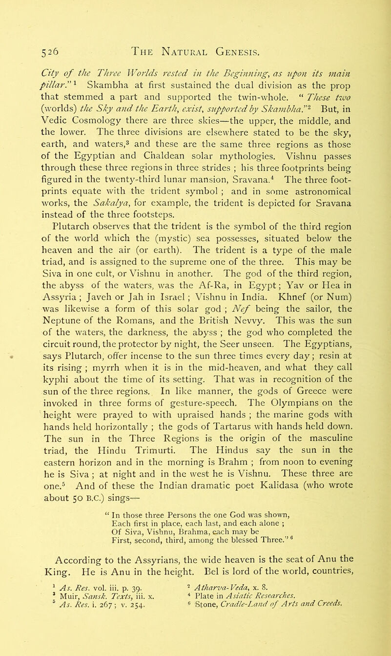 City of the Three Worlds rested in the Beginning, as upon its main pillar.'^ Skambha at first sustained the dual division as the prop that stemmed a part and supported the twin-whole. “ These tzvo (worlds) the Sky and the Earth, exist, s7tpported by SkambhaP^^ But, in Vedic Cosmology there are three skies—the upper, the middle, and the lower. The three divisions are elsewhere stated to be the sky, earth, and waters,^ and these are the same three regions as those of the Egyptian and Chaldean solar mythologies. Vishnu passes through these three regions in three strides ; his three footprints being figured in the twenty-third lunar mansion, Sravana.^ The three foot- prints equate with the trident symbol ; and in some astronomical works, the Sakalya, for example, the trident is depicted for Sravana instead of the three footsteps. Plutarch observes that the trident is the symbol of the third region of the world which the (mystic) sea possesses, situated below the heaven and the air (or earth). The trident is a type of the male triad, and is assigned to the supreme one of the three. This may be Siva in one cult, or Vishnu in another. The god of the third region, the abyss of the waters, was the Af-Ra, in Egypt; Yav or Hea in Assyria ; Javeh or Jah in Israel ; Vishnu in India. Khnef (or Num) was likewise a form of this solar god ; Nef being the sailor, the Neptune of the Romans, and the British Nevvy. This was the sun of the waters, the darkness, the abyss ; the god who completed the circuit round, the protector by night, the Seer unseen. The Egyptians, says Plutarch, offer incense to the sun three times every day; resin at its rising ; myrrh when it is in the mid-heaven, and what they call kyphi about the time of its setting. That was in recognition of the sun of the three regions. In like manner, the gods of Greece were invoked in three forms of gesture-speech. The Olympians on the height were prayed to with upraised hands ; the marine gods with hands held horizontally ; the gods of Tartarus with hands held down. The sun in the Three Regions is the origin of the masculine triad, the Hindu Trimurti. The Hindus say the sun in the eastern horizon and in the morning is Brahm ; from noon to evening he is Siva ; at night and in the west he is Vishnu. These three are one.® And of these the Indian dramatic poet Kalidasa (who wrote about 50 B.C.) sings— According to the Assyrians, the wide heaven is the seat of Anu the King. He is Anu in the height. Bel is lord of the world, countries. “In those three Persons the one God was shown. Each first in place, each last, and each alone ; Of Siva, Vishnu, Brahma, each may be First, second, third, among the blessed Three.” ® ^ As. Res. vol. iii. p. 39. ’ Muir, Satisk. Texts, iii. x. ^ As. Res. i. 267 ; v. 254. Atharva-Veda, x. 8. ^ Plate in Asiatic Researches. ® Stone, Cradle-Land of Arts and Creeds.