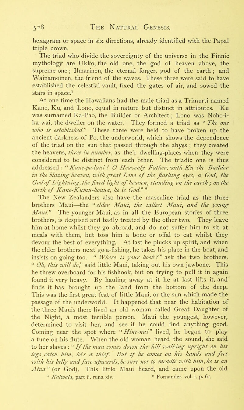 hexagram or space in six directions, already identified with the Papal triple crown. The triad who divide the sovereignty of the universe in the Finnic mythology are Ukko, the old one, the god of heaven above, the supreme one ; Ilmarinen, the eternal forger, god of the earth ; and Wainamoinen, the friend of the waves. These three were said to have established the celestial vault, fixed the gates of air, and sowed the stars in space.^ At one time the Hawaiians had the male triad as a Trimurti named Kane, Ku, and Lono, equal in nature but distinct in attributes. Ku was surnamed Ka-Pao, the Builder or Architect; Lono was Noho-i- ka-wai, the dweller on the water. They formed a triad as “ The one who is established!' These three were held to have broken up the ancient darkness of Po, the underworld, which shows the dependence of the triad on the sun that passed through the abyss ; they created the heavens, three in number, as their dwelling-places when they were considered to be distinct from each other. The triadic one is thus addressed : “ Kane-po-lani ! O Heavenly Father, with Kii the Builder in the blazing heaven, with great Lono of the flashing eyes, a God, the God of Lightning, the fixed light of heaven, standing on the earth ; on the earth of Kane-Kumu-honua, he is God'.' ^ The New Zealanders also have the masculine triad as the three brothers Maui—the elder Maui, the tallest Maui, and the young Maui. The younger Maui, as in all the European stories of three brothers, is despised and badly treated by the other two. They leave him at home whilst they go abroad, and do not suffer him to sit at meals with them, but toss him a bone or offal to eat whilst they devour the best of everything. At last he plucks up spirit, and when the elder brothers next go. a-fishing, he takes his place in the boat, and insists on going too. “ Where is yo^ir hook f ” ask the two brothers. “ Oh, this will do',' said little Maui, taking out his own jawbone. This he threw overboard for his fishhook, but on trying to pull it in again found it very heavy. By hauling away at it he at last lifts it, and finds it has brought up the land from the bottom of the deep. This was the first great feat of little Maui, or the sun which made the passage of the underworld. It happened that near the habitation of the three Mauis there lived an old woman called Great Daughter of the Night, a most terrible person. Maui the youngest, however, determined to visit her, and see if he could find anything good. Coming near the spot where “ Hine-nui lived, he began to play a tune on his flute. When the old woman heard the sound, she said to her slaves : “ Lf the man comes down the hill walking upright on Ins legs, catch him, he's a thief. But if he comes on his hands and feet with his belly and face tipwards, be sure 7iot to meddle zvith him, he is an Atua (or God). This little Maui heard, and came upon the old * Kalwala, part ii. runa xiv. ^ Fornander, vol. i. p. 6i.