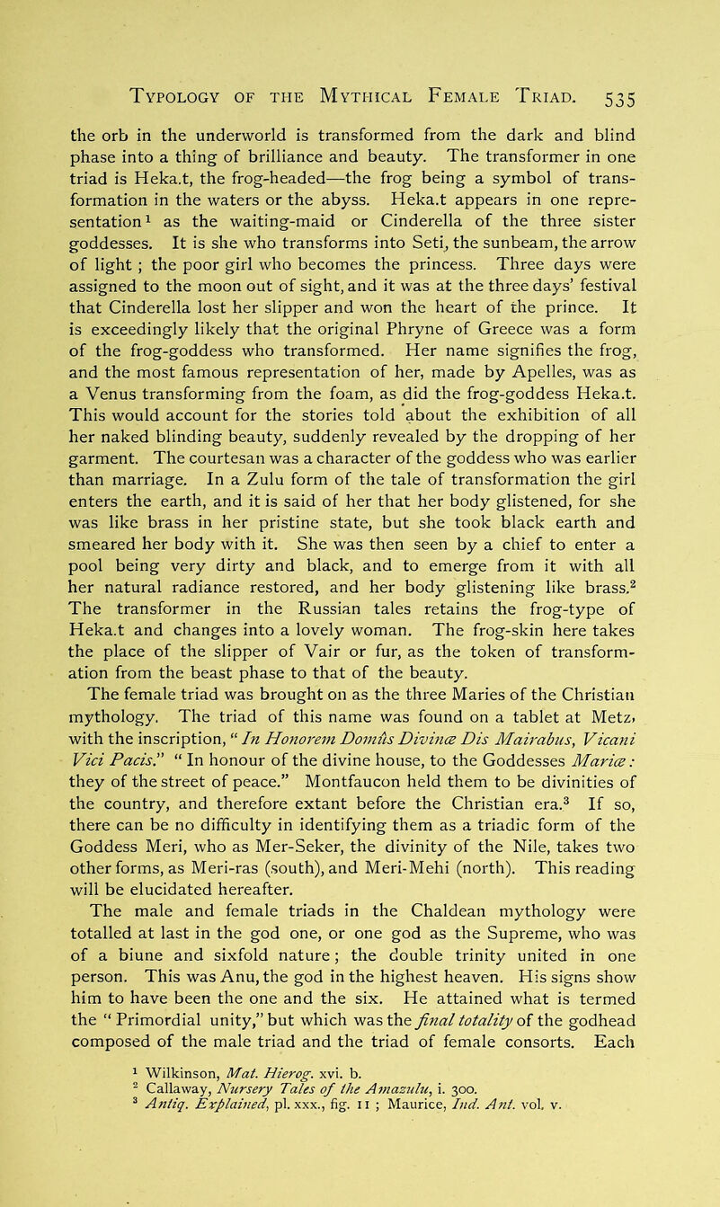 the orb in the underworld is transformed from the dark and blind phase into a thing of brilliance and beauty. The transformer in one triad is Heka.t, the frog-headed—the frog being a symbol of trans- formation in the waters or the abyss. Heka.t appears in one repre- sentation ^ as the waiting-maid or Cinderella of the three sister goddesses. It is she who transforms into Seti, the sunbeam, the arrow of light ; the poor girl who becomes the princess. Three days were assigned to the moon out of sight, and it was at the three days’ festival that Cinderella lost her slipper and won the heart of the prince. It is exceedingly likely that the original Phryne of Greece was a form of the frog-goddess who transformed. Her name signifies the frog, and the most famous representation of her, made by Apelles, was as a Venus transforming from the foam, as did the frog-goddess Heka.t. This would account for the stories told about the exhibition of all her naked blinding beauty, suddenly revealed by the dropping of her garment. The courtesan was a character of the goddess who was earlier than marriage. In a Zulu form of the tale of transformation the girl enters the earth, and it is said of her that her body glistened, for she was like brass in her pristine state, but she took black earth and smeared her body with it. She was then seen by a chief to enter a pool being very dirty and black, and to emerge from it with all her natural radiance restored, and her body glistening like brass.^ The transformer in the Russian tales retains the frog-type of Heka.t and changes into a lovely woman. The frog-skin here takes the place of the slipper of Vair or fur, as the token of transform- ation from the beast phase to that of the beauty. The female triad was brought on as the three Maries of the Christian mythology. The triad of this name was found on a tablet at Metz, with the inscription, “ In Honorem Dom{is Divin(Z Dis Mairabus, Vicani Vici Pads!' “ In honour of the divine house, to the Goddesses Marice: they of the street of peace.” Montfaucon held them to be divinities of the country, and therefore extant before the Christian era.^ If so, there can be no difficulty in identifying them as a triadic form of the Goddess Meri, who as Mer-Seker, the divinity of the Nile, takes two other forms, as Meri-ras (south), and Meri-Mehi (north). This reading will be elucidated hereafter. The male and female triads in the Chaldean mythology were totalled at last in the god one, or one god as the Supreme, who was of a biune and sixfold nature; the double trinity united in one person. This was Anu, the god in the highest heaven. His signs show him to have been the one and the six. He attained what is termed the “Primordial unity,” but which was the final totality oi the godhead composed of the male triad and the triad of female consorts. Each 1 Wilkinson, Mat. Hierog. xvi. b. ^ Callaway, Nursery Tales of the Ainazulu, i. 300. ^ Aniiq. Explained, pi. xxx., fig. ii ; Maurice, Ind. Ant. vol. v.