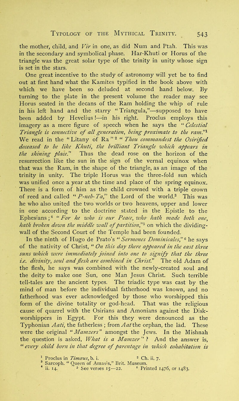the mother, child, and Vir in one, as did Num and Ptah. This was in the secondary and symbolical phase. Har-Khuti or Horns of the triangle was the great solar type of the trinity in unity whose sign is set in the stars. One great incentive to the study of astronomy will yet be to find out at first hand what the Kamites typified in the book above with which we have been so deluded at second hand below. By turning to the plate in the present volume the reader may see Horus seated in the decans of the Ram holding the whip of rule in his left hand and the starry “Triangula,”—supposed to have been added by Hevelius !—-in his right. Proclus employs this imagery as a mere figure of speech when he says the “ Celestial Triangle is connective of all generation, being proximate to the raml''^ We read in the “ Litany of Ra ” ^ “ Thou commandest the Osirified deceased to be like Khuti, the brilliant Triaytgle which appears in the shining place!' Thus the dead rose on the horizon of the resurrection like the sun in the sign of the vernal equinox when that was the Ram, in the shape of the triangle, as an image of the trinity in unity. The triple Horus was the three-fold sun which was unified once a year at the time and place of the spring equinox. There is a form of him as the child crowned with a triple crown of reed and called “ P-neb-Ta, the Lord of the world.^ This was he who also united the two worlds or two heavens, upper and lower in one according to the doctrine stated in the Epistle to the Ephesians ; ^ “ For he who is our Peace, ivho- hath made both one, hath broken down the middle wall of partition','^ on which the dividing- wall of the Second Court of the Temple had been founded. In the ninth of Hugo de Prato’s “ Sermones Dominicales, ^ he says of the nativity of Christ, “ On this day there appeared m the east three suns which were immediately joined into one to signify that the three i.e. divinity, soul and flesh are combined m Christ!’ The old Adam of the flesh, he says was combined with the newly-created soul and the deity to make one Sun, one Man Jesus Christ. Such terrible tell-tales are the ancient types. The triadic type was cast by the mind of man before the individual fatherhood was known, and no fatherhood was ever acknowledged by those who worshipped this form of the divine totality or god-head. That was the religious cause of quarrel with the Osirians and Amonians again.st the Disk- worshippers in Egypt. For this they were denounced as the Typhonian Aati, the fatherless ; from ^a^'the orphan, the lad. These were the original Mamzers amongst the Jews. In the Mishnah the question is asked. What is a Mamzer t And the answer is, “ every child born in that degree of parentage in which cohabitation is ^ Proclus in Timcnis, b. i. ^ * Sarcoph. “ Queen of Amasis,” Brit. Museum. ‘ ii. 14. = See verses 15—22. ® Printed 1476, or 1483.