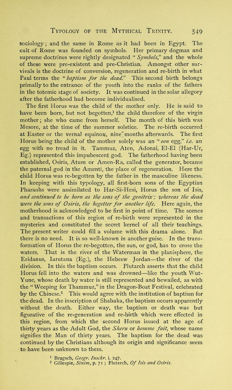 sociology ; and the same in Rome as it had been in Egypt. The cult of Rome was founded on symbols. Her primary dogmas and supreme doctrines were rightly designated “ Symbols',' and the whole of these were pre-existent and pre-Christian. Amongst other sur- vivals is the doctrine of conversion, regeneration and re-birth in what Paul terms the baptism for the dead'.' This second birth belongs primally to the entrance of the youth into the ranks of the fathers in the totemic stage of society. It was continued in the solar allegory after the fatherhood had become individualised. The first Horus was the child of the mother only. He is said to have been born, but not begotten,^ the child therefore of the virgin mother; she who came from herself. The month of this birth was Mesore, at the time of the summer solstice. The re-birth occurred at Easter or the vernal equinox, nine'months afterwards. The first Horus being the child of the mother solely was an “ oon egg,” i.e. an egg with no tread in it. Tammuz, Aten, Adonai, El-El (Har-Ur, Eg.) represented this impubescent god. The fatherhood having been established, Osiris, Atum or Amen-Ra, called the generator, became the paternal god in the Amenti, the place of regeneration. Here the child Horus was re-begotten by the father in the masculine likeness. In keeping with this typology, all first-born sons of the Egyptian Pharaohs were assimilated to Har-Si-Hesi, Horus the son of Isis, and co7itinued to be born as the sons of the genitrix'; wheixas the dead we7'e the sons of Osiris, the begetter for another life. Here again, the motherhood is acknowledged to be first in point of time. The scenes and transactions of this region of re-birth were represented in the mysteries and constituted the secret kernel of all their teachings. The present writer could fill a volume with this drama alone. But there is no need. It is so well-known in another guise. In the trans- formation of Horus the re-begotten, the sun, or god, has to cross the waters. That is the river of the Waterman in the planisphere, the Eridanus, larutana (Eg.), the Hebrew Jordan—the river of the division. In this the baptism occurs. , Plutarch asserts that the child Horus fell into the waters and was drowned—like the youth Wut- Yune, whose death by water is still represented and bewailed, as with the “Weeping for Thammuz,”in the Dragon-Boat Festival, celebrated by the Chinese.^ This would agree with the institution of baptism for the dead. In the inscription of Shabaka, the baptism occurs apparently without the death. Either way, the baptism or death was but figurative of the re-generation and re-birth which were effected in this region, from which the second Horus issued at the age of thirty years as the Adult God, the Sheru or hom^ne fait, whose name signifies the Man of thirty years. The baptism for the dead was continued by the Christians although its origin and significance seem to have been unknown to them. ^ Brugsch, Geogr. Inschr. i. 247. ^ Gillespie, Sinim, p. 71 ; Plutarch, Of Isis and Osiris.