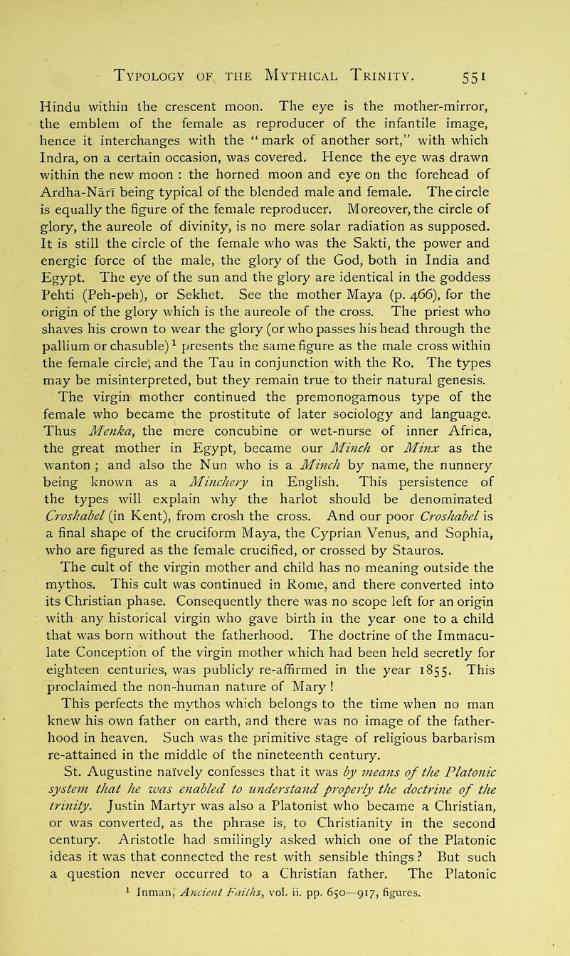 Hindu within the crescent moon. The eye is the mother-mirror, the emblem of the female as reproducer of the infantile image, hence it interchanges with the “ mark of another sort,” with which Indra, on a certain occasion, was covered. Hence the eye was drawn within the new moon : the horned moon and eye on the forehead of Ardha-Narl being typical of the blended male and female. The circle is equally the figure of the female reproducer. Moreover, the circle of glory, the aureole of divinity, is no mere solar radiation as supposed. It is still the circle of the female who was the Sakti, the power and energic force of the male, the glory of the God, both in India and Egypt. The eye of the sun and the glory are identical in the goddess Pehti (Peh-peh), or Sekhet. See the mother Maya (p. 466), for the origin of the glory which is the aureole of the cross. The priest who shaves his crown to wear the glory (or who passes his head through the pallium or chasuble)^ presents the same figure as the male cross within the female circle, and the Tau in conjunction with the Ro. The types may be misinterpreted, but they remain true to their natural genesis. The virgin mother continued the premonogamous type of the female who became the prostitute of later sociology and language. Thus Menka, the mere concubine or wet-nurse of inner Africa, the great mother in Egypt, became our Minch or Minx as the wanton ; and also the Nun who is a Minch by name, the nunnery being known as a Mincheiy in English. This persistence of the types will explain why the harlot should be denominated Croshabd (in Kent), from crosh the cross. And our poor Croshabel is a final shape of the cruciform Maya, the Cyprian Venus, and Sophia, who are figured as the female crucified, or crossed by Stauros. The cult of the virgin mother and child has no meaning outside the mythos. This cult was continued in Rome, and there converted into its Christian phase. Consequently there was no scope left for an origin with any historical virgin who gave birth in the year one to a child that was born without the fatherhood. The doctrine of the Immacu- late Conception of the virgin mother which had been held secretly for eighteen centuries, was publicly re-afifirmed in the year 1855. This proclaimed the non-human nature of Mary ! This perfects the mythos which belongs to the time when no man knew his own father on earth, and there was no image of the father- hood in heaven. Such was the primitive stage of religious barbarism re-attained in the middle of the nineteenth century. St. Augustine naively confesses that it was by means of the Platonic system that he was eiiabled to iinderstand prope7'ly the doctrine of the trinity. Justin Martyr was also a Platonist who became a Christian, or was converted, as the phrase is, to Christianity in the second century, Aristotle had smilingly asked which one of the Platonic ideas it was that connected the rest with sensible things} But such a question never occurred to a Christian father. The Platonic Inman, Ancient Faiths, vol. ii. pp. 650—917, figures.