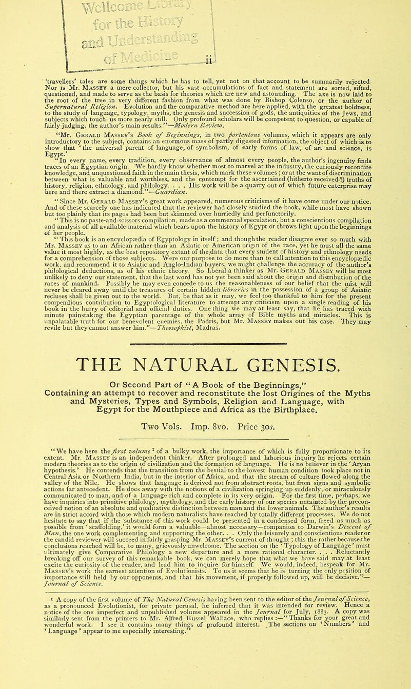 ‘travellers* tales are some things which he has to tell, yet not on that account to be summarily rejected. Nor IS Mr. Massey a mere collector, but his vast accumulations of fact and statement are sorted, sifted, questioned, and made to serve as the basis for theories which are new and astounding. The axe is now laid to the root of the tree in very different fashion from what was done by Bishop Colenso, or the author of Supernatural Religion. Evolution and the comparative method are here applied, with the greatest boldness, to the study of language, typology, myths, the genesis and succession of gods, the antiquities of the Jews, and subjects which touch us more nearly still. Only profound scholars will be competent to question, or capable of fairly judging, the author's main results.—Modem Review. “Mr. Gerald Massey's Book of Begin?tingSy in two portpitous volumes, which it appears are only introductory to the subject, contains an enormous mass of partly digested information, the object of which is to show that ‘ the universal parent of language, of symbolism, of early forms of law, of art and science, is Egypt.' “In every name, every tradition, every observance of almost every people, the author’s ingenuity finds traces of an Egyptian origin. We hardly know whether most to marvel at the industry, the curiously recondite knowledge, and unquestioned faith in the main thesis, which mark these volumes ; or at the want of discrimination between what is valuable and worthless, and the_ contempt for the ascertained (hitherto received-?) truths of history, religion, ethnology, and philology. . . . His work will be a quarry out of which future enterprise may here and there extract a diamond.'—G^lardian. “ Since Mr. Gerald Massey's great work appeared, numerous criticisms of it have come under our notice. And of these scarcely one has indicated that the reviewer had closely studied the book, while most have shown but too plainly that its pages had been but skimmed over hurriedly and perfunctorily. “ This is no paste-and-scissors compilation, made as a commercial speculation, but a conscientious compilation and analysis of all available material which bears upon the history of Egypt or throws light upon the beginnings of her people. “ This book is an encyclopaedia of Egyptology in itself; and though the reader disagree ever so much with Mr. Massey as to an African rather than an Asiatic or American origin of the race, yet he must all the same value it most highly, as the best repository extant of the^data that every student of histoiy and ethnology needs for a comprehension of those subjects. Were our purpose to do more than to call attention to this encyclopaedic work, and recommend it to Asiatic and Anglo-Indian buyers, we might challenge the accuracy of the author's philological deductions, as of his ethnic theory. So liberal a thinker as Mr. Gerald Massey will be most unlikely to deny our statement, that the last word has not yet been said about the origin and distribution of the races of mankind. Possibly he may even concede to us the reasonableness of our belief that the mist will never be cleared away until the treasures of certain hidden libraries in the possession of a group of Asiatic recluses shall be given out to the world. But, be that as it may, we feel too thankful to him for the present compendious contribution to Egyptological literature to attempt any criticism upon a single reading of his book in the hurry of editorial and official duties. One thing we may at least say, that he has traced with minute painstaking the Egyptian parentage of the whole array of Bible myths and miracles. This is unpalatable truth for our benevolent enemies, the Padris, but Mr. Massey makes out his case. They may revile but they cannot answer him.”—Theosophist^ Madras. THE NATURAL GENESIS. Or Second Part of “A Book of the Beginnings,” Containing an attempt to recover and reconstitute the lost Origines of the Myths and Mysteries, Types and Symbols, Religion and Language, with Egypt for the Mouthpiece and Africa as the Birthplace. Two Vols. Imp. 8vo. Price 30j-. “ We have here the first vohone ^ of a bulky work, the importance of which is fully proportionate to its extent. Mr. MaSSEy is an independent thinker. After prolonged and laborious inquiry he rejects certain modern theories as to the origin of civilization and the formation of language. He is no believer in the ‘Aryan hypothesis.* He contends that the transition from the bestial to the lowest human condition took place not in Central Asia.or Northern India, but in the interior of Africa, and that the stream of culture flowed along the valley of the Nile. He shows that language is derived not from abstract roots, but from signs and symbolic actions far antecedent. He does away with the notions of a civilization springing up suddenly, or miraculously communicated to man, and of a language rich and complete in its very origin. For the first time, perhaps, we have inquiries into primitive philology, mythology, and the early history of our species untainted by the precon- ceived notion of an absolute and qualitative distinction between man and the lower animals. The author’s results are in strict accord with those which modern naturalists have reached by totally different processes. We do not hesitate to say that if the substance of this work could be presented in a condensed form, freed as much as possible from ‘ scaffolding,’it would form a valuable—almost necessary—companion to Darwin’s Descent of Man, the one work complementing and supporting the other. . . Only the leisurely and conscientious reader or the candid reviewer will succeed in fairly grasping Mr. Massey's current of thought; this the rather because the conclusions reached will be, to many, grievously unwelcome. The section on the ‘ Typology of Language ’ must ultimately give Comparative Philology a new departure and a more rational character. . . . Reluctantly breaking off our survey of this remarkable book, we can merely hope that what we have said may at least excite the curiosity of the reader, and lead him to inquire for himself. We would, indeed, bespeak for Mr. Massey’s work the earnest attention of Evolutionists. To us it seems that he is turning the only position of importance still held by our opponents, and that his movement, if properly followed up, will be decisive.— Journal of Science. I A copy of the first volume of Tke Natural Genesis having been sent to the editor of the Joweyialof ScieficCy as a pronounced Evolutionist, for private perusal, he inferred that it was Intended for review. Hence a notice of the one imperfect and unpublished volume appeared in the Journal for July, 1883. A copy was similarly sent from the printers to Mr. Alfred Russel Wallace, who replies:—“Thanks for your great and wonderful work. I see it contains many things of profound interest, ^The sections on ‘Numbers' and ‘ Language' appear to me especially interesting.