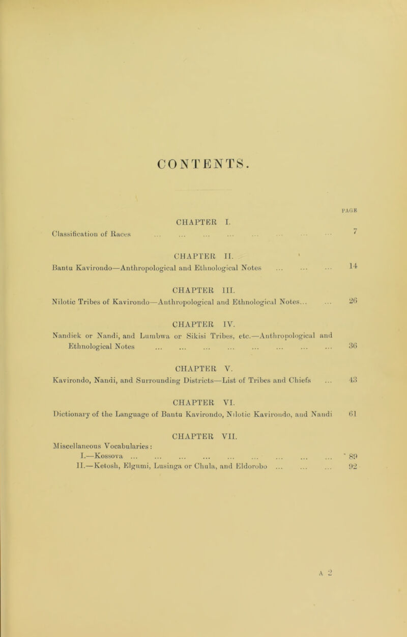CONTENTS PAC, E CHAPTER I. Classification of Races ... ... ... ... ... ... ••• ' CHAPTER I1. Bantu Kavirondo—Anthropological and Ethnological Notes ... ... ••• 1** CHAPTER III. Nilotic Tribes of Kavirondo—Anthropological and Ethnological Notes... ... 26 CHAPTER IV. Nandiek or Nandi, and Lumbwa or Sikisi Tribes, etc.—Anthropological and Ethnological Notes ... ... ... ... ... ... ... ... 36 CHAPTER V. Kavirondo, Nandi, and Surrounding Districts—List of Tribes and Chiefs ... 43 CHAPTER VI. Dictionary of the Language of Bantu Kavirondo, Nilotic Kavirondo, and Nandi 61 CHAPTER VII. Miscellaneous Vocabularies: I.—Kossova ... ... ... ... ... ... ... ... ... * 89 II.—Ketosh, Elgmni, Lusinga or Chula, and Eldorobo ... ... ... 92