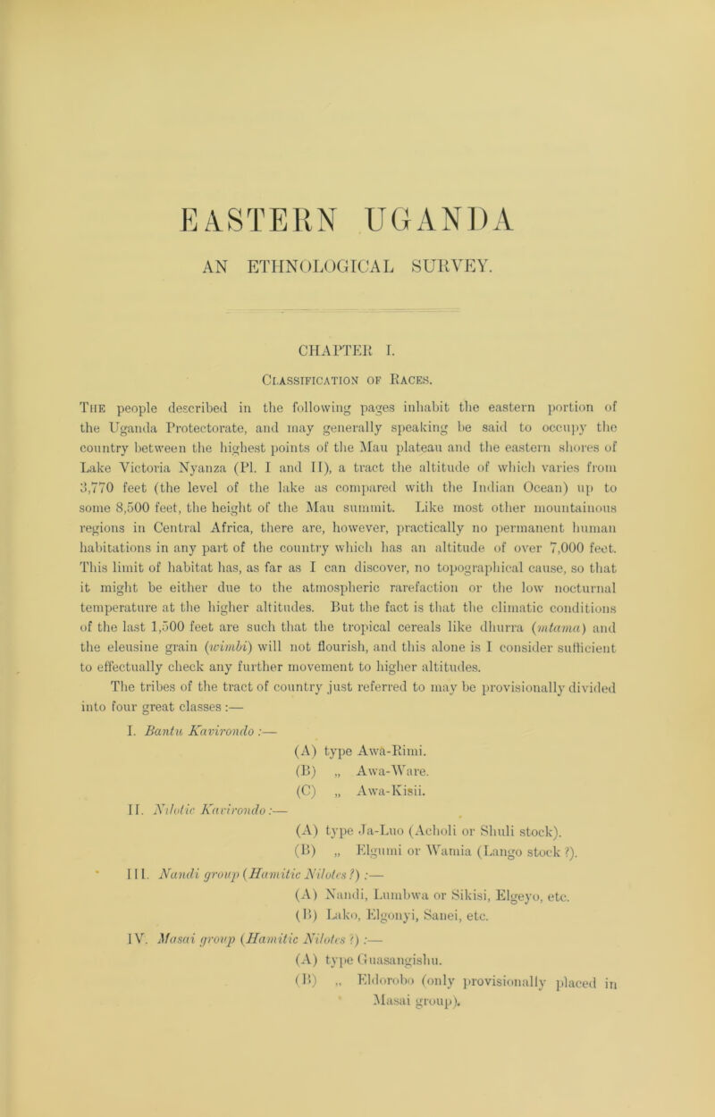 EASTERN UGANDA AN ETHNOLOGICAL SURVEY. CHAPTER r. Classification of Races. The people described in the following pages inhabit the eastern portion of the Uganda Protectorate, and may generally speaking he said to occupy the country between the highest points of the Mau plateau and the eastern shores of Lake Victoria Nyanza (PI. I and II), a tract the altitude of which varies from 3,770 feet (the level of the lake as compared with the Indian Ocean) up to some 8,500 feet, the height of the Mau summit. Like most other mountainous regions in Central Africa, there are, however, practically no permanent human habitations in any part of the country which has an altitude of over 7,000 feet. This limit of habitat has, as far as I can discover, no topographical cause, so that it might he either due to the atmospheric rarefaction or the low nocturnal temperature at the higher altitudes. But the fact is that the climatic conditions of the last 1,500 feet are such that the tropical cereals like dliurra (mtama) and the eleusine grain (wimbi) will not flourish, and this alone is I consider sufficient to effectually check any further movement to higher altitudes. The tribes of the tract of country just referred to may he provisionally divided into four great classes :— O I. Bantu Kavironclo :— (A) type Awa-Rimi. (B) „ Awa-Ware. (C) „ Awa-Kisii. If. Nilotic Kavirondo:— (A) type Ja-Luo (Acholi or Sliuli stock). (B) „ Elgumi or Wanna (Lango stock ?). III. Nandi group (Hamitic N dotes ?);— (A) Nandi, Lumbwa or Sikisi, Elgeyo, etc. (B) Lako, Elgonyi, Sanei, etc. IV. Masai group (Hamitic Nilotes ?) :— (A) type Guasangishu. (B) „ Eldorobo (only provisionally placed in Masai group).