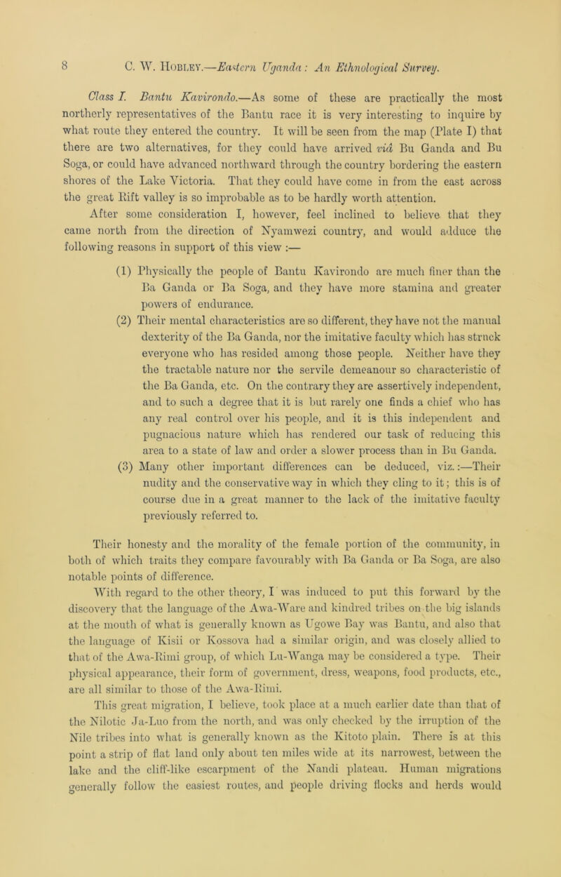 Class I. Bantu Kavirondo.—As some of these are practically the most northerly representatives of the Bantu race it is very interesting to inquire by what route they entered the country. It will be seen from the map (Plate I) that there are two alternatives, for they could have arrived via Bu Ganda and Bu Soga, or could have advanced northward through the country bordering the eastern shores of the Lake Victoria. That they could have come in from the east across the great Rift valley is so improbable as to be hardly worth attention. After some consideration I, however, feel inclined to believe that they came north from the direction of Nyamwezi country, and would adduce the following reasons in support of this view :— (1) Physically the people of Bantu Kavirondo are much finer than the Ba Ganda or Ba Soga, and they have more stamina and greater powers of endurance. (2) Their mental characteristics are so different, they have not the manual dexterity of the Ba Ganda, nor the imitative faculty which has struck everyone who has resided among those people. Neither have they the tractable nature nor the servile demeanour so characteristic of the Ba Ganda, etc. On the contrary they are assertively independent, and to such a degree that it is but rarely one finds a chief who has any real control over his people, and it is this independent and pugnacious nature which has rendered our task of reducing this area to a state of law and order a slower process than in Bu Ganda. (3) Many other important differences can be deduced, viz.:—Their nudity and the conservative way in which they cling to it; this is of course due in a great manner to the lack of the imitative faculty previously referred to. Their honesty and the morality of the female portion of the community, in both of which traits they compare favourably with Ba Ganda or Ba Soga, are also notable points of difference. With regard to the other theory, I was induced to put this forward by the discovery that the language of the Awa-Ware and kindred tribes on the big islands at the mouth of what is generally known as Ugowe Bay was Bantu, and also that the language of Kisii or Ivossova had a similar origin, and was closely allied to that of the Awa-Rimi group, of which Lu-Wanga may be considered a type. Their physical appearance, their form of government, dress, weapons, food products, etc., are all similar to those of the Awa-Rimi. This great migration, I believe, took place at a much earlier date than that of the Nilotic Ja-Luo from the north, and was only checked by the irruption of the Nile tribes into what is generally known as the Ivitoto plain. There is at this point a strip of flat land only about ten miles wide at its narrowest, between the lake and the cliff-like escarpment of the Nandi plateau. Human migrations generally follow the easiest routes, and people driving flocks and herds would