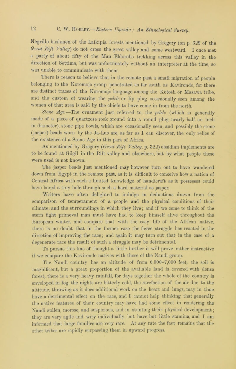 Negrillo bnslimen of the Laikipia forests mentioned by Gregory (on p. 329 of the Great Rift Valley) do not cross the great valley and come westward. I once met a party of about fifty of the Mau Eldorobo trekking across this valley in the direction of Settima, but was unfortunately without an interpreter at the time, so was unable to communicate with them. d here is reason to believe that in the remote past a small migration of people belonging to the Koromojo group penetrated as far south as Kavirondo, for there are distinct traces of the Koromojo language among the Ketosh or Masawa tribe, and the custom of wearing the pelele or lip plug occasionally seen among the women of that area is said by the chiefs to have come in from the north. Stone Age.—The ornament just referred to, the pelele (which is generally made of a piece of quartzose rock ground into a round plug nearly half an inch in diameter), stone pipe bowls, which are occasionally seen, and possibly the stone (jasper) beads worn by the Ja-Luo are, as far as I can discover, the only relics of the existence of a Stone Age in this part of Africa. As mentioned by Gregory (Great Rift Valley, p. 322) obsidian implements are to be found at Gilgil in the Rift valley and elsewhere, but by what people these were used is not known. The jasper beads just mentioned may however turn out to have wandered down from Egypt in the remote past, as it is difficult to conceive how a nation of Central Africa with such a limited knowledge of handicraft as it possesses could have bored a tiny hole through such a hard material as jasper. Writers have often delighted to indulge in deductions drawn from the comparison of temperament of a people and the physical conditions of their climate, and the surroundings in which they live; and if we come to think of the stern fight primeval man must have had to keep himself alive throughout the European winter, and compare that with the easy life of the African native, there is no doubt that in the former case the fierce struggle has reacted in the direction of improving the race; and again it may turn out that in the case of a degenerate race the result of such a struggle may be detrimental. To pursue this line of thought a little further it will prove rather instructive if we compare the Kavirondo natives with those of the Nandi group. The Nandi country has an altitude of from 0,000-7,000 feet, the soil is magnificent, but a great proportion of the available land is covered with dense forest, there is a very heavy rainfall, for days together the whole of the country is enveloped in fog, the nights are bitterly cold, the rarefaction of the air due to the altitude, throwing as it does additional work on the heart and lungs, may in time have a detrimental effect on the race, and I cannot help thinking that generally the native features of their country may have had some effect in rendering the Nandi sullen, morose, and suspicious, and in stunting their physical development; they are very agile and wiry individually, but have but little stamina, and I am informed that large families are very rare. At any rate the fact remains that the other tribes are rapidly surpassing them in upward progress.
