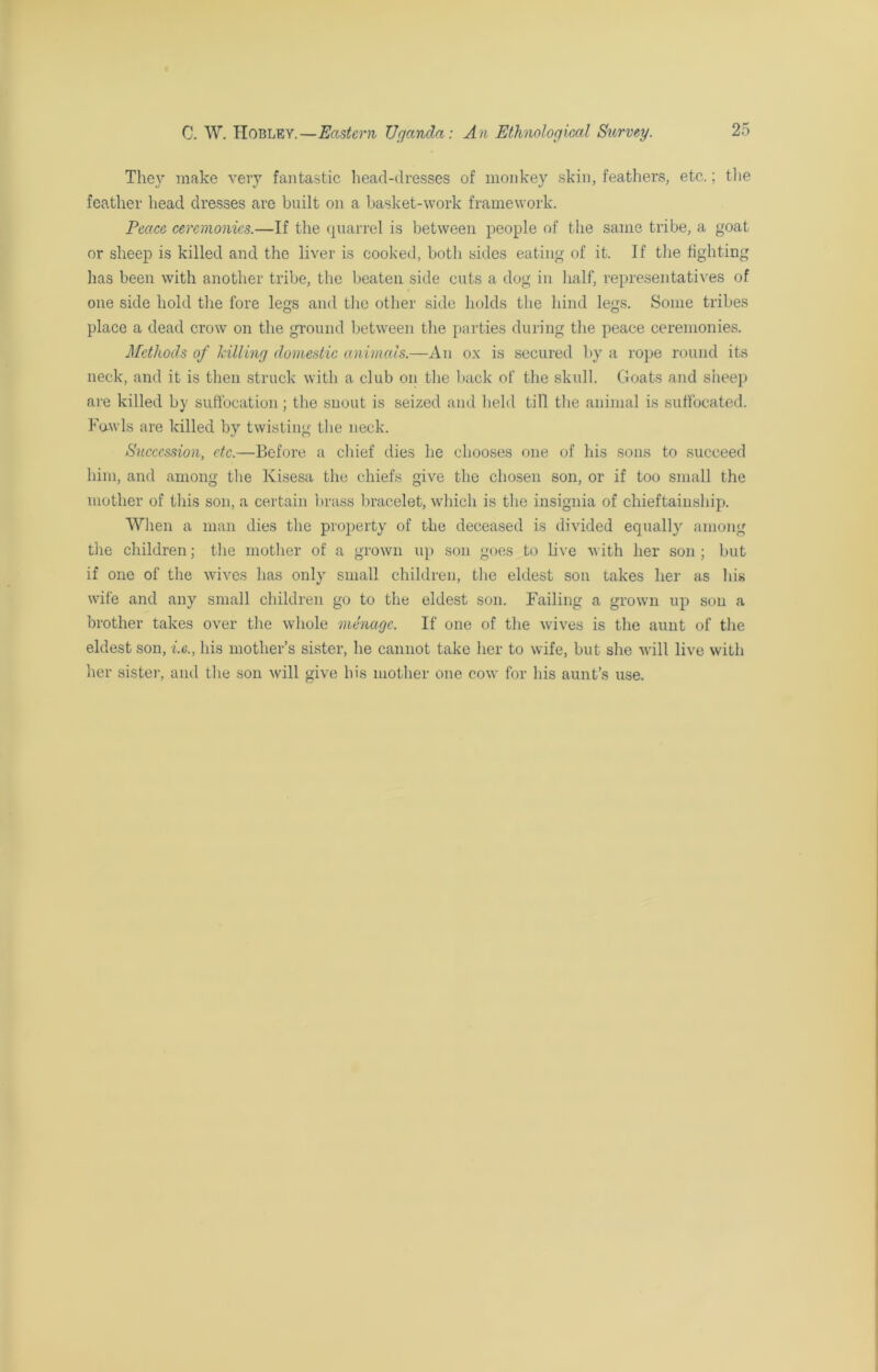 They make very fantastic head-dresses of monkey skin, feathers, etc.; the feather head dresses are built on a basket-work framework. Peace ceremonies.—If the quarrel is between people of the same tribe, a goat or sheep is killed and the liver is cooked, both sides eating of it. If the lighting has been with another tribe, the beaten side cuts a dog in half, representatives of one side hold the fore legs and the other side holds the hind legs. Some tribes place a dead crow on the ground between the parties during the peace ceremonies. Methods of hilling domestic animals.—An ox is secured by a rope round its neck, and it is then struck with a club on the back of the skull. Goats and sheep are killed by suffocation; the snout is seized and held till the animal is suffocated. Fowls are killed by twisting the neck. Succession, etc.—Before a chief dies he chooses one of his sons to succeed him, and among the Kisesa the chiefs give the chosen son, or if too small the mother of this son, a certain brass bracelet, which is the insignia of chieftainship. When a man dies the property of the deceased is divided equally among the children; the mother of a grown up son goes to live with her son ; but if one of the wives has only small children, the eldest son takes her as his wife and any small children go to the eldest son. Failing a grown up son a brother takes over the whole menage. If one of the wives is the aunt of the eldest son, i.e., his mother’s sister, he cannot take her to wife, but she will live with her sister, and the son will give his mother one cow for his aunt’s use.
