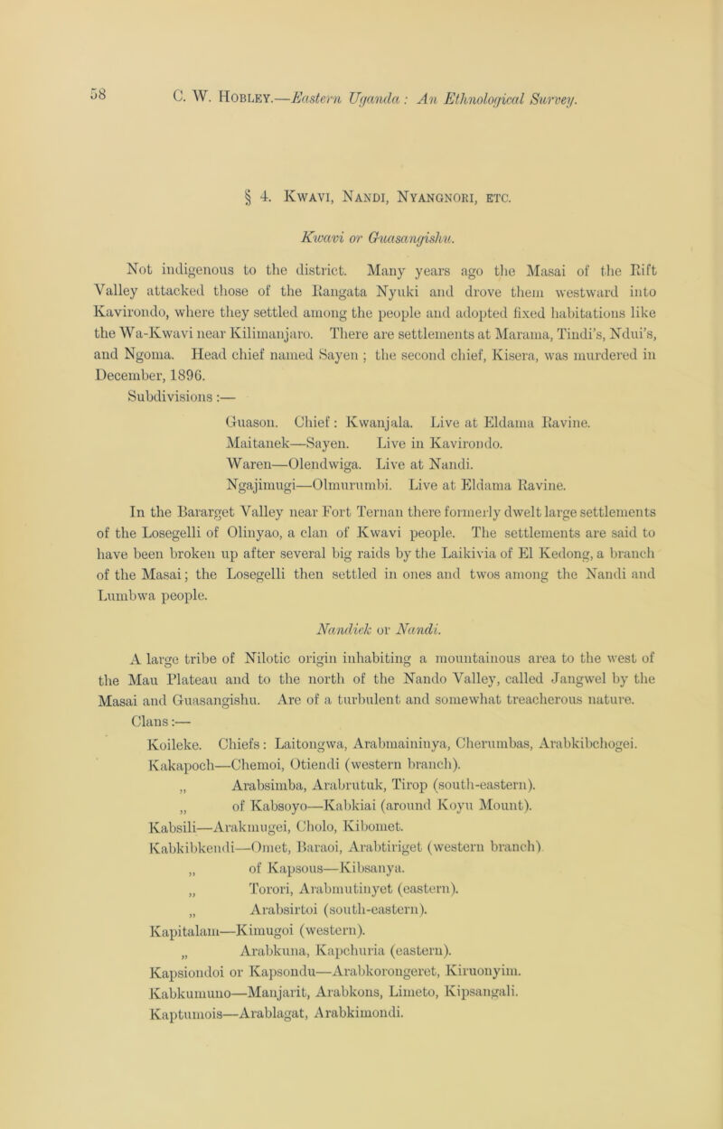 § 4. Kwavi, Nandi, Nyangnori, etc. Kwavi or Guasangishu. Not indigenous to the district. Many years ago the Masai of the Eift Valley attacked those of the Eangata Nyuki and drove them westward into Kavirondo, where they settled among the people and adopted fixed habitations like the Wa-Kwavi near Kilimanjaro. There are settlements at Marama, Tindi’s, Ndui’s, and Ngoma. Head chief named Sayen ; the second chief, Kisera, was murdered in December, 1896. Subdivisions:— G-uason. Chief : Kwanjala. Live at Eldama Eavine. Maitanek—Sayen. Live in Kavirondo. Waren—Olendwiga. Live at Nandi. Ngajimugi—Olmurumbi. Live at Eldama Eavine. In the Bararget Valley near Fort Ternan there formerly dwelt large settlements of the Losegelli of Olinyao, a clan of Kwavi people. The settlements are said to have been broken up after several big raids by the Laikivia of El Kedong, a branch of the Masai; the Losegelli then settled in ones and twos among the Nandi and Lumbwa people. Ncmdiek or Nandi. A large tribe of Nilotic origin inhabiting a mountainous area to the west of the Mau Plateau and to the north of the Nando Valley, called Jangwel by the Masai and Guasangishu. Are of a turbulent and somewhat treacherous nature. Clans:— Koileke. Chiefs : Laitongwa, Arabmaininya, Cheruinbas, Arabkibchogei. Kakapoch—Chemoi, Otiendi (western branch). „ Arabsimba, Arabrutuk, Tirop (south-eastern). „ of Kabsoyo—Kabkiai (around Koyu Mount). Kabsili—Arakmugei, Cholo, Kibomet. Kabkibkendi—Omet, Baraoi, Arabtiriget (western branch). „ of Kapsous—Kibsanya. „ Torori, Arabmutinyet (eastern). „ Arabsirtoi (south-eastern). Kapitalam—Kimugoi (western). „ Arabkuna, Kapchuria (eastern). Kapsiondoi or Kapsondu—Arabkorongeret, Kiruonyim. Kabkumuno—Manjarit, Arabkons, Limeto, Kipsangali. Kaptumois—Arablagat, A rabkimondi.