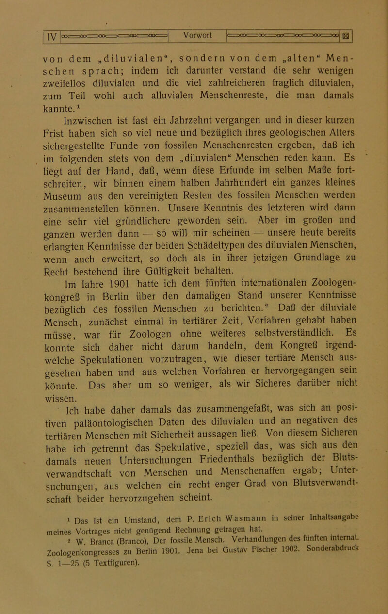 IV von dem „diluvialen“, sondern von dem „alten“ Men- schen sprach; indem ich darunter verstand die sehr wenigen zweifellos diluvialen und die viel zahlreicheren fraglich diluvialen, zum Teil wohl auch alluvialen Menschenreste, die man damals kannte.1 Inzwischen ist fast ein Jahrzehnt vergangen und in dieser kurzen Frist haben sich so viel neue und bezüglich ihres geologischen Alters sichergestellte Funde von fossilen Menschenresten ergeben, daß ich im folgenden stets von dem „diluvialen“ Menschen reden kann. Es liegt auf der Hand, daß, wenn diese Erfunde im selben Maße fort- schreiten, wir binnen einem halben Jahrhundert ein ganzes kleines Museum aus den vereinigten Resten des fossilen Menschen werden zusammenstellen können. Unsere Kenntnis des letzteren wird dann eine sehr viel gründlichere geworden sein. Aber im großen und ganzen werden dann — so will mir scheinen — unsere heute bereits erlangten Kenntnisse der beiden Schädeltypen des diluvialen Menschen, wenn auch erweitert, so doch als in ihrer jetzigen Grundlage zu Recht bestehend ihre Gültigkeit behalten. Im Iahre 1901 hatte ich dem fünften internationalen Zoologen- kongreß in Berlin über den damaligen Stand unserer Kenntnisse bezüglich des fossilen Menschen zu berichten.2 Daß der diluviale Mensch, zunächst einmal in tertiärer Zeit, Vorfahren gehabt haben müsse, war für Zoologen ohne weiteres selbstverständlich. Es konnte sich daher nicht darum handeln, dem Kongreß irgend- welche Spekulationen vorzutragen, wie dieser tertiäre Mensch aus- gesehen haben und aus welchen Vorfahren er hervorgegangen sein könnte. Das aber um so weniger, als wir Sicheres darüber nicht wissen. Ich habe daher damals das zusammengefaßt, was sich an posi- tiven paläontologischen Daten des diluvialen und an negativen des tertiären Menschen mit Sicherheit aussagen ließ. Von diesem Sicheren habe ich getrennt das Spekulative, speziell das, was sich aus den damals neuen Untersuchungen Friedenthals bezüglich der Bluts- verwandtschaft von Menschen und Menschenaffen ergab, Unter- suchungen, aus welchen ein recht enger Grad von Blutsverwandt- schaft beider hervorzugehen scheint. 1 Das ist ein Umstand, dem P. Erich Was mann in seiner Inhaltsangabe meines Vortrages nicht genügend Rechnung getragen hat. 2 W. Branca (Branco), Der fossile Mensch. Verhandlungen des fünften internat. Zoologenkongresses zu Berlin 1901. Jena bei Gustav Fischer 1902. Sonderabdruck