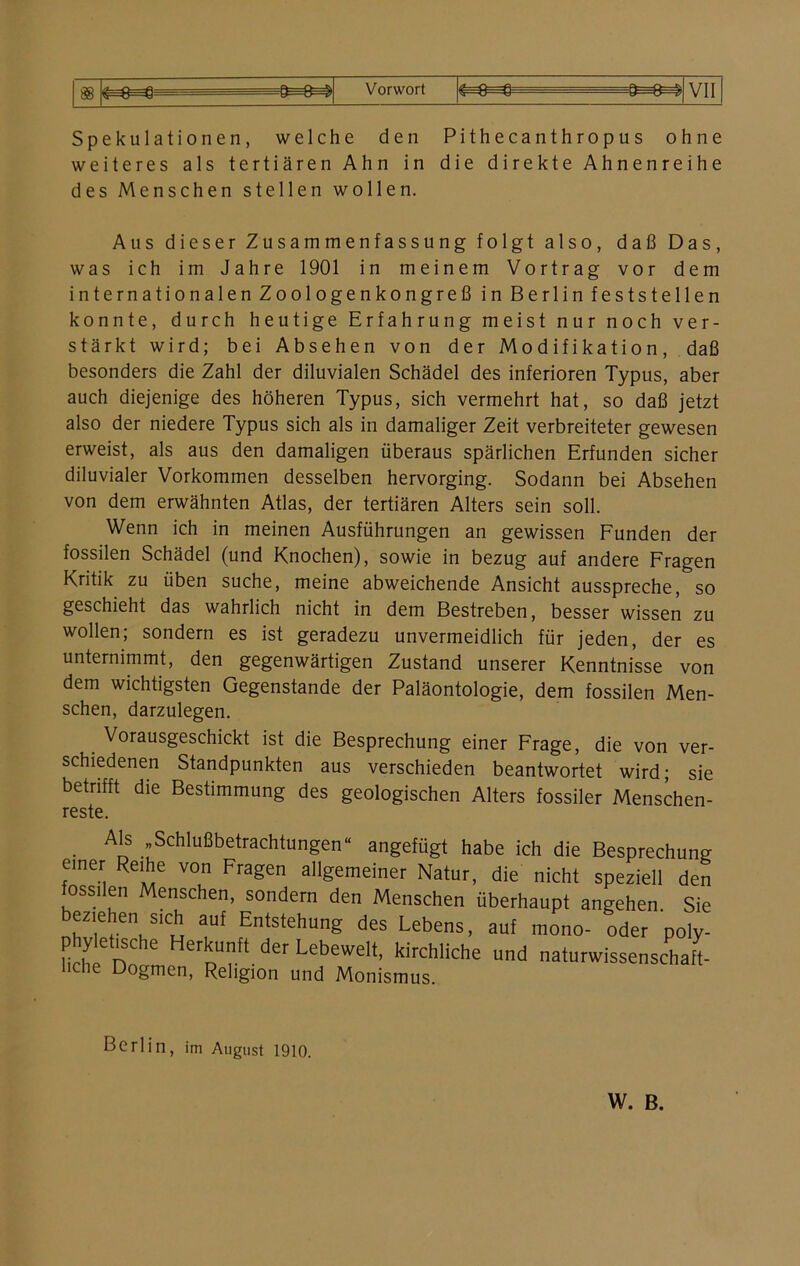 88 «r—0—0 U“ Lr - —u—y y—u—& V 11 Spekulationen, welche den Pithecanthropus ohne weiteres als tertiären Ahn in die direkte Ahnenreihe des Menschen stellen wollen. Aus dieser Zusammenfassung folgt also, daß Das, was ich im Jahre 1901 in meinem Vortrag vor dem internationalen Zoologenkongreß in Berlin feststellen konnte, durch heutige Erfahrung meist nur noch ver- stärkt wird; bei Absehen von der Modifikation, daß besonders die Zahl der diluvialen Schädel des inferioren Typus, aber auch diejenige des höheren Typus, sich vermehrt hat, so daß jetzt also der niedere Typus sich als in damaliger Zeit verbreiteter gewesen erweist, als aus den damaligen überaus spärlichen Erfunden sicher diluvialer Vorkommen desselben hervorging. Sodann bei Absehen von dem erwähnten Atlas, der tertiären Alters sein soll. Wenn ich in meinen Ausführungen an gewissen Funden der fossilen Schädel (und Knochen), sowie in bezug auf andere Fragen Kritik zu üben suche, meine abweichende Ansicht ausspreche, so geschieht das wahrlich nicht in dem Bestreben, besser wissen zu wollen; sondern es ist geradezu unvermeidlich für jeden, der es unternimmt, den gegenwärtigen Zustand unserer Kenntnisse von dem wichtigsten Gegenstände der Paläontologie, dem fossilen Men- schen, darzulegen. Vorausgeschickt ist die Besprechung einer Frage, die von ver- schiedenen Standpunkten aus verschieden beantwortet wird- sie betrifft die Bestimmung des geologischen Alters fossiler Menschen- reste. Als „Schlußbetrachtungen“ angefügt habe ich die Besprechung einer Reihe von Fragen allgemeiner Natur, die nicht speziell den fossilen Menschen, sondern den Menschen überhaupt angehen. Sie beziehen sjch auf Entstehung des Lebens, auf mono- oder poly- phy etische Herkunft der Lebewelt, kirchliche und naturwissenschaft- liche Dogmen, Religion und Monismus. Berlin, im August 1910. W. B.