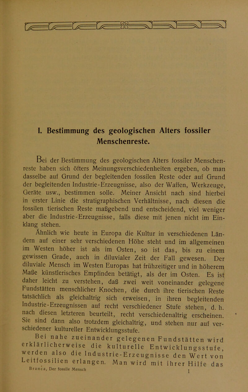 —N 5Ü I. Bestimmung des geologischen Alters fossiler Menschenreste. Bei der Bestimmung des geologischen Alters fossiler Menschen- reste haben sich öfters Meinungsverschiedenheiten ergeben, ob man dasselbe auf Grund der begleitenden fossilen Reste oder auf Grund der begleitenden Industrie-Erzeugnisse, also der Waffen, Werkzeuge, Geräte usw., bestimmen solle. Meiner Ansicht nach sind hierbei in erster Linie die stratigraphischen Verhältnisse, nach diesen die fossilen tierischen Reste maßgebend und entscheidend, viel weniger aber die Industrie-Erzeugnisse, falls diese mit jenen nicht im Ein- klang stehen. Ähnlich wie heute in Europa die Kultur in verschiedenen Län- dern auf einer sehr verschiedenen Höhe steht und im allgemeinen im Westen höher ist als im Osten, so ist das, bis zu einem gewissen Grade, auch in diluvialer Zeit der Fall gewesen. Der diluviale Mensch im Westen Europas hat frühzeitiger und in höherem Maße künstlerisches Empfinden betätigt, als der im Osten. Es ist daher leicht zu verstehen, daß zwei weit voneinander gelegene Fundstätten menschlicher Knochen, die durch ihre tierischen Reste tatsächlich als gleichaltrig sich erweisen, in ihren begleitenden Industrie-Erzeugnissen auf recht verschiedener Stufe stehen, d. h. nach diesen letzteren beurteilt, recht verschiedenaltrig erscheinen. Sie sind dann also trotzdem gleichaltrig, und stehen nur auf ver- schiedener kultureller Entwicklungsstufe. Bei nahe zueinander gelegenen Fundstätten wird erklärlicherweise die kulturelle Entwicklungsstufe, werden also die Ind ustrie- Erzeugnisse den Wert von Leitfossilien erlangen. Man wird mit ihrer Hilfe das