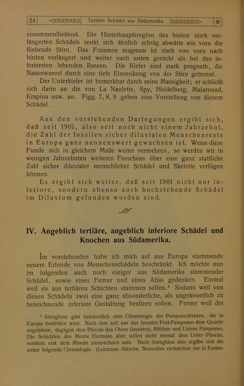 © zusammenfließend. Die Hinterhauptsregion des hinten stark ver- längerten Schädels senkt sich ähnlich schräg abwärts wie vorn die fliehende Stirn. Das Foramen magnum ist stark von vorn nach hinten verlängert und weiter nach unten gerückt als bei den in- feriorsten lebenden Rassen. Die Kiefer sind stark prognath, die Nasenwurzel durch eine tiefe Einsenkung von der Stirn getrennt. Der Unterkiefer ist bemerkbar durch seine Massigkeit; er schließt sich darin an die von La Naulette, Spy, Heidelberg, Malarnaud, Krapina usw. an. Figg. 7, 8, 9 geben eine Vorstellung von diesem Schädel. Aus den vorstehenden Darlegungen ergibt sich, daß seit 1901, also seit noch nicht einem Jahrzehnt, die Zahl der fossilen sicher diluvialen Menschenreste in Europa ganz nennenswert gewachsen ist. Wenn diese Funde sich in gleichem Maße weiter vermehren, so werden wir in wenigen Jahrzehnten weiteren Forschens über eine ganz stattliche Zahl sicher diluvialer menschlicher Schädel und Skelette verfügen können. Es ergibt sich weiter, daß seit 1901 nicht nur in- feriore, sondern ebenso auch hochstehende Schädel im Diluvium gefunden worden sind. IV. Angeblich tertiäre, angeblich inferiore Schädel und Knochen aus Südamerika. Im vorstehenden habe ich mich auf aus Europa stammende neuere Erfunde von Menschenschädeln beschränkt. Ich möchte nun im folgenden auch noch einiger aus Südamerika stammender Schädel, sowie eines Femur und eines Atlas gedenken. Einmal weil sie aus tertiären Schichten stammen sollen.1 Sodann weil von diesen Schädeln zwei eine ganz absonderliche, als ungeheuerlich zu bezeichnende inferiore Gestaltung besitzen sollen. Ferner weil der 1 Ameghino gibt bekanntlich eine Chronologie der Pampasschichten, die in Europa bestritten wird. Nach ihm soll nur das lacustre Post-Pampeano dem Quartär angehören, dagegen dem Pliocän das Obere (lacustre), Mittlere und Untere Pampeano. Die Schichten des Monte Hermoso aber sollen nicht einmal dem Unter-Pliocän, sondern erst dem Miocän zuzurechnen sein. Nach Ameghino also ergäbe sich die unten folgende Chronologie. (Lehmann-Nitsche, Nouvellcs recherches sur la Forma-