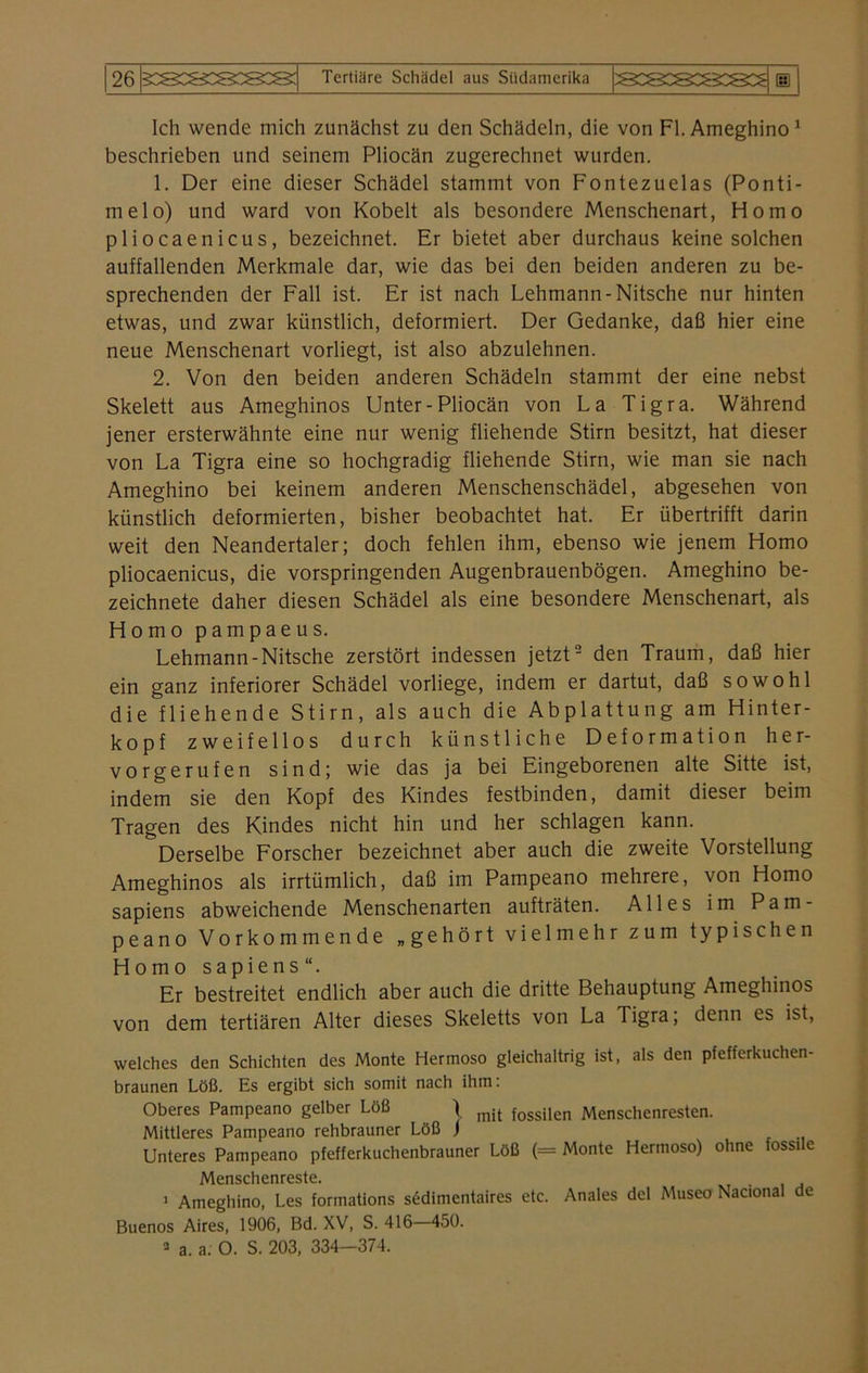 Ich wende mich zunächst zu den Schädeln, die von Fl. Ameghino 1 beschrieben und seinem Pliocän zugerechnet wurden. 1. Der eine dieser Schädel stammt von Fontezuelas (Ponti- melo) und ward von Kobelt als besondere Menschenart, Homo pliocaenicus, bezeichnet. Er bietet aber durchaus keine solchen auffallenden Merkmale dar, wie das bei den beiden anderen zu be- sprechenden der Fall ist. Er ist nach Lehmann-Nitsche nur hinten etwas, und zwar künstlich, deformiert. Der Gedanke, daß hier eine neue Menschenart vorliegt, ist also abzulehnen. 2. Von den beiden anderen Schädeln stammt der eine nebst Skelett aus Ameghinos Unter-Pliocän von La Tigra. Während jener ersterwähnte eine nur wenig fliehende Stirn besitzt, hat dieser von La Tigra eine so hochgradig fliehende Stirn, wie man sie nach Ameghino bei keinem anderen Menschenschädel, abgesehen von künstlich deformierten, bisher beobachtet hat. Er übertrifft darin weit den Neandertaler; doch fehlen ihm, ebenso wie jenem Homo pliocaenicus, die vorspringenden Augenbrauenbögen. Ameghino be- zeichnete daher diesen Schädel als eine besondere Menschenart, als Homo pampaeus. Lehmann-Nitsche zerstört indessen jetzt2 den Traum, daß hier ein ganz inferiorer Schädel vorliege, indem er dartut, daß sowohl die fliehende Stirn, als auch die Abplattung am Hinter- kopf zweifellos durch künstliche Deformation her- vorgerufen sind; wie das ja bei Eingeborenen alte Sitte ist, indem sie den Kopf des Kindes festbinden, damit dieser beim Tragen des Kindes nicht hin und her schlagen kann. Derselbe Forscher bezeichnet aber auch die zweite Vorstellung Ameghinos als irrtümlich, daß im Pampeano mehrere, von Homo sapiens abweichende Menschenarten aufträten. Alles im Pam- peano Vorkommende „gehört vielmehr zum typischen Homo sapiens“. Er bestreitet endlich aber auch die dritte Behauptung Ameghinos von dem tertiären Alter dieses Skeletts von La Tigra; denn es ist, welches den Schichten des Monte Hermoso gleichaltrig ist, als den pfefferkuchen- braunen Löß. Es ergibt sich somit nach ihm: Oberes Pampeano gelber Löß \ mit fossiIen Menschenresten. Mittleres Pampeano rehbrauner Löß j Unteres Pampeano pfefferkuchenbrauner Löß (= Monte Hermoso) ohne fossile Menschenreste. 1 Ameghino, Les formations sedimentaires etc. Anales del Museo Nacional de Buenos Aires, 1906, Bd. XV, S. 416 450. 3 a. a. O. S. 203, 334—374.