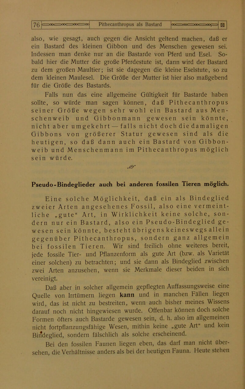 also, wie gesagt, auch gegen die Ansicht geltend machen, daß er ein Bastard des kleinen Gibbon und des Menschen gewesen sei. Indessen man denke nur an die Bastarde von Pferd und Esel. So- bald hier die Mutter die große Pferdestute ist, dann wird der Bastard zu dem großen Maultier; ist sie dagegen die kleine Eselstute, so zu dem kleinen Maulesel. Die Größe der Mutter ist hier also maßgebend für die Größe des Bastards. Falls nun das eine allgemeine Gültigkeit für Bastarde haben sollte, so würde man sagen können, daß Pithecanthropus seiner Größe wegen sehr wohl ein Bastard aus Men- schenweib und Gibbonmann gewesen sein könnte, nicht aber umgekehrt — falls nicht doch die damaligen Gibbons von größerer Statur gewesen sind als die heutigen, so daß dann auch ein Bastard von Gibbon- weib und Menschenmann im Pithecanthropus möglich sein würde. usr Pseudo-Bindeglieder auch bei anderen fossilen Tieren möglich. Eine solche Möglichkeit, daß ein als Bindeglied zweier Arten angesehenes Fossil, also eine vermeint- liche „gute“ Art, in Wirklichkeit keine solche, son- dern nur ein Bastard, also ein Pseudo-Bindeglied ge- wesen sein könnte, bestehtübrigenskeineswegsallein gegenüber Pithecanthropus, sondern ganz allgemein bei fossilen Tieren. Wir sind freilich ohne weiteres bereit, jede fossile Tier- und Pflanzenform als gute Art (bzw. als Varietät einer solchen) zu betrachten; und sie dann als Bindeglied zwischen zwei Arten anzusehen, wenn sie Merkmale dieser beiden in sich vereinigt. Daß aber in solcher allgemein gepflegten Auffassungsweise eine Quelle von Irrtümern liegen kann und in manchen Fällen liegen wird, das ist nicht zu bestreiten, wenn auch bisher meines Wissens darauf noch nicht hingewiesen wurde. Offenbar können doch solche Formen öfters auch Bastarde gewesen sein, d. h. also im allgemeinen nicht fortpflanzungsfähige Wesen, mithin keine „gute Art“ und kein Bindeglied, sondern fälschlich als solche erscheinend. Bei den fossilen Faunen liegen eben, das darf man nicht über- sehen, die Verhältnisse anders als bei der heutigen Fauna. Heute stehen