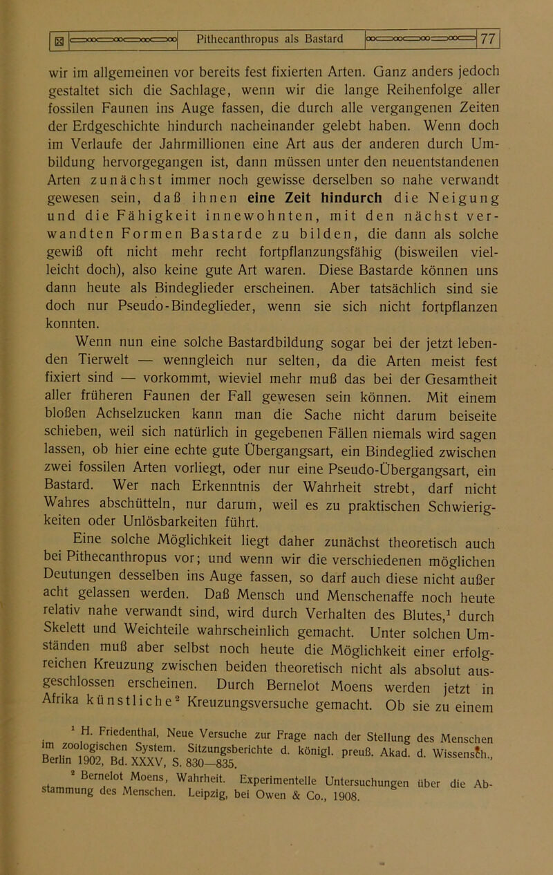 wir im allgemeinen vor bereits fest fixierten Arten. Ganz anders jedoch gestaltet sich die Sachlage, wenn wir die lange Reihenfolge aller fossilen Faunen ins Auge fassen, die durch alle vergangenen Zeiten der Erdgeschichte hindurch nacheinander gelebt haben. Wenn doch im Verlaufe der Jahrmillionen eine Art aus der anderen durch Um- bildung hervorgegangen ist, dann müssen unter den neuentstandenen Arten zunächst immer noch gewisse derselben so nahe verwandt gewesen sein, daß ihnen eine Zeit hindurch die Neigung und die Fähigkeit innewohnten, mit den nächst ver- wandten Formen Bastarde zu bilden, die dann als solche gewiß oft nicht mehr recht fortpflanzungsfähig (bisweilen viel- leicht doch), also keine gute Art waren. Diese Bastarde können uns dann heute als Bindeglieder erscheinen. Aber tatsächlich sind sie doch nur Pseudo-Bindeglieder, wenn sie sich nicht fortpflanzen konnten. Wenn nun eine solche Bastardbildung sogar bei der jetzt leben- den Tierwelt — wenngleich nur selten, da die Arten meist fest fixiert sind — vorkommt, wieviel mehr muß das bei der Gesamtheit aller früheren Faunen der Fall gewesen sein können. Mit einem bloßen Achselzucken kann man die Sache nicht darum beiseite schieben, weil sich natürlich in gegebenen Fällen niemals wird sagen lassen, ob hier eine echte gute Übergangsart, ein Bindeglied zwischen zwei fossilen Arten vorliegt, oder nur eine Pseudo-Übergangsart, ein Bastard. Wer nach Erkenntnis der Wahrheit strebt, darf nicht Wahres abschütteln, nur darum, weil es zu praktischen Schwierig- keiten oder Unlösbarkeiten führt. Eine solche Möglichkeit liegt daher zunächst theoretisch auch bei Pithecanthropus vor; und wenn wir die verschiedenen möglichen Deutungen desselben ins Auge fassen, so darf auch diese nicht außer acht gelassen werden. Daß Mensch und Menschenaffe noch heute relativ nahe verwandt sind, wird durch Verhalten des Blutes,1 durch Skelett und Weichteile wahrscheinlich gemacht. Unter solchen Um- ständen muß aber selbst noch heute die Möglichkeit einer erfolg- reichen Kreuzung zwischen beiden theoretisch nicht als absolut aus- geschlossen erscheinen. Durch Bernelot Moens werden jetzt in Afrika künstliche2 Kreuzungsversuche gemacht. Ob sie zu einem 1 H. Friedenthal, Neue Versuche zur Frage nach der Stellung des Menschen sM-slf“111' “■ kö‘gl preu8' Akai d' Wissens?h' 2 Bernelöt Moens, Wahrheit. Experimentelle Untersuchungen über die Ab- stammung des Menschen. Leipzig, bei Owen & Co., 1908.