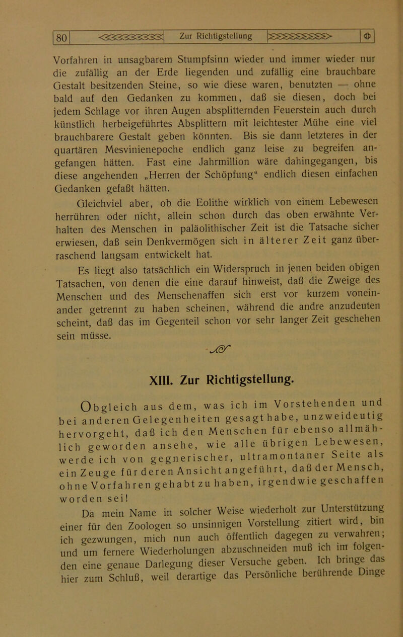 Vorfahren in unsagbarem Stumpfsinn wieder und immer wieder nur die zufällig an der Erde liegenden und zufällig eine brauchbare Gestalt besitzenden Steine, so wie diese waren, benutzten — ohne bald auf den Gedanken zu kommen, daß sie diesen, doch bei jedem Schlage vor ihren Augen absplitternden Feuerstein auch durch künstlich herbeigeführtes Absplittern mit leichtester Mühe eine viel brauchbarere Gestalt geben könnten. Bis sie dann letzteres in der quartären Mesvinienepoche endlich ganz leise zu begreifen an- gefangen hätten. Fast eine Jahrmillion wäre dahingegangen, bis diese angehenden „Herren der Schöpfung“ endlich diesen einfachen Gedanken gefaßt hätten. Gleichviel aber, ob die Eolithe wirklich von einem Lebewesen herrühren oder nicht, allein schon durch das oben erwähnte Ver- halten des Menschen in paläolithischer Zeit ist die Tatsache sicher erwiesen, daß sein Denkvermögen sich in älterer Zeit ganz über- raschend langsam entwickelt hat. Es liegt also tatsächlich ein Widerspruch in jenen beiden obigen Tatsachen, von denen die eine darauf hinweist, daß die Zweige des Menschen und des Menschenaffen sich erst vor kurzem vonein- ander getrennt zu haben scheinen, während die andre anzudeuten scheint, daß das im Gegenteil schon vor sehr langer Zeit geschehen sein müsse. -JSST XIII. Zur Richtigstellung. Obgleich aus dem, was ich im Vorstehenden und bei anderen Gelegenheiten gesagt habe, unzweideutig hervorgeht, daß ich den Menschen für ebenso allmäh- lich geworden ansehe, wie alle übrigen Lebewesen, werde ich von gegnerischer, ultra montan er Seite als einZeuge fürderenAnsichtangeführt, daßderMensch, ohne Vorfahren gehabt zu haben, irgendwie gesell affen worden sei! Da mein Name in solcher Weise wiederholt zur Unterstützung einer für den Zoologen so unsinnigen Vorstellung zitiert wird, bin ich gezwungen, mich nun auch öffentlich dagegen zu verwahren; und um fernere Wiederholungen abzuschneiden muß ich im folgen- den eine genaue Darlegung dieser Versuche geben. Ich bringe das hier zum Schluß, weil derartige das Persönliche berührende Dinge