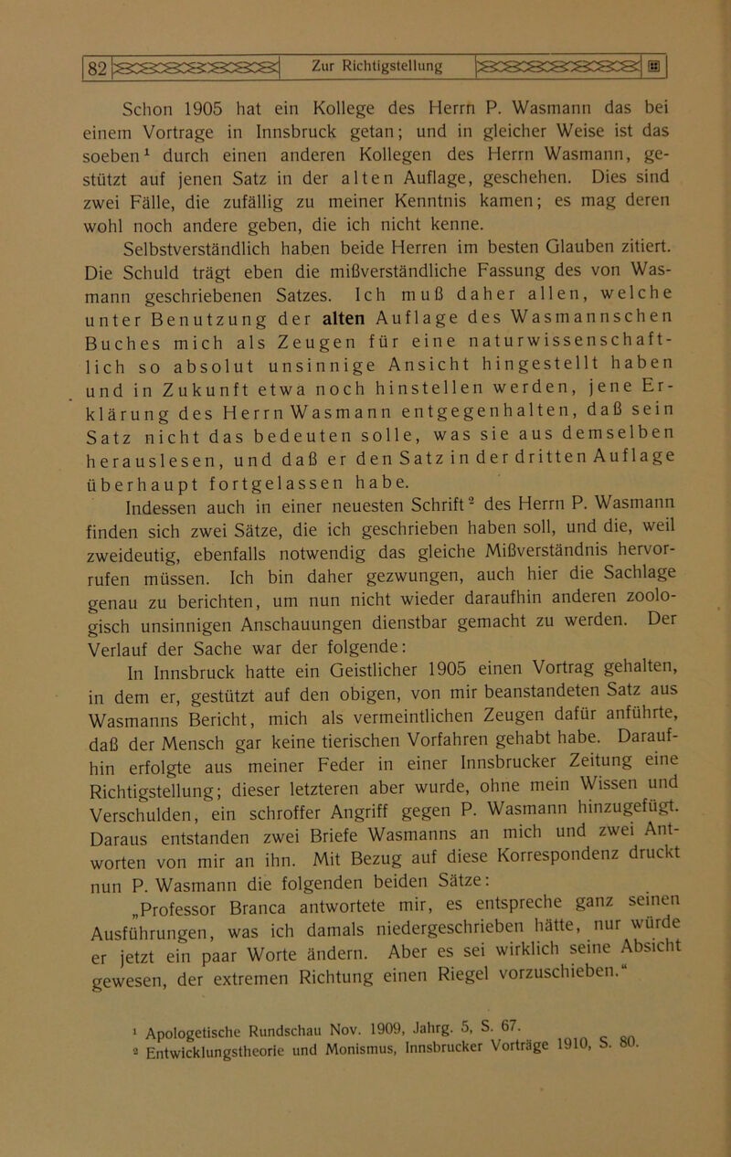 Schon 1905 hat ein Kollege des Herrn P. Wasmann das bei einem Vortrage in Innsbruck getan; und in gleicher Weise ist das soeben1 durch einen anderen Kollegen des Herrn Wasmann, ge- stützt auf jenen Satz in der alten Auflage, geschehen. Dies sind zwei Fälle, die zufällig zu meiner Kenntnis kamen; es mag deren wohl noch andere geben, die ich nicht kenne. Selbstverständlich haben beide Herren im besten Glauben zitiert. Die Schuld trägt eben die mißverständliche Fassung des von Was- mann geschriebenen Satzes. Ich muß daher allen, welche unter Benutzung der alten Auflage des Wasmannschen Buches mich als Zeugen für eine naturwissenschaft- lich so absolut unsinnige Ansicht hingestellt haben und in Zukunft etwa noch hinstellen werden, jene Er- klärung des Herrn Wasmann entgegenhalten, daß sein Satz nicht das bedeuten solle, was sie aus demselben herauslesen, und daß er den Satz in der dritten Auflage überhaupt fortgelassen habe. Indessen auch in einer neuesten Schrift2 des Herrn P. Wasmann finden sich zwei Sätze, die ich geschrieben haben soll, und die, weil zweideutig, ebenfalls notwendig das gleiche Mißverständnis hervor- rufen müssen. Ich bin daher gezwungen, auch hier die Sachlage genau zu berichten, um nun nicht wieder daraufhin anderen zoolo- gisch unsinnigen Anschauungen dienstbar gemacht zu werden. Der Verlauf der Sache war der folgende: In Innsbruck hatte ein Geistlicher 1905 einen Vortrag gehalten, in dem er, gestützt auf den obigen, von mir beanstandeten Satz aus Wasmanns Bericht, mich als vermeintlichen Zeugen dafür anführte, daß der Mensch gar keine tierischen Vorfahren gehabt habe. Darauf- hin erfolgte aus meiner Feder in einer Innsbrucker Zeitung eine Richtigstellung; dieser letzteren aber wurde, ohne mein Wissen und Verschulden, ein schroffer Angriff gegen P. Wasmann hinzugefügt. Daraus entstanden zwei Briefe Wasmanns an mich und zwei Ant- worten von mir an ihn. Mit Bezug auf diese Korrespondenz druckt nun P. Wasmann die folgenden beiden Sätze: „Professor Branca antwortete mir, es entspreche ganz seinen Ausführungen, was ich damals niedergeschrieben hätte, nur wurde er jetzt ein paar Worte ändern. Aber es sei wirklich seine Absicht gewesen, der extremen Richtung einen Riegel vorzuschieben. 1 Apologetische Rundschau Nov. 1909, Jahrg. 5, S. 67. 2 Entwicklungstheorie und Monismus, Innsbrucker Vorträge 1910, b. »