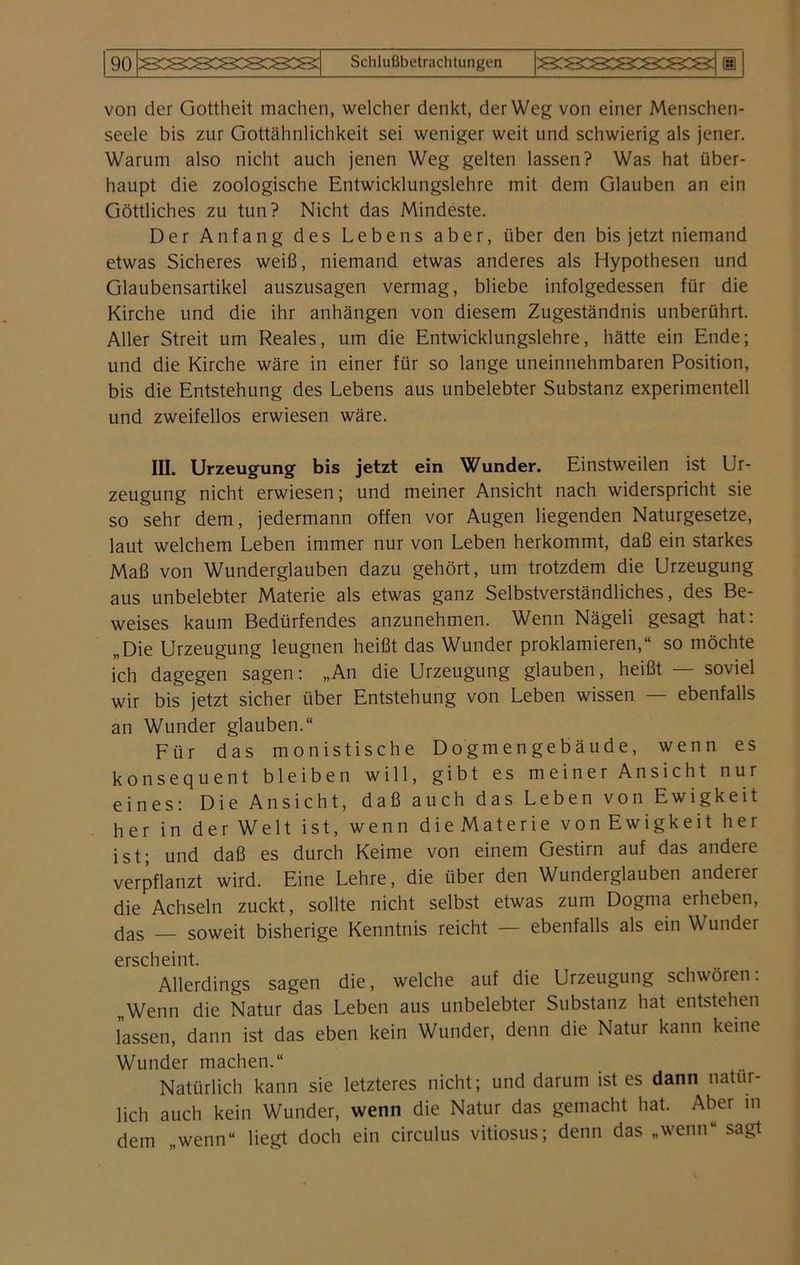 von der Gottheit machen, welcher denkt, der Weg von einer Menschen- seele bis zur Gottähnlichkeit sei weniger weit und schwierig als jener. Warum also nicht auch jenen Weg gelten lassen? Was hat über- haupt die zoologische Entwicklungslehre mit dem Glauben an ein Göttliches zu tun? Nicht das Mindeste. Der Anfang des Lebens aber, über den bis jetzt niemand etwas Sicheres weiß, niemand etwas anderes als Hypothesen und Glaubensartikel auszusagen vermag, bliebe infolgedessen für die Kirche und die ihr anhängen von diesem Zugeständnis unberührt. Aller Streit um Reales, um die Entwicklungslehre, hätte ein Ende; und die Kirche wäre in einer für so lange uneinnehmbaren Position, bis die Entstehung des Lebens aus unbelebter Substanz experimentell und zweifellos erwiesen wäre. III. Urzeugung bis jetzt ein Wunder. Einstweilen ist Ur- zeugung nicht erwiesen; und meiner Ansicht nach widerspricht sie so sehr dem, jedermann offen vor Augen liegenden Naturgesetze, laut welchem Leben immer nur von Leben herkommt, daß ein starkes Maß von Wunderglauben dazu gehört, um trotzdem die Urzeugung aus unbelebter Materie als etwas ganz Selbstverständliches, des Be- weises kaum Bedürfendes anzunehmen. Wenn Nägeli gesagt hat: „Die Urzeugung leugnen heißt das Wunder proklamieren,“ so möchte ich dagegen sagen: „An die Urzeugung glauben, heißt — soviel wir bis jetzt sicher über Entstehung von Leben wissen — ebenfalls an Wunder glauben.“ Für das monistische Dogmengebäude, wenn es konsequent bleiben will, gibt es meiner Ansicht nur eines: Die Ansicht, daß auch das Leben von Ewigkeit her in derWelt ist, wenn dieMaterie vonEwigkeit her ist; und daß es durch Keime von einem Gestirn auf das andere verpflanzt wird. Eine Lehre, die über den Wunderglauben anderer die Achseln zuckt, sollte nicht selbst etwas zum Dogma erheben, das — soweit bisherige Kenntnis reicht — ebenfalls als ein Wunder erscheint. Allerdings sagen die, welche auf die Urzeugung schwören: „Wenn die Natur das Leben aus unbelebter Substanz hat entstehen lassen, dann ist das eben kein Wunder, denn die Natur kann keine Wunder machen.“ Natürlich kann sie letzteres nicht; und darum ist es dann natür- lich auch kein Wunder, wenn die Natur das gemacht hat. Aber in dem „wenn“ liegt doch ein circulus vitiosus; denn das »wenn“ sagt