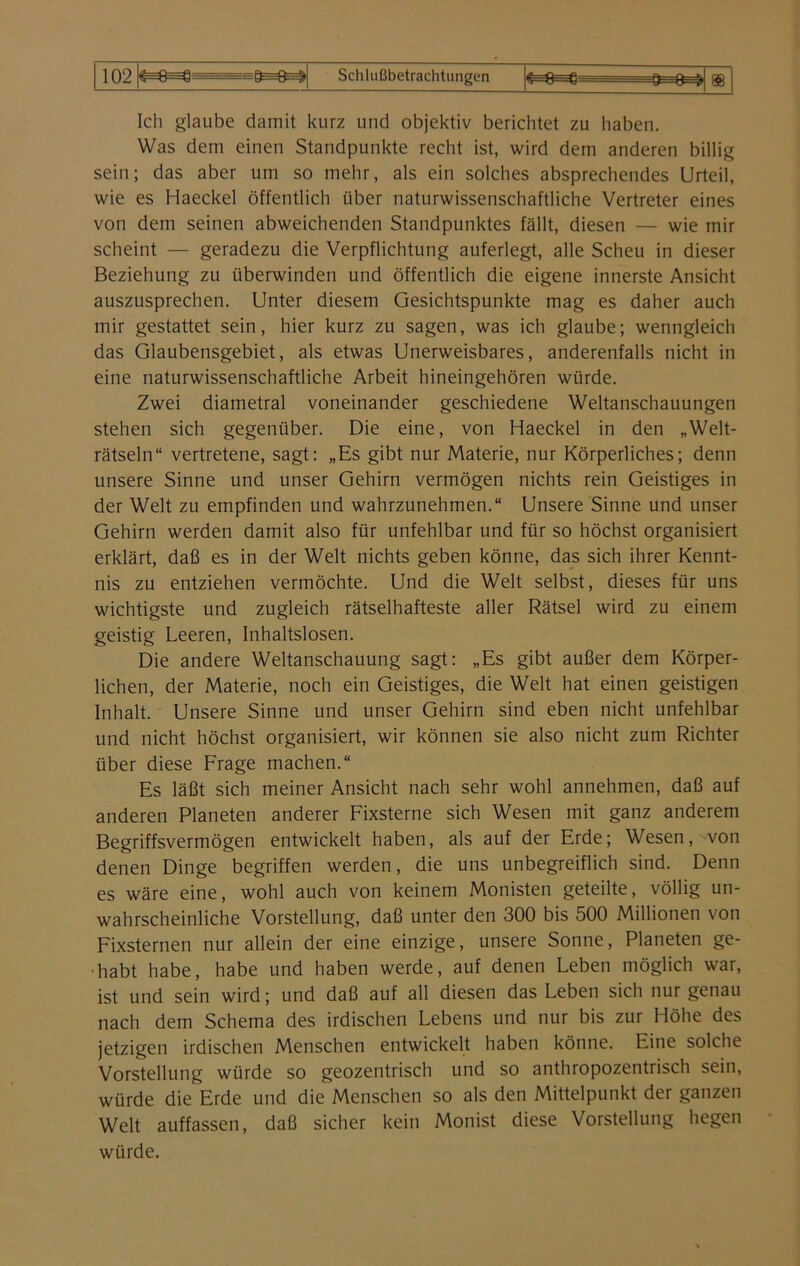 i no &—n—« pk—r>—^ 1 Uz ^—ü—y 9—U—V Schlußbetrachtungen Ich glaube damit kurz und objektiv berichtet zu haben. Was dem einen Standpunkte recht ist, wird dem anderen billig sein; das aber um so mehr, als ein solches absprechendes Urteil, wie es Haeckel öffentlich über naturwissenschaftliche Vertreter eines von dem seinen abweichenden Standpunktes fällt, diesen — wie mir scheint — geradezu die Verpflichtung auferlegt, alle Scheu in dieser Beziehung zu überwinden und öffentlich die eigene innerste Ansicht auszusprechen. Unter diesem Gesichtspunkte mag es daher auch mir gestattet sein, hier kurz zu sagen, was ich glaube; wenngleich das Glaubensgebiet, als etwas Unerweisbares, anderenfalls nicht in eine naturwissenschaftliche Arbeit hineingehören würde. Zwei diametral voneinander geschiedene Weltanschauungen stehen sich gegenüber. Die eine, von Haeckel in den „Welt- rätseln“ vertretene, sagt: „Es gibt nur Materie, nur Körperliches; denn unsere Sinne und unser Gehirn vermögen nichts rein Geistiges in der Welt zu empfinden und wahrzunehmen.“ Unsere Sinne und unser Gehirn werden damit also für unfehlbar und für so höchst organisiert erklärt, daß es in der Welt nichts geben könne, das sich ihrer Kennt- nis zu entziehen vermöchte. Und die Welt selbst, dieses für uns wichtigste und zugleich rätselhafteste aller Rätsel wird zu einem geistig Leeren, Inhaltslosen. Die andere Weltanschauung sagt: „Es gibt außer dem Körper- lichen, der Materie, noch ein Geistiges, die Welt hat einen geistigen Inhalt. Unsere Sinne und unser Gehirn sind eben nicht unfehlbar und nicht höchst organisiert, wir können sie also nicht zum Richter über diese Frage machen.“ Es läßt sich meiner Ansicht nach sehr wohl annehmen, daß auf anderen Planeten anderer Fixsterne sich Wesen mit ganz anderem Begriffsvermögen entwickelt haben, als auf der Erde; Wesen, von denen Dinge begriffen werden, die uns unbegreiflich sind. Denn es wäre eine, wohl auch von keinem Monisten geteilte, völlig un- wahrscheinliche Vorstellung, daß unter den 300 bis 500 Millionen von Fixsternen nur allein der eine einzige, unsere Sonne, Planeten ge- habt habe, habe und haben werde, auf denen Leben möglich war, ist und sein wird; und daß auf all diesen das Leben sich nur genau nach dem Schema des irdischen Lebens und nur bis zur Höhe des jetzigen irdischen Menschen entwickelt haben könne. Eine solche Vorstellung würde so geozentrisch und so anthropozentrisch sein, würde die Erde und die Menschen so als den Mittelpunkt der ganzen Welt auffassen, daß sicher kein Monist diese Vorstellung hegen würde.
