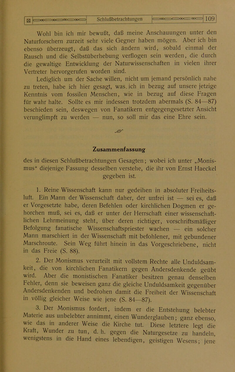 Wohl bin ich mir bewußt, daß meine Anschauungen unter den Naturforschern zurzeit sehr viele Gegner haben mögen. Aber ich bin ebenso überzeugt, daß das sich ändern wird, sobald einmal der Rausch und die Selbstüberhebung verflogen sein werden, die durch die gewaltige Entwicklung der Naturwissenschaften in vielen ihrer Vertreter hervorgerufen worden sind. Lediglich um der Sache willen, nicht um jemand persönlich nahe zu treten, habe ich hier gesagt, was. ich in bezug auf unsere jetzige Kenntnis vom fossilen Menschen, wie in bezug auf diese Fragen für wahr halte. Sollte es mir indessen trotzdem abermals (S. 84—87) beschieden sein, deswegen von Fanatikern entgegengesetzter Ansicht verunglimpft zu werden — nun, so soll mir das eine Ehre sein. Zusammenfassung des in diesen Schlußbetrachtungen Gesagten; wobei ich unter „Monis- mus“ diejenige Fassung desselben verstehe, die ihr von Ernst Haeckel gegeben ist. 1. Reine Wissenschaft kann nur gedeihen in absoluter Freiheits- luft. Ein Mann der Wissenschaft daher, der unfrei ist — sei es, daß er Vorgesetzte habe, deren Befehlen oder kirchlichen Dogmen er ge- horchen muß, sei es, daß er unter der Herrschaft einer wissenschaft- lichen Lehrmeinung steht, über deren richtiger, vorschriftsmäßiger Befolgung fanatische Wissenschaftspriester wachen — ein solcher Mann marschiert in der Wissenschaft mit befohlener, mit gebundener Marschroute. Sein Weg führt hinein in das Vorgeschriebene, nicht in das Freie (S. 88). 2. Der Monismus verurteilt mit vollstem Rechte alle Unduldsam- keit, die von kirchlichen Fanatikern gegen Andersdenkende geübt wird. Aber die monistischen Fanatiker besitzen genau denselben Fehler, denn sie beweisen ganz die gleiche Unduldsamkeit gegenüber Andersdenkenden und bedrohen damit die Freiheit der Wissenschaft in völlig gleicher Weise wie jene (S. 84—87). 3. Der Monismus fordert, indem er die Entstehung belebter Materie aus unbelebter annimmt, einen Wunderglauben; ganz ebenso, wie das in anderer Weise die Kirche tut. Diese letztere legt die Kraft, Wunder zu tun, d. h. gegen die Naturgesetze zu handeln, wenigstens in die Hand eines lebendigen, geistigen Wesens; jene