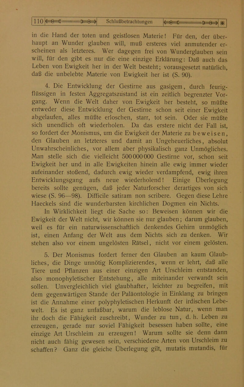 in die Hand der toten und geistlosen Materie! Für den, der über- haupt an Wunder glauben will, muß ersteres viel anmutender er- scheinen als letzteres. Wer dagegen frei von Wunderglauben sein will, für den gibt es nur die eine einzige Erklärung: Daß auch das Leben von Ewigkeit her in der Welt besteht; vorausgesetzt natürlich, daß die unbelebte Materie von Ewigkeit her ist (S. 90). 4. Die Entwicklung der Gestirne aus gasigem, durch feurig- fltissigen in festen Aggregatszustand ist ein zeitlich begrenzter Vor- gang. Wenn die Welt daher von Ewigkeit her besteht, so müßte entweder diese Entwicklung der Gestirne schon seit einer Ewigkeit abgelaufen, alles müßte erloschen, starr, tot sein. Oder sie müßte sich unendlich oft wiederholen. Da das erstere nicht der Fall ist, so fordert der Monismus, um die Ewigkeit der Materie zu beweisen, den Glauben an letzteres und damit an Ungeheuerliches, absolut Unwahrscheinliches, vor allem aber physikalisch ganz Unmögliches. Man stelle sich die vielleicht 500000 000 Gestirne vor, schon seit Ewigkeit her und in alle Ewigkeiten hinein alle ewig immer wieder aufeinander stoßend, dadurch ewig wieder verdampfend, ewig ihren Entwicklungsgang aufs neue wiederholend! Einige Überlegung bereits sollte genügen, daß jeder Naturforscher derartiges von sich wiese (S. 96—98). Difficile satiram non scribere. Gegen diese Lehre Haeckels sind die wunderbarsten kirchlichen Dogmen ein Nichts. In Wirklichkeit liegt die Sache so: Beweisen können wir die Ewigkeit der Welt nicht, wir können sie nur glauben; darum glauben, weil es für ein naturwissenschaftlich denkendes Gehirn unmöglich ist, einen Anfang der Welt aus dem Nichts sich zu denken. Wir stehen also vor einem ungelösten Rätsel, nicht vor einem gelösten. 5. Der Monismus fordert ferner den Glauben an kaum Glaub- liches, die Dinge unnötig Komplizierendes, wenn er lehrt, daß alle Tiere und Pflanzen aus einer einzigen Art Urschleim entstanden, also monophyletischer Entstehung, alle miteinander verwandt sein sollen. Unvergleichlich viel glaubhafter, leichter zu begreifen, mit dem gegenwärtigen Stande der Paläontologie in Einklang zu bringen ist die Annahme einer polyphyletischen Herkunft der irdischen Lebe- welt. Es ist ganz unfaßbar, warum die leblose Natur, wenn man ihr doch die Fähigkeit zuschreibt, Wunder zu tun, d. h. Leben zu erzeugen, gerade nur soviel Fähigkeit besessen haben sollte, eine einzige Art Urschleim zu erzeugen! Warum sollte sie denn dann nicht auch fähig gewesen sein, verschiedene Arten von Urschleim zu schaffen? Ganz die gleiche Überlegung gilt, mutatis mutandis, für