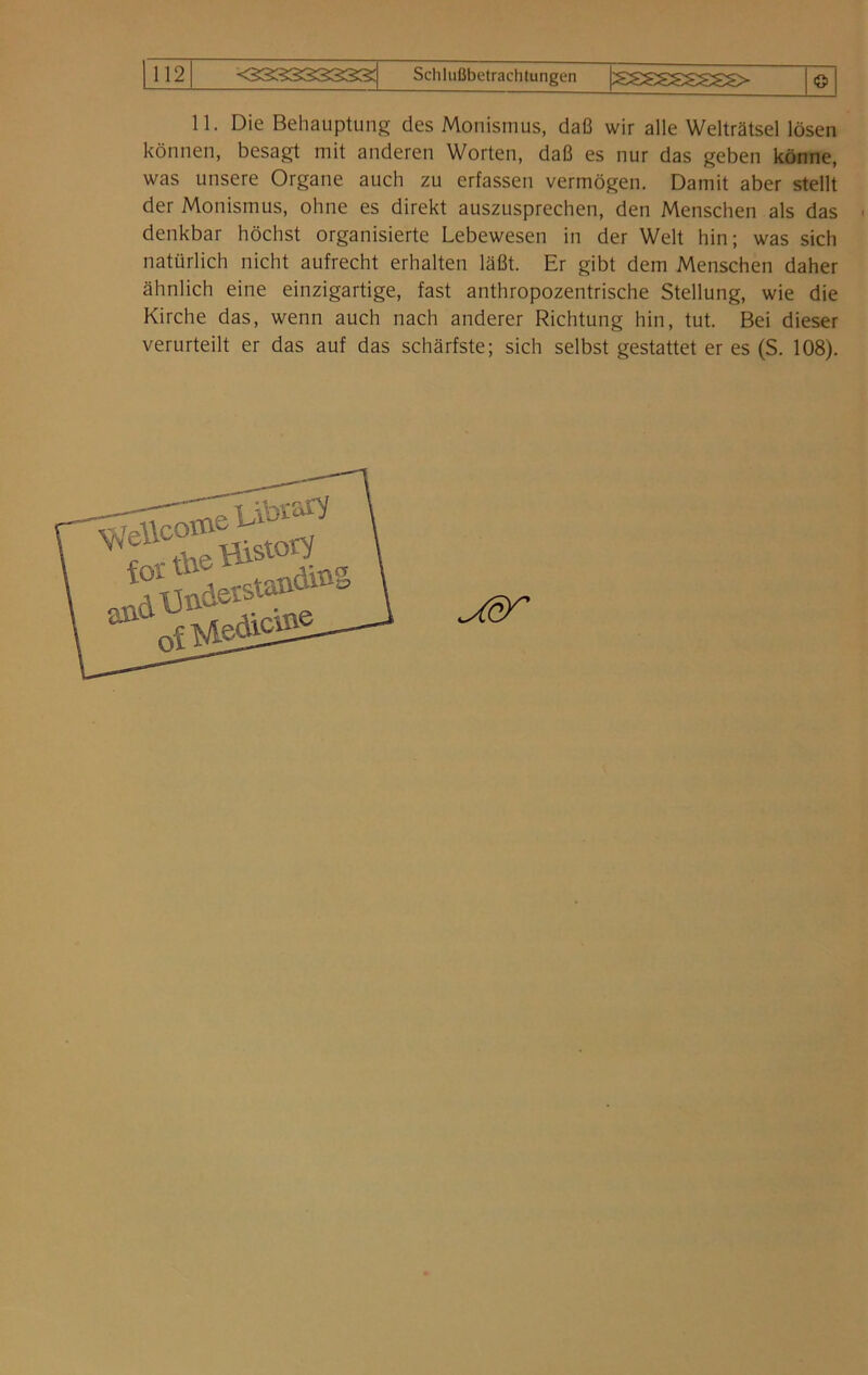 11. Die Behauptung des Monismus, daß wir alle Welträtsel lösen können, besagt mit anderen Worten, daß es nur das geben könne, was unsere Organe auch zu erfassen vermögen. Damit aber stellt der Monismus, ohne es direkt auszusprechen, den Menschen als das denkbar höchst organisierte Lebewesen in der Welt hin; was sich natürlich nicht aufrecht erhalten läßt. Er gibt dem Menschen daher ähnlich eine einzigartige, fast anthropozentrische Stellung, wie die Kirche das, wenn auch nach anderer Richtung hin, tut. Bei dieser verurteilt er das auf das schärfste; sich selbst gestattet er es (S. 108). ^6^