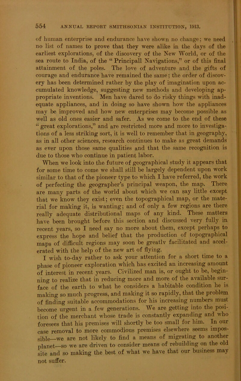 of human enterprise and endurance have shown no change; we need no list of names to prove that they were alike in the days of the earliest explorations, of the discovery of the New World, or of the sea route to India, of the “ Principal! Navigations,” or of this final attaimnent of the poles. The love of adventure and the gifts of courage and endurance have remained the same; the order of discov- ery has been determined rather by the play of imagination upon ac- cumulated knowledge, suggesting new methods and developing ap- propriate inventions. Men have dared to do risky things with inad- equate appliances, and in doing so have shown how the appliances may be improved and how new enterprises may become possible as well as old ones easier and safer. As we come to the end of these “ great explorations,” and are restricted more and more to investiga- tions of a less striking sort, it is well to remember that in geography, as in all other sciences, research continues to make as great demands as ever upon those same qualities and that the same recognition is due to those who continue in patient labor. When we look into the future of geographical study it appears that for some time to come we shall still be largely dependent upon work similar to that of the pioneer type to which I have referred, the work of perfecting the geographer’s principal weapon, the map. There are many parts of the world about which we can say little except that we know they exist; even the topographical map, or the mate- rial for making it, is wanting; and of only a few regions are there really adequate distributional maps of any kind. These matters have been brought before this section and discussed very fully in recent years, so I need say no more about them, except perhaps to express the hope and belief that the production of topographical maps of difficult regions may soon be greatlv facilitated and accel- erated with the help of the new art of flying. I wish to-day rather to ask your attention for a short time to a phase of pioneer exploration which has excited an increasing amount of interest in recent years. Civilized man is, or ought to be, begin- ning to realize that in reducing more and more of the available sur- face of the earth to what he considers a habitable condition he is making so much progress, and making it so rapidly, that the problem of finding suitable accommodations for his increasing numbers must become urgent in a few generations. We are getting into the posi- tion of the merchant whose trade is constantly expanding and who foresees that his premises will shortly be too small for him. In our case removal to more commodious premises elsewhere seems impos- sible—we are not likely to find a means of migrating to another planet—so we are driven to consider means of rebuilding on the old site and so making the best of what we have that our business may not suffer.