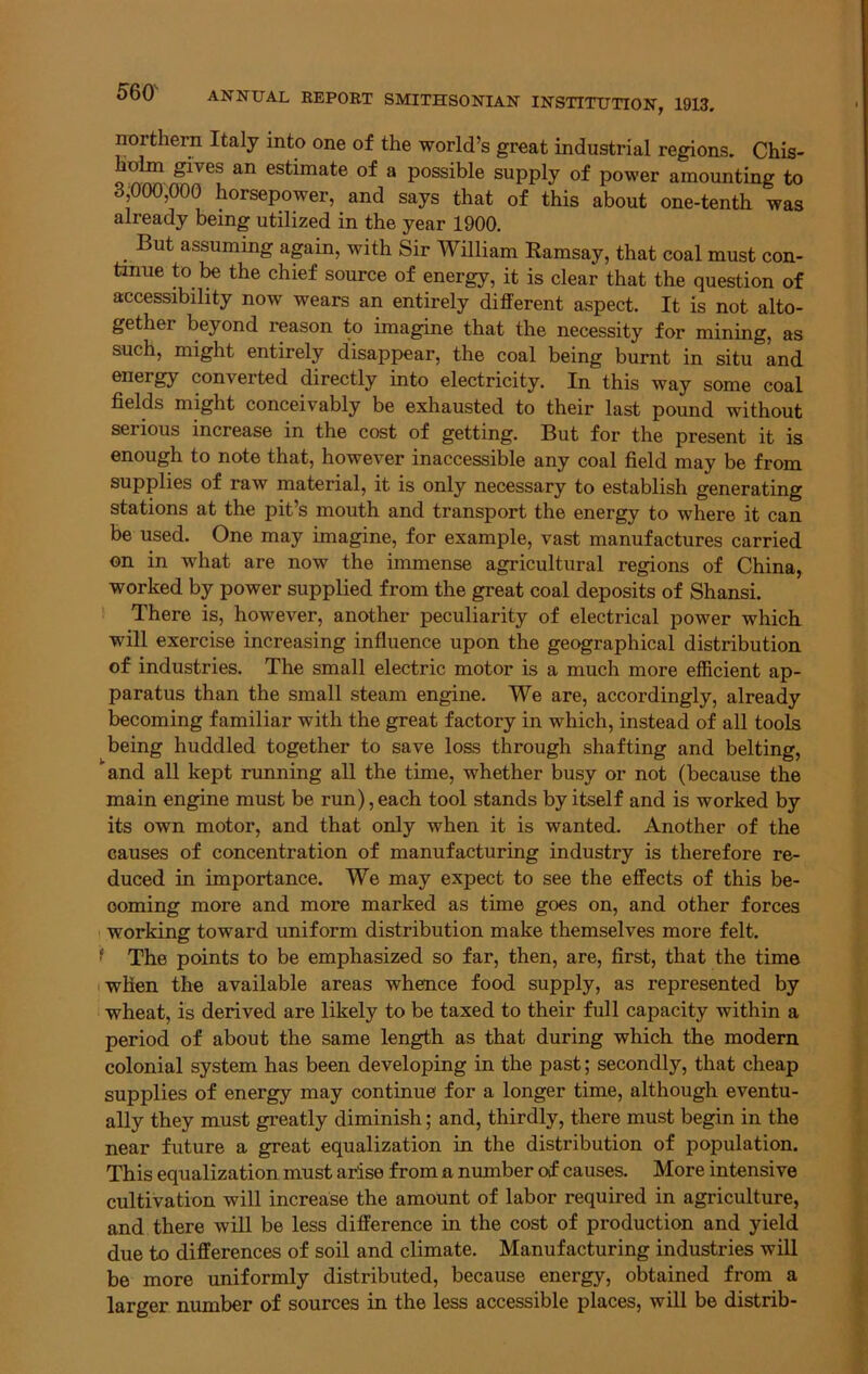 northern Italy into one of the world’s great industrial regions. Chis- holm gives an estimate of a possible supply of power amounting to 3,000,000 horsepower, and says that of this about one-tenth was already being utilized in the year 1900. But assuming again, with Sir William Ramsay, that coal must con- tinue to be the chief source of energy, it is clear that the question of accessibility now wears an entirely different aspect. It is not alto- gether beyond reason to imagine that the necessity for mining, as such, might entirely disappear, the coal being burnt in situ and energy converted directly into electricity. In this way some coal fields might conceivably be exhausted to their last pound without serious increase in the cost of getting. But for the present it is enough to note that, however inaccessible any coal field may be from supplies of raw material, it is only necessary to establish generating stations at the pit’s mouth and transport the energy to where it can be used. One may imagine, for example, vast manufactures carried on in what are now the immense agricultural regions of China, worked by power supplied from the great coal deposits of Shansi. There is, however, another peculiarity of electrical power which will exercise increasing influence upon the geographical distribution of industries. The small electric motor is a much more efficient ap- paratus than the small steam engine. We are, accordingly, already becoming familiar with the great factory in which, instead of all tools being huddled together to save loss through shafting and belting, and all kept running all the time, whether busy or not (because the main engine must be run), each tool stands by itself and is worked by its own motor, and that only when it is wanted. Another of the causes of concentration of manufacturing industry is therefore re- duced in importance. We may expect to see the effects of this be- coming more and more marked as time goes on, and other forces working toward uniform distribution make themselves more felt. • The points to be emphasized so far, then, are, first, that the time when the available areas whence food supply, as represented by wheat, is derived are likely to be taxed to their full capacity within a period of about the same length as that during which the modern colonial system has been developing in the past; secondly, that cheap supplies of energy may continue for a longer time, although eventu- ally they must greatly diminish; and, thirdly, there must begin in the near future a great equalization in the distribution of population. This equalization must arise from a number of causes. More intensive cultivation will increase the amount of labor required in agriculture, and there will be less difference in the cost of production and yield due to differences of soil and climate. Manufacturing industries will be more uniformly distributed, because energy, obtained from a larger number of sources in the less accessible places, will be distrib-