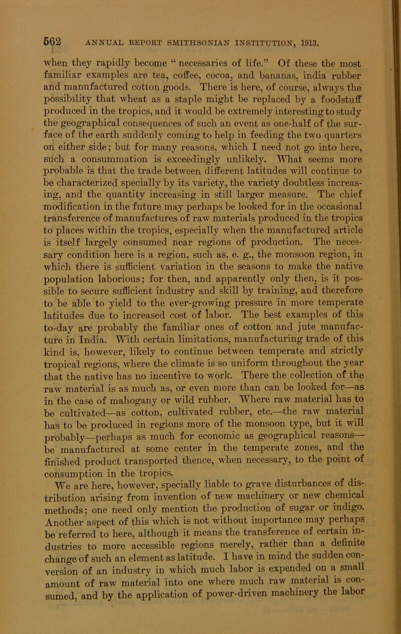 when they rapidly become “ necessaries of life.” Of these the most familiar examples are tea, coffee, cocoa, and bananas, india rubber and manufactured cotton goods. There is here, of course, always the possibility that wheat as a staple might be replaced by a foodstuff produced in the tropics, and it would be extremely interesting to study the geographical consequences of such an event as one-half of the sur- face of the' earth suddenty coming to help in feeding the two quarters on either side; but for many reasons, which I need not go into here, such a consummation is exceedingly unlikely. What seems more probable is that the trade between different latitudes will continue to be characterized specially by its variety, the variety doubtless increas- ing, and the quantity increasing in still larger measure. The chief modification in the future may perhaps be looked for in the occasional transference of manufactures of raw materials produced in the tropics to places within the tropics, especially when the manufactured article is itself largely consumed near regions of production. The neces- sary condition here is a region, such as, e. g., the monsoon region, in which there is sufficient variation in the seasons to make the native population laborious; for then, and apparently only then, is it pos- sible to secure sufficient industry and skill by training, and therefore to be able to yield to the ever-growing pressure in more temperate latitudes due to increased cost of labor. The best examples of this to-day are probably the familiar ones of cotton and jute manufac- ture in India. With certain limitations, manufacturing trade of this kind is, however, likely to continue between temperate and strictly tropical regions, where the climate is so uniform throughout the year that the native has no incentive to work. There the collection of the raw material is as much as, or even more than can be looked for—as in the case of mahogany or wild rubber. Where raw material has to be cultivated—as cotton, cultivated rubber, etc.—the raw material has to be produced in regions more of the monsoon type, but it will probably—perhaps as much for economic as geographical reasons— be manufactured at some center in the temperate zones, and the finished product transported thence, when necessary, to the point of consumption in the tropics. We are here, however, specially liable to grave disturbances of dis- tribution arising from invention of new machinery or new chemical methods; one need only mention the production of sugar or indigo. Another aspect of this which is not without importance may perhaps be referred to here, although it means the transference of certain in- dustries to more accessible regions merely, rather than a definite change of such an element as latitude. I have in mind the sudden con- version of an industry in which much labor is expended on a small amount of raw material into one where much raw material is con- sumed, and by the application of power-driven machinery the labor