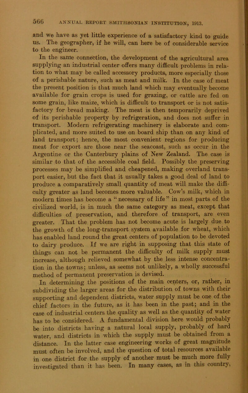 and we have as yet little experience of a satisfactory kind to guide us. Ihe geographer, if he will, can here be of considerable service to the engineer. In the same connection, the development of the agricultural area supplying an industrial center offers many difficult problems in rela- tion to what may be called accessory products, more especially those of a perishable nature, such as meat and milk. In the case of meat the present position is that much land which may eventually become available for grain crops is used for grazing, or cattle are fed on some grain, like maize, which is difficult to transport or is not satis- factory for bread making. The meat is then temporarily deprived of its perishable property by refrigeration, and does not suffer in transport. Modern refrigerating machinery is elaborate and com- plicated, and more suited to use on board ship than on any kind of land transport; hence, the most convenient regions for producing meat for export are those near the seacoast, such as occur in the Argentine or the Canterbury plains of New Zealand. The case is similar to that of the accessible coal field. Possibly the preserving processes may be simplified and cheapened, making overland trans- port easier, but the fact that it usually takes a good deal of land to produce a comparatively small quantity of meat will make the diffi- culty greater as land becomes more valuable. Cow’s milk, which in modern times has become a “ necessary of life ” in most parts of the civilized world, is in much the same category as meat, except that difficulties of preservation, and therefore of transport, are even greater. That the problem has not become acute is largely due to the growth of the long-transport system available for wheat, which has enabled land round the great centers of population to be devoted to dairy produce. If we are right in supposing that this state of things can not be permanent the difficulty of milk supply must increase, although relieved somewhat by the less intense concentra- tion in the towns; unless, as seems not unlikely, a wholly successful method of permanent preservation is devised. In determining the positions of the main centers, or, rather, in subdividing the larger areas for the distribution of towns with their supporting and dependent districts, water supply must be one of the chief factors in the future, as it has been in the past; and in the case of industrial centers the quality as well as the quantity of water has to be considered. A fundamental division here would probably be into districts having a natural local supply, probably of hard water, and districts in which the supply must be obtained from a distance. In the latter case engineering works of great magnitude must often be involved, and the question of total resources available in one district for the supply of another must be much more fully investigated than it has been. In many cases, as in this country,