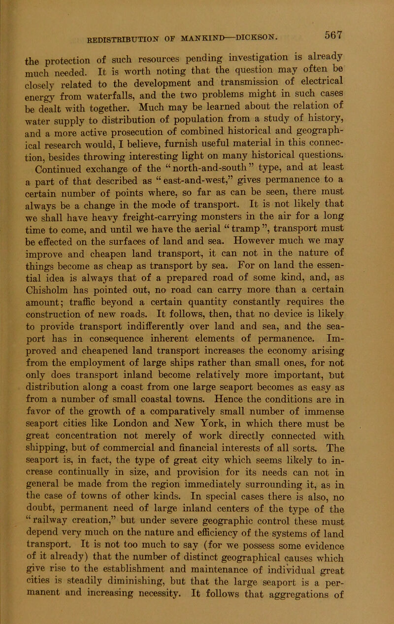 the protection of such resources pending investigation is already much needed. It is worth noting that the question may often be closely related to the development and transmission of electrical energy from waterfalls, and the two problems might in such cases be dealt with together. Much may be learned about the relation of water supply to distribution of population from a study of history, and a more active prosecution of combined historical and geograph- ical research would, I believe, furnish useful material in this connec- tion, besides throwing interesting light on many historical questions. Continued exchange of the “ north-and-south ” type, and at least a part of that described as “ east-and-west,” gives permanence to a certain number of points where, so far as can be seen, there must always be a change in the mode of transport. It is not likely that we shall have heavy freight-carrying monsters in the air for a long time to come, and until we have the aerial “ tramp ”, transport must be effected on the surfaces of land and sea. However much we may improve and cheapen land transport, it can not in the nature of things become as cheap as transport by sea. For on land the essen- tial idea is always that of a prepared road of some kind, and, as Chisholm has pointed out, no road can carry more than a certain amount; traffic beyond a certain quantity constantly requires the construction of new roads. It follows, then, that no device is likely to provide transport indifferently over land and sea, and the sea- port has in consequence inherent elements of permanence. Im- proved and cheapened land transport increases the economy arising from the employment of large ships rather than small ones, for not only does transport inland become relatively more important, but distribution along a coast from one large seaport becomes as easy as from a number of small coastal towns. Hence the conditions are in favor of the growth of a comparatively small number of immense seaport cities like London and New York, in which there must be great concentration not merely of work directly connected with shipping, but of commercial and financial interests of all sorts. The seaport is, in fact, the type of great city which seems likely to in- crease continually in size, and provision for its needs can not in general be made from the region immediately surrounding it, as in the case of towns of other kinds. In special cases there is also, no doubt, permanent need of large inland centers of the type of the “railway creation,” but under severe geographic control these must depend very much on the nature and efficiency of the systems of land transport. It is not too much to say (for we possess some evidence of it already) that the number of distinct geographical causes wdiich give rise to the establishment and maintenance of individual great cities is steadily diminishing, but that the large seaport is a per- manent and increasing necessity. It follows that aggregations of