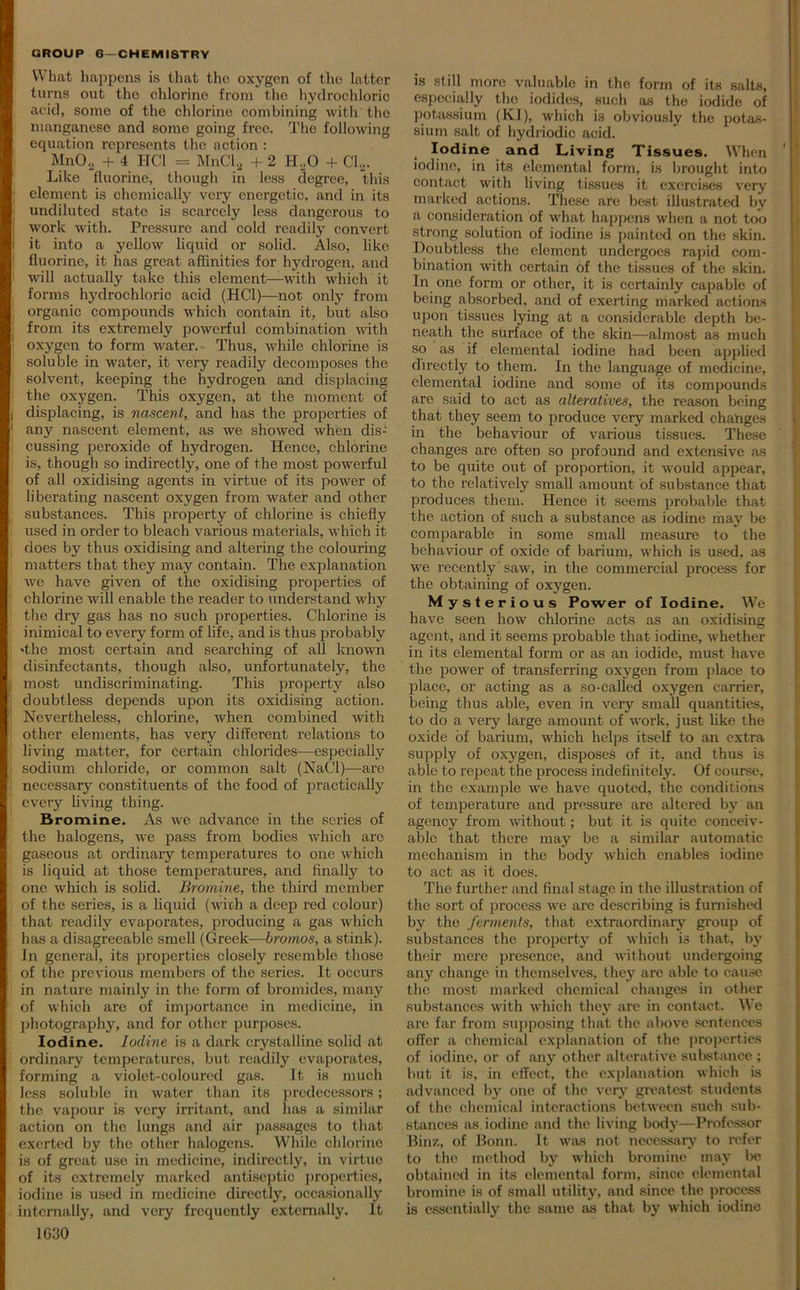 What happens is that the oxygen of the latter turns out the chlorine from the hydrochloric acid, some of the chlorine combining with the manganese and somo going free. The following equation represents the action : Mn02 + 4 HC1 = MnCla + 2 H..0 + Cl2. Like fluorine, though in less degree, this element is chemically very energetic, and in its undiluted state is scarcely less dangerous to work with. Pressure and cold readily convert it into a yellow liquid or solid. Also, like fluorine, it has great affinities for hydrogen, and will actually take this element—with which it forms hydrochloric acid (HC1)—not only from organic compounds which contain it, but also from its extremely powerful combination with oxygen to form water. Thus, while chlorine is soluble in water, it very readily decomposes the solvent, keeping the hydrogen and displacing the oxygen. This oxygen, at the moment of displacing, is nascent, and has the properties of any nascent element, as we showed when dis- cussing peroxide of hydrogen. Hence, chlorine is, though so indirectly, one of the most powerful of all oxidising agents in virtue of its power of liberating nascent oxygen from water and other substances. This property of chlorine is chiefly used in order to bleach various materials, which it does by thus oxidising and altering the colouring matters that they may contain. The explanation we have given of the oxidising properties of chlorine will enable the reader to understand why the dry gas has no such properties. Chlorine is inimical to every form of life, and is thus probably 'the most certain and searching of all known disinfectants, though also, unfortunately, the most undiscriminating. This property also doubtless depends upon its oxidising action. Nevertheless, chlorine, when combined with other elements, has very different relations to living matter, for certain chlorides—especially sodium chloride, or common salt (NaCl)—are necessary constituents of the food of practically every living thing. Bromine. As we advance in the series of the halogens, we pass from bodies which arc gaseous at ordinary temperatures to one which is liquid at those temperatures, and finally to one which is solid. Bromine, the third member of the series, is a liquid (with a deep red colour) that readily evaporates, producing a gas which lias a disagreeable smell (Greek—bromos, a stink). In general, its properties closely resemble those of the previous members of the series. It occurs in nature mainly in the form of bromides, many of which are of importance in medicine, in photography, and for other purposes. Iodine. Iodine is a dark crystalline solid at ordinary temperatures, but readily evaporates, forming a violet-coloured gas. It is much less soluble in water than its predecessors; the vapour is very irritant, and lias a similar action on the lungs and air passages to that exerted by the other halogens. While chlorine is of great use in medicine, indirectly, in virtue of its extremely marked antiseptic properties, iodine is used in medicine directly, occasionally internally, and very frequently externally. It 1030 is still more valuable in the form of its salts, especially the iodides, such as the iodide of potassium (KI), which is obviously the potas- sium salt of hydriodic acid. Iodine and Living Tissues. When iodine, in its elemental form, is brought into contact with living tissues it exercises very marked actions. These are best illustrated by a consideration of what happens when a not too strong solution of iodine is painted on the skin. Doubtless the element undergoes rapid com- bination with certain of the tissues of the skin. In one form or other, it is certainly capable of being absorbed, and of exerting marked actions upon tissues lying at a considerable depth be- neath the surface of the skin—almost as much so as if elemental iodine had been applied directly to them. In the language of medicine, elemental iodine and some of its compounds are said to act as alteratives, the reason being that they seem to produce very marked changes in the behaviour of various tissues. These changes are often so profound and extensive as to be quite out of proportion, it would appear, to the relatively small amount of substance that produces them. Hence it seems probable that the action of such a substance as iodine may be comparable in some small measure to the behaviour of oxide of barium, which is used, as we recently saw, in the commercial process for the obtaining of oxygen. Mysteri ous Power of Iodine. We have seen how chlorine acts as an oxidising agent, and it seems probable that iodine, whether in its elemental form or as an iodide, must have the power of transferring oxygen from place to place, or acting as a so-called oxygen carrier, being thus able, even in very small quantities, to do a very large amount of work, just like the oxide of barium, which helps itself to an extra supply of oxygen, disposes of it, and thus is able to repeat the process indefinitely. Of course, in the example we have quoted, the conditions of temperature and pressure are altered by an agency from without; but it is quite conceiv- able that there may be a similar automatic mechanism in the body which enables iodine to act as it does. The further and final stage in the illustration of the sort of process we are describing is furnished by the ferments, that extraordinary group of substances the property of which is that, by their mere presence, and without undergoing any change in themselves, they arc able to cause the most marked chemical changes in other substances with which they are in contact. We are far from supposing that the above sentences offer a chemical explanation of the properties of iodine, or of any other alterative substance ; but it is, in effect, the explanation which is advanced by one of the very greatest students of the chemical interactions between such sub- stances as iodine and the living body—Professor Binz, of Bonn. It was not necessary to refer to the method by which bromine may be obtained in its elemental form, since elemental bromine is of small utility, and since the process is essentially the same as that by which iodine