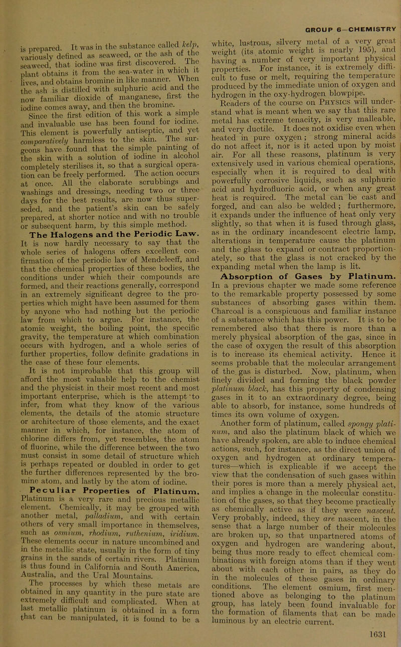 is prepared. It was in the substance called kelp, variously defined as seaweed, or the ash of the seaweed, that iodine was first discovered. I he plant obtains it from the sea-water in which it lives, and obtains bromine in like manner. YV hen the ash is distilled with sulphuric acid and the now familiar dioxide of manganese, first the iodine comes away, and then the bromine. Since the first edition of this work a simple and invaluable use has been found for iodine. This element is powerfully antiseptic, and yet comparatively harmless to the skin. The sur- geons have found that the simple painting of the skin with a solution of iodine in alcohol completely sterilises it, so that a surgical opera- tion can be freely performed. The action occurs at once. All the elaborate scrubbings and washings and dressings, needing two or three days for the best results, are now thus super- seded, and the patient’s skin can be safely prepared, at shorter notice and with no trouble or subsequent harm, by this simple method. The Halogens and the Periodic Law. It is now hardly necessary to say that the whole series of halogens offers excellent con- firmation of the periodic law of Mendeleeff, and that the chemical properties of these bodies, the conditions under which their compounds are formed, and their reactions generally, correspond in an extremely significant degree to the pro- perties which might have been assumed for them by anyone who had nothing but the periodic law from which to argue. For instance, the atomic weight, the boiling point, the specific gravity, the temperature at which combination occurs with hydrogen, and a whole series of further properties, follow definite gradations in the case of these four elements. It is not improbable that this group will afford the most valuable help to the chemist and the physicist in their most recent and most important enterprise, which is the attempt' to infer, from what they know of the various elements, the details of the atomic structure or architecture of those elements, and the exact manner in which, for instance, the atom of chlorine differs from, yet resembles, the atom of fluorine, while the difference between the two must consist in some detail of structure which is perhaps repeated or doubled in order to get the further differences represented by the bro- mine atom, and lastly by the atom of iodine. Peculiar Properties of Platinum. Platinum is a very rare and precious metallic element. Chemically, it may be grouped with another metal, palladium, and with certain others of very small importance in themselves, such as osmium, rhodium, ruthenium, iridium. These elements occur in nature uncombined and in the metallic state, usually in the form of tiny grains in the sands of certain rivers. Platinum is thus found in California and South America, Australia, and the Ural Mountains. The processes by which those metals arc obtained in any quantity in the pure state are extremely difficult and complicated. When at last metallic platinum is obtained in a form that can be manipulated, it is found to be a GROUP 6 —CHEMISTRY white, lustrous, silvery metal of a very great weight (its atomic weight is nearly 195), and having a number of very important physical properties. For instance, it is extremely diffi- cult to fuse or melt, requiring the temperature produced by the immediate union of oxygen and hydrogen in the oxy-hydrogen blowpipe. Readers of the course on Physics will under- stand what is meant when we say that this rare metal has extreme tenacity, is very malleable, and very ductile. It does not oxidise even when heated in pure oxygen; strong mineral acids do not affect it, nor is it acted upon by moist air. For all these reasons, platinum is very extensively used in various chemical operations, especially when it is required to deal with powerfully corrosive liquids, such as sulphuric acid and hydrofluoric acid, or when any great heat is required. The metal can be cast and forged, and can also be welded ; furthermore, it expands under the influence of heat only very slightly, so that when it is fused through glass, as in the ordinary incandescent electric lamp, alterations in temperature cause the platinum and the glass to expand or contract proportion- ately, so that the glass is not cracked by the expanding metal when the lamp is lit. Absorption of Gases by Platinum. In a previous chapter we made some reference to the remarkable property possessed by some substances of absorbing gases within them. Charcoal is a conspicuous and familiar instance of a substance which has this power. It is to be remembered also that there is more than a merely physical absorption of the gas, since in the case of oxygen the result of this absorption is to increase its chemical activity. Hence it seems probable that the molecular arrangement of the gas is disturbed. Now, platinum, when finely divided and forming the black powder platinum hlaclc, has this property of condensing gases in it to an extraordinary degree, being able to absorb, for instance, some hundreds of times its own volume of oxygen. Another form of platinum, called spongy plati- num, and also the platinum black of which we have already spoken, are able to induce chemical actions, such, for instance, as the direct union of oxygen and hydrogen at ordinary tempera- tures—which is explicable if we accept the view that the condensation of such gases within their pores is more than a merely physical act, and implies a change in the molecular constitu- tion of the gases, so that they become practically as chemically active as if they were nascent. Very probably, indeed, they are nascent, in the sense that a large number of their molecules are broken up, so that unpartnered atoms of oxygen and hydrogen are wandering about, being thus more ready to effect chemical com- binations with foreign atoms than if they went about with each other in pairs, as they do in the molecules of these gases in ordinary conditions. The element osmium, first men- tioned above as belonging to the platinum group, has lately been found invaluable for the formation of filaments that can be made luminous by an electric current.