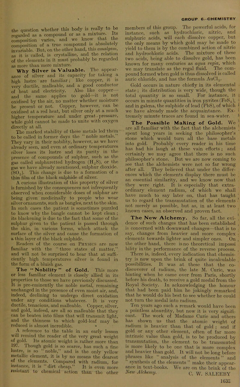t,he question whether this body is really to be regarded as a compound or as a mixture. Its composition varies, and we know that the composition of a true compound is absolutely invariable. But, on the other hand, this amalgam, as it is called, is crystalline, and the relation of the elements in it must probably be regarded as more than mere mixture. Why Silver is Valuable. The appear- ance of silver and its capacity for taking a high lustre are familiar; like copper, it is very ductile, malleable, and a good conductor of heat and electricity. Also like copper—- and the same applies to gold—it is not oxidised by the air, no matter whether moisture be present or not. Copper, however, can be oxidised at a red heat, but silver only at a much higher temperature and under great pressure, while gold cannot be made to unite with oxygen directly at all. The marked stability of these metals led them to be called in former days the “ noble metals.” They vary in their nobility, however, as we have already seen, and even at ordinary temperatures silver loses its lustre and its purity in the presence of compounds of sulphur, such as the gas called sulphuretted hydrogen (H.2S), or the gas we have already mentioned, sulphur dioxide. (SO.,). This change is due to a formation of a thin film of the black sulphide of silver. A curious illustration of this property of silver is furnished by the consequences not infrequently observed when considerable doses of sulphur are being given medicinally to people who wear silver ornaments, such as bangles, next to the skin. In such cases the patient is sometimes puzzled to know why the bangle cannot be kept clean ; its blackening is due to the fact that some of the sulphur given to the patient is passed through the skin, in various forms, which attack the surface of the silver and cause the formation of a thin layer of the black sulphide. Readers of the course on Physics are now familiar with the “ three states of matter,” and will not be surprised to hear that at suffi- ciently high temperatures silver is found in the form of a bluish gas. The “ Nobility ” of Gold. This more or less familiar element is closely allied in its properties to those we have previously discussed. It is pre-eminently the noble metal, remaining unchanged in the presence of even moist air, and, indeed, declining to undergo direct oxidation under any conditions whatever. It is very ductile, tenacious, and malleable. Copper, silver, and gold, indeed, are all so malleable that they can be beaten into films that will transmit light, and the thinness to which gold-leaf may be reduced is almost incredible. » A reference to the table in an early lesson will remind the reader of the very great weight of gold. Its atomic weight is rather more than 197. Though gold is so scarce, has such a fine lustre, is so “ noble,” and is the only yellow metallic element, it is by no means the dearest of the elements. Compared with radium, for instance, it is dirt cheap.” It is even more resistant to chemical action than the other members of this group. The powerful acids, for instance, such as hydrochloric, nitric, and sulphuric acids, will each dissolve copper, but the only means by which gold may be made to yield to them is by the combined action of nitric and hydrochloric acids. The mixture of these two acids, being able to dissolve gold, has been known for many centuries as aqua regia, which we may translate as the regal fluid. The com- pound formed when gold is thus dissolved is called auric chloride, and has the formula AuC13. Gold occurs in nature chiefly in its elemental state; its distribution is very wide, though the total quantity is so small. For instance, it j occurs in minute quantities in iron pyrites (FeS2), and in galena, the sulphide of lead (PbS), of which j we have already made the acquaintance. Ex- ‘ tremely minute traces are found in sea-water. •• The Possible MaKing of Gold. We are all familiar with the fact that the alchemists spent long years in seeking the philosopher’s stone which would turn all the base metals into gold. Probably every reader in his time has had his laugh at these vain efforts ; and certainly we may agree that there is no such philosopher’s stone. But we are now coming to see that the alchemists were not so far wrong after all. They believed that under the differ- ences which the elements display there must be an essential similarity, and we know now that they were right. It is especially that extra- ordinary element radium, of which we shall have much to say later on, that has taught us to regard the transmutation of the elements ' not merely as possible, but as, in at least two known cases, an observed and proven fact. The New Alchemy. So far, all the evi- dence of such changes that has been established , is concerned with downward changes—that is to say, changes from heavier and more complex elements towards lighter and simpler ones. On , the other hand, there is no theoretical impossi bility in the performance of the reverse process. , There is, indeed, every indication that chemis- try is now upon the brink of quite incalculable , possibilities. It was at these that the co- discoverer of radium, the late M. Curie, was hinting when he came over from Paris, shortly before his death, to receive a gold medal from the Royal Society. In acknowledging the honour that had been paid him he jokingly remarked that he would do his best to see whether he could not turn the medal into radium. Ten years ago such a remark would have been a pointless absurdity, but now it is very signifi- cant. The work of Madame Curie and others has shown us that the atomic weight of radium is heavier than that of gold ; and if gold or any other element, often of far more intrinsic value than gold, is to be produced by transmutation, the element to be transmuted is more likely to be one that is more complex and heavier than gold. It will not be long before phrases like “ analysis of the elements ” and synthesis of the elements ” make their appear- ance in text-books. Wo are on the brink of the New Alchemy. C. W. SALEEBY 1032