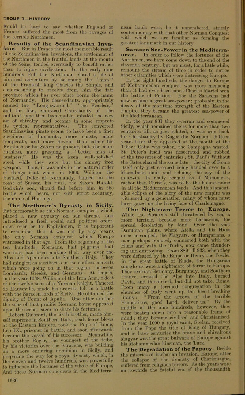 *ould be hard to say whether England or France suffered the most from the ravages of ! the terrible Northmen. Results of the Scandinavian Inva= ’ion. But in France the most memorable result ( of the Scandinavian invasions, the settlement of ! the Northmen in the fruitful lands at the mouth of the Seine, tended eventually to benefit rather than to injure civilisation. In the early nine | hundreds Rolf the Northman closed a life of piratical adventure by becoming the “ man ” of the Frankish king Charles the Simple, and condescending to receive from him the fair province which has ever since borne the name of Normandy. His descendants, appropriately named the “ Long-sworded,” “ the Fearless,” and the like, embraced Christianity of the militant type then fashionable, inhaled the new air of chivalry, and became in some respects i its typical representatives. The converted ! Scandinavian pirate seems to have been a finer ! specimen of humanity, more chaste, more ! temperate, and more devout than either his Frankish or his Saxon neighbour, but also more ruthless, more grasping, a “ better man of ; business.” He was the keen, well-polished : steel, while they were but the clumsy iron j weapon. Thus, it was only in the natural order of things that when, in 1066, William the Bastard, Duke of Normandy, landed on the ' coast of Sussex, his rival, the Saxon Harold, Godwin’s son, should fall before him in the battle which bears, not with strict accuracy, the name of Hastings. The Northmen’s Dynasty in Sicily. But memorable as this Norman conquest, which placed a new dynasty on our throne, and introduced a fresh social and political order, must ever be to Englishmen, it is important 1 to remember that it was not by any means [the only Norman conquest which Europe witnessed in that age. From the beginning of the ten hundreds, Normans, half pilgrims, half warriors, had been making their way over the Alps and Apennines into Southern Italy. They had mingled as auxiliaries in the endless contests which were going on in that region between Lombards, Greeks, and Germans. At length, in the year 1038, William of the Iron Arm, eldest of the twelve sons of a Norman knight, Tancred de Hauteville, made his prowess felt in a battle with the Saracen lords of Sicily. He obtained the : dignity of Count of Apulia. One after another , the sons of that prolific Norman house appeared upon the scene, eager to share his fortunes. Robert Guiscard, the sixth brother, made him- self supreme in Southern Italy, dealt fierce blows at the Eastern Empire, took the Pope of Rome, Leo IX., prisoner in battle, and soon afterwards became the vassal of his successor. Meanwhile, his brother Roger, the youngest of the tribe, by his victories over the Saracens, was building up a more enduring dominion in Sicily, and preparing the way for a royal dynasty which, in the eleven and twelve hundreds, was powerfully to influence the fortunes of the whole of Europe, And these Norman conquests in the Mediterra- nean lands were, be it remembered, strictly contemporary with that other Norman Conquest with which we are familiar as forming the greatest landmark in our history. Saracen Sea=Powerin the Mediterra= nean. In order to follow the fortunes of the Northmen, we have come down to the end of the eleventh century; but we must, for a little while, remount the stream of time in order to notice other calamities which were distressing Europe. In the eight hundreds, the danger to Europe of Mohammedan conquest was more menacing than it had ever been since Charles Martel won the battle of Poitiers. For the Saracens had now become a great sea-power; probably, in the decay of the maritime strength of the Eastern Empire, they became the greatest sea-power of the Mediterranean. In the year 831 they overran and conquered Sicily, which remained theirs for more than two centuries till, as just related, it was won back for Christianity by Roger the Norman. Fifteen years later they appeared at the mouth of the Tiber; Ostia was taken, the Campagna wasted. St. Peter’s itself was desecrated and robbed of the treasures of centuries ; St. Paul’s Without the Gates shared the same fate ; the city of Rome itself only just escaped being handed over to a Mussulman emir and echoing the cry of the muezzin. It really seemed as if Mahomet’s, rather than Christ’s, was to be the holiest name in all the Mediterranean lands. And this lament- able eclipse of the glory of the new empire was witnessed by a generation many of whom must have gazed on the living face of Charlemagne. The Nightmare Terror to Europe. While the Saracens still threatened by sea, a more terrible, because more barbarous, foe spread desolation by land. Over the vast Danubian plains, where Attila and his Huns once encamped, the Magyars, or Hungarians, a race perhaps remotely connected both with the Huns and with the Turks, now came thunder- ing and destroying. From 889 till 933, when they were defeated by the Emperor Henry the Fowler in the great battle of Riada, the Hungarian squadrons were a nightmare of terror to Europe. They overran Germany. Burgundy, and Southern France, crossed the Alps into Italy, burned Pavia, and threatened, but did not take, Rome. From many a terrified congregation in the churches of Italy went up the heart-breaking litany: “ From the arrows of the terrible Hungarians, good Lord, deliver us.” By the middle of the nine hundreds, however, they were beaten down into a reasonable frame of mind ; they became civilised and Christianised. In the year 1000 a royal saint, Stefan, received from the Pope the title of King of Hungary, and in later centuries the brave and chivalrous Magyar was the great bulwark of Europe against his Mohammedan kinsman, the Turk. The Degradation of the Papacy. Beside the miseries of barbarian invasion, Europe, after tho collapse of the dynasty of Charlemagne, suffered from religious terrors. As the years wore on towards the fateful era of the thousandth
