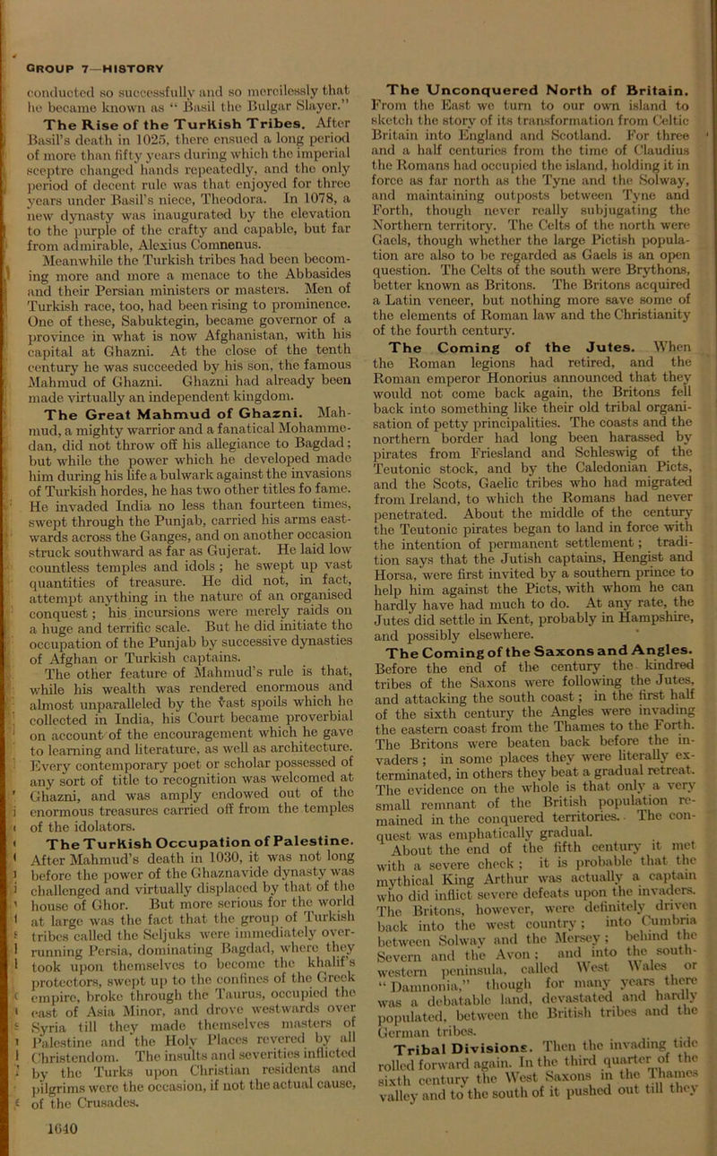 conducted so successfully and so mercilessly that he became known as “ Basil the Bulgar Slayer.” The Rise of the Turkish Tribes. After ) Basil’s death in 1025. there ensued a long period of more than fifty years during which the imperial i sceptre changed hands repeatedly, and the only period of decent rule was that enjoyed for three years under Basil’s niece, Theodora. In 1078, a new dynasty was inaugurated by the elevation to the purple of the crafty and capable, but far from admirable, Alexius Comnenus. Meanwhile the Turkish tribes had been becom- ) ing more and more a menace to the Abbasides and their Persian ministers or masters. Men of Turkish race, too, had been rising to prominence. One of these, Sabuktcgin, became governor of a province in what is now Afghanistan, with his capital at Ghazni. At the close of the tenth century he was succeeded by his son, the famous Mahmud of Ghazni. Ghazni had already been made virtually an independent kingdom. The Great Mahmud of Ghazni. Mah- mud, a mighty warrior and a fanatical Mohamme- dan, did not throw off his allegiance to Bagdad; but while the power which he developed made f him during his life a bulwark against the invasions of Turkish hordes, he has two other titles fo fame. He invaded India no less than fourteen times, swept through the Punjab, carried his arms east- wards across the Ganges, and on another occasion struck southward as far as Gujerat. He laid low countless temples and idols ; he swept up vast quantities of treasure. He did not, in fact, attempt anything in the nature of an organised : conquest; his.incursions were merely raids on > a huge and terrific scale. But he did initiate the occupation of the Punjab by successive dynasties of Afghan or Turkish captains. The other feature of Mahmud’s rule is that, while his wealth was rendered enormous and fi almost unparalleled by the vast spoils which he collected in India, his Court became proverbial on account of the encouragement which he gave to learning and literature, as well as architecture. Every contemporary poet or scholar possessed of any sort of title to recognition was welcomed at ’ Ghazni, and was amply endowed out of the i enormous treasures carried off from the temples 1 of the idolators. < The Turkish Occupation of Palestine. 1 After Mahmud’s death in 1030, it was not long ) before the power of the Ghaznavide dynasty was i challenged and virtually displaced by that of the ’ house of Ghor. But more serious for the world 1 at large was the fact that the group of Turkish t tribes called the Seljuks were immediately over- • running Persia, dominating Bagdad, where they 1 took upon themselves to become the khalif's protectors, swept up to the confines of the Greek k empire, broke through the Taurus, occupied the 1 east of Asia Minor, and drove westwards over h Syria till they made themselves masters of 1 Palestine and the Holy Places revered by all 1 Christendom. The insults and severities inflicted 'J by the Turks upon Christian residents and pilgrims wore the occasion, if not the actual cause, t of the Crusades. The Unconquered North of Britain. From the East we turn to our own island to sketch the story of its transformation from Celtic Britain into England and Scotland. For three and a half centuries from the time of Claudius the Romans had occupied the island, holding it in force as far north as the Tyne and the Solway, and maintaining outposts between Tyne and Forth, though never really subjugating the Northern territory. The Celts of the north were Gaels, though whether the large Pictish popula- tion are also to be regarded as Gaels is an open question. The Celts of the south were Brythons, better known as Britons. The Britons acquired a Latin veneer, but nothing more save some of the elements of Roman law and the Christianity of the fourth century. The Coming of the Jutes. When the Roman legions had retired, and the Roman emperor Honorius announced that they would not come back again, the Britons fell back into something like their old tribal organi- sation of petty principalities. The coasts and the northern border had long been harassed by pirates from Friesland and Schleswig of the Teutonic stock, and by the Caledonian Piets, and the Scots, Gaelic tribes who had migrated from Ireland, to which the Romans had never penetrated. About the middle of the century the Teutonic pirates began to land in force with the intention of permanent settlement; tradi- tion says that the Jutish captains, Hengist and Horsa, were first invited by a southern prince to help him against the Piets, with whom he can hardly have had much to do. At any rate, the Jutes did settle in Kent, probably in Hampshire, and possibly elsewhere. The Coming of the Saxons and Angles. Before the end of the century the kindred tribes of the Saxons were following the Jutes, and attacking the south coast; in the first half of the sixth century the Angles were invading the eastern coast from the Thames to the Forth. The Britons were beaten back before the in- vaders ; in some places they were literally ex- terminated, in others they beat a gradual retreat. The evidence on the whole is that only a very small remnant of the British population re- mained in the conquered territories. • The con- quest was emphatically gradual. About the end of the fifth century it met with a severe check ; it is probable that the mythical King Arthur was actually a captain who did inflict severe defeats upon the invaders. The Britons, however, were definitely driven back into the west country; into Cumbria between Solway and the Mersey; behind the Severn and the Avon; and into the south- western peninsula, called West Wales or “ Damnonia,” though for many years there was a debatable land, devastated and hardly populated, between the British tribes and the German tribes. Tribal Divisions. Then the invading tide rolled forward again. In the third quarter of the sixth century the West Saxons m the Thames valley and to the south of it pushed out till they 1040