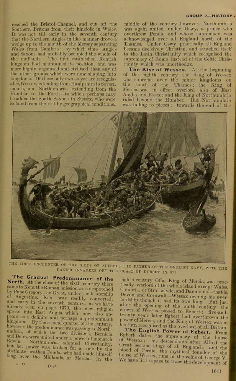 reached the Bristol Channel, and cut off the Southern Britons from their kinsfolk in Wales. It was not till early in the seventh century that the Northern Angles in like manner drove a wedge up to tho mouth of the Mersey separating Wales from Cumbria; by which time Angles and Saxons had probably occupied tho whole of the midlands. Tho first established Kentish kingdom had maintained its position, and was more highly organised and civilised than any of the other groups which were now shaping into kingdoms. Of these only two as yet are recognis- able, Wessex,extending from Hampshire to Severn mouth, and Northumbria, extending from the Humber to the Forth—to which perhaps may be added the South Saxons in Sussex, who were isolated from the rest by geographical conditions. middle of the century however, Northumbria was again united under Oswy, a prince who overthrew Penda, and whose supremacy was acknowledged over all England north of the Thames. Under Oswy practically all England became decisively Christian, and attached itself to the Latin Christianity which recognised the supremacy of Rome instead of the Celtic Chris- tianity which was unorthodox. The Rise of Wessex. At the beginning of the eighth century the King of Wessex was supreme over the minor kingdoms on the south of the Thames; the King of Mercia was in effect overlord also of East Anglia and Essex ; and the King of Northumbria ruled beyond the Humber. But Northumbria was falling to pieces; towards the end of the THE FIRST ENCOUNTER OP THE SHIPS OF ALFRED. DANISH INVADERS OFF THE vGradual Predominance of the North. At the close of the sixth century there came to Kent the Roman missionaries despatched by Pope Gregory the Great, under the leadership ot Augustine. Kent was readily converted, and early in the seventh century, as we have already seen on page 1370, the new religion spread into East Anglia which now also ap- pcars as a definite and perhaps a predominant Kingdom. By the second quarter of the century nowever, the predominance was passing to North- andUeiV °f WhlCV'!° two divisions> Bcrnicia and Deira, wore muted under a powerful monarch Klwin. Northumbria adopted Christianity, but her power was broken for a time bv tlm obstinate heathen Penda, who had made himself kmg over the Midlands, or Mercia. £The D 26 THE FATHER OF THE ENGLISH NAVY, WITH THE COAST OF DORSET IN 877 eighth century Offa, King of Mercia, was prac- tically overlord of the whole island except Wales Cumbria, or Strathclyde, and Damnonia—that is e von and Cornwall—Wessex owning his over- lordship though it had its own king. But iust after the opening of the ninth century the crown of Wessex passed to Egbert; five-and- twenty years later Egbert had overthrown the power of Mercia, and the King of Wessex was in Ins turn recognised as tho overlord of all Britain. Firwf ?I!SllS^ Power of Egbert. From Of Wo dates,.th® supremacy of the house ot Wessex; his descendants after Alfred the bS nfCpmer ni? °f a11, En§Iand; and the ° d °f Cerdm, the mythical founder of the v f SiSSCX’ nms m the veins of George V. Wo have little space to trace the development of