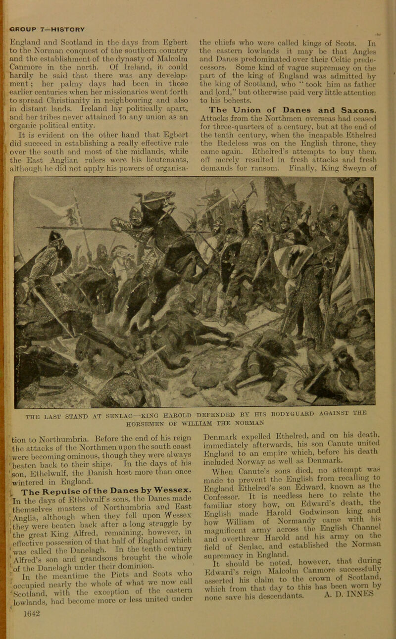 f ■ England and Scotland in the days from Egbert to the Norman conquest of the southern country and the establishment of tho dynasty of Malcolm Canmore in the north. Of Ireland, it could hardly be said that there was any develop- ment ; her palmy days had been in those earlier centuries when her missionaries went forth to spread Christianity in neighbouring and also in distant lands. Ireland lay politically apart, and her tribes never attained to any union as an organic political entity. It is evident on the other hand that Egbert did succeed in establishing a really effective rule over the south and most of the midlands, while the East Anglian rulers were his lieutenants, although he did not apply his powers of organisa- the chiefs who wore called kings of Scots. In the eastern lowlands it may be that Angles and Danes predominated over their Celtic prede- cessors. Some kind of vague supremacy on the part of the king of England was admitted by the king of Scotland, who “ took him as father and lord,” but otherwise paid very little attention to his behests. The Union of Danes and Saxons. Attacks from the Northmen overseas had ceased for three-quarters of a century, but at the end of the tenth century, when the incapable Ethelred the Rcdeless was on the English throne, they came again. Ethelred’s attempts to buy then, off merely resulted in fresh attacks and fresh demands for ransom. Finally, King Sweyn of TTIE LAST STAND AT SENLAC—KING HAROLD DEFENDED BY HIS BODYGUARD AGAINST THE HORSEMEN OF WILLIAM THE NORMAN ' tion to Northumbria. Before the end of his reign the attacks of the Northmen upon the south coast were becoming ominous, though they were always ' beaten back to their ships. In the days of his 'son, Ethelwulf, the Danish host more than once wintered in England. The Repulse of the Danes by Wessex. In the days of Ethelwulf s sons, the Danes made themselves masters of Northumbria and East ! Anglia, although when they fell upon Wessex they were beaten back after a long struggle by 1 the great King Alfred, remaining, however, in 1 effective possession of that half of England which ' was called the Danelagh. In the tenth century 'Alfred’s son and grandsons brought the whole ' of the Danelagh under their dominion. 1 In the meantime the Piets and Scots who occupied nearly the whole of what we now call Scotland, with the exception of the eastern lowlands, had become more or less united under 1(342 Denmark expelled Ethelred, and on his death, immediately afterwards, his son Canute united England to an empire which, before his death included Norway as well as Denmark. When Canute’s sons died, no attempt was nade to prevent the English from recalling to ingland Ethelred’s son Edward, known as the ionfessor. It is needless here to relate the amiliar story how, on Edward’s death, the English made Harold Godwinson king and iow William of Normandy came with Ins nagnificent army across the English Channel md overthrew Harold and his army on the ield of Sen lac, and established the Norman supremacy in England. It should be noted, however, that during Edward’s reign Malcolm Canmore successfully inserted his claim to the crown of Scotland, vhich from that day to this has been worn by lone save his descendants. A. D. INN bo