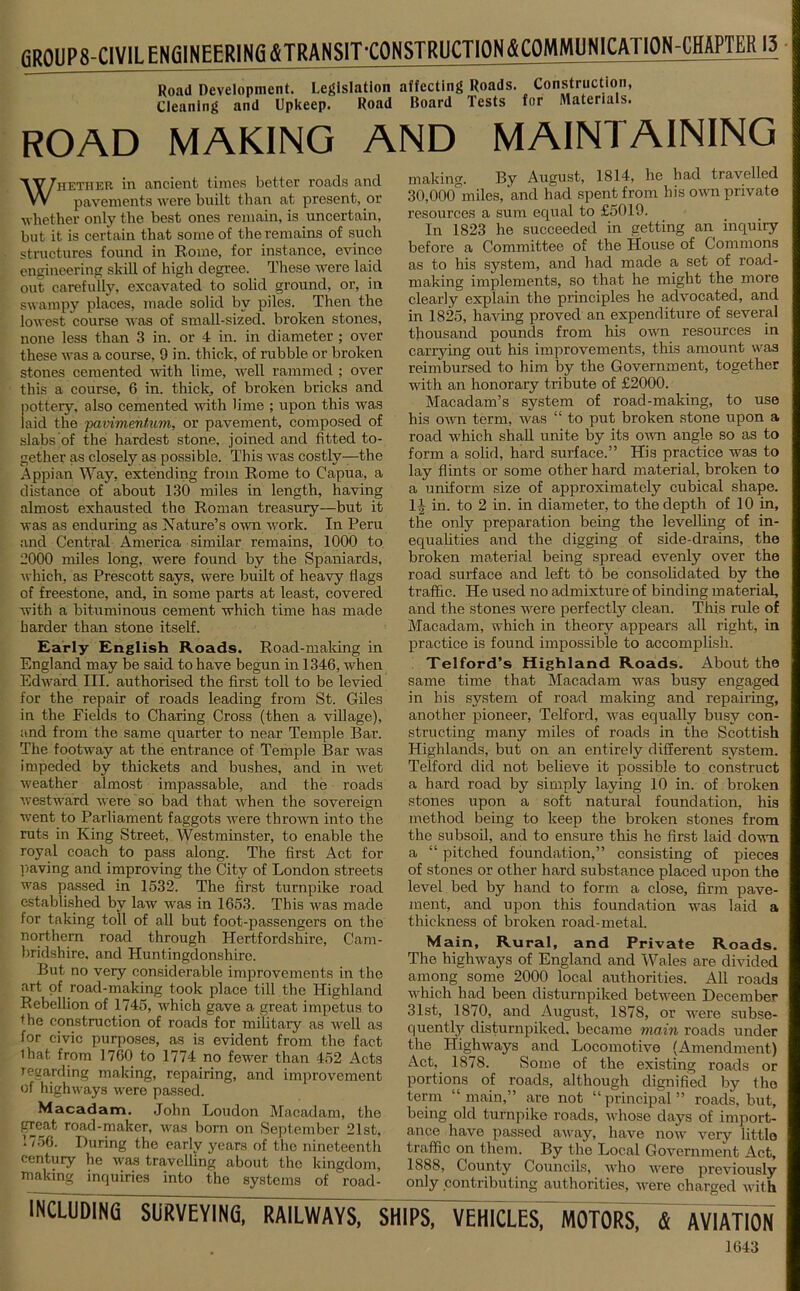 fiR01IP8-CIVlLENfilNEERlN6 ^TRANSIT'CONSTRUCTION ^COMMUNICATION-CHAPTER 13 Road Development. Legislation affecting Roads. Cleaning and Upkeep. Road Board Tests Construction, for Materials. ROAD MAKING AND MAINTAINING Whether in ancient times better roads and pavements were built than at present, or whether only the best ones remain, is uncertain, but it is certain that some of the remains of such structures found in Rome, for instance, evince engineering skill of high degree. These were laid out carefully, excavated to solid ground, or, in swampy places, made solid by piles. Then the lowest course was of small-sized, broken stones, none less than 3 in. or 4 in. in diameter ; over these was a course, 9 in. thick, of rubble or broken stones cemented with lime, well rammed ; over this a course, 6 in. thick, of broken bricks and pottery, also cemented with lime ; upon this was laid the pavimmtum, or pavement, composed of slabs of the hardest stone, joined and fitted to- gether as closely as possible. This was costly—the Appian Way, extending from Rome to Capua, a distance of about 130 miles in length, having almost exhausted the Roman treasury—but it was as enduring as Nature’s own work. In Peru and Central America similar remains, 1000 to 2000 miles long, were found by the Spaniards, which, as Prescott says, were built of heavy flags of freestone, and, in some parts at least, covered with a bituminous cement which time has made harder than stone itself. Early English Roads. Road-making in England may be said to have begun in 1346, when Edward III. authorised the first toll to be levied for the repair of roads leading from St. Giles in the Fields to Charing Cross (then a village), and from the same quarter to near Temple Bar. The footway at the entrance of Temple Bar was impeded by thickets and bushes, and in wet weather almost impassable, and the roads westward were so bad that when the sovereign went to Parliament faggots were thrown into the ruts in King Street, Westminster, to enable the royal coach to pass along. The first Act for paving and improving the City of London streets was passed in 1532. The first turnpike road established by law was in 1653. This was made for taking toll of all but foot-passengers on the northern road through Hertfordshire, Cam- bridshire, and Huntingdonshire. But no very considerable improvements in the art of road-making took place till the Highland Rebellion of 1745, which gave a great impetus to fhe construction of roads for military as well as for civic purposes, as is evident from the fact lhat from 1760 to 1774 no fewer than 452 Acts regarding making, repairing, and improvement of highways were passed. Macadam. John Loudon Macadam, the great road-maker, was born on September 21st, 1 /56. During the early years of the nineteenth century he was travelling about the kingdom, making inquiries into the systems of '^road- making. By August, 1814, he had travelled 30,000°miles, and had spent from his own private resources a sum equal to £5019. In 1823 he succeeded in getting an inquiry before a Committee of the House of Commons as to his system, and had made a set of road- making implements, so that he might the more clearly explain the principles he advocated, and in 1825, having proved an expenditure of several thousand pounds from his own resources in carrying out his improvements, this amount was reimbursed to him by the Government, together with an honorary tribute of £2000. Macadam’s system of road-making, to use his own term, was “ to put broken stone upon a road which shall unite by its own angle so as to form a solid, hard surface.” His practice was to lay flints or some other hard material, broken to a uniform size of approximately cubical shape. 1,t in. to 2 in. in diameter, to the depth of 10 in, the only preparation being the levelling of in- equalities and the digging of side-drains, the broken material being spread evenly over the road surface and left to be consolidated by the traffic. He used no admixture of binding material, and the stones were perfectly clean. This rule of Macadam, which in theory appears all right, in practice is found impossible to accomplish. Telford’s Highland Roads. About the same time that Macadam was busy engaged in his system of road making and repairing, another pioneer, Telford, was equally busy con- structing many miles of roads in the Scottish Highlands, but on an entirely different system. Telford did not believe it possible to construct a hard road by simply laying 10 in. of broken stones upon a soft natural foundation, his method being to keep the broken stones from the subsoil, and to ensure this he first laid down a “ pitched foundation,” consisting of pieces of stones or other hard substance placed upon the level bed by hand to form a close, firm pave- ment, and upon this foundation was laid a thickness of broken road-metal. Main, Rural, and Private Roads. The highways of England and Wales are divided among some 2000 local authorities. All roads which had been disturnpiked between December 31st, 1870, and August, 1878, or were subse- quently disturnpiked. became main roads under the Highways and Locomotive (Amendment) Act, 1878. Some of the existing roads or portions of roads, although dignified by the term “main,” are not “principal” roads, but, being old turnpike roads, whose days of import- ance have passed away, have now very little traffic on them. By the Local Government Act, 1888, County Councils, who were previously only contributing authorities, were charged with INCLUDING SURVEYING, RAILWAYS, SHIPS, VEHICLES, MOTORS, & AVIATIC