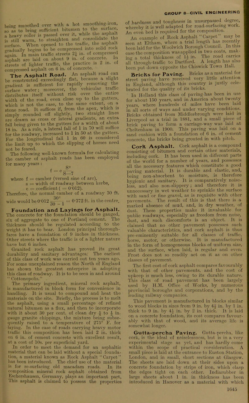 bein'1, smoothed over with a hot smoothing-iron, so as to bring sufficient bitumen to the surface, a heavy roller is passed over it, while the asphalt is still warm, to straighten and consolidate the surface. When opened to the traffic, the asphalt gradually begins to bo compressed into solid rock Lain. In main traffic streets 2* in. of compressed asphalt are laid on about 9 in. of concrete. In streets of lighter traffic, the practice is 2 in. of compressed asphalt on 6 in. of concrete. The Asphalt Road. An asphalt road can bo constructed exceedingly flat, because a slight Gradient is sufficient for rapidly removing the surface water; moreover, the vehicular traffic distributes itself without risk over the entire width of the road, even close up to the gutters, which is not the case, to the same extent, on a stone road. It suffices if, from the apex, which is simply rounded off slightly, two straight lines are drawn as cross or lateral gradients, an extra fall being given to the gutters for a width of about 18 in. As a rule, a lateral fall of 1 in 70 will suffice for the roadway, increased to 1 in 50 at the gutters. For the longitudinal fall 1 in 60 is considered the limit up to which the slipping of horses need not be feared. The following well-known formula for calculating the camber of asphalt roads has been employed for many years : , S2 t = cS=7 where f = camber (versed sine of arc), s = width of roadway between kerbs, c = coefficient ( = 0’012). Therefore, the normal camber of a roadway 30 ft. 302 wide would be 0’012 ^j = 0'372 ft. in the centre. Foundation and Layings for Asphalt. The concrete for the foundation should be gauged, six of aggregate to one of Portland cement. The thickness should be regulated according to the weight it has to bear. London principal thorough- fares have a foundation of 9 inches in thickness. Other streets where the traffic is of a lighter nature have but 6 inches. Granited rock asphalt has proved its great durability and sanitary advantages. The earliest of this class of work was carried out ten years ago. For some unexplained reason the North of England has shown the greatest enterprise in adopting this class of roadway. It is to be seen in and around “ Cottonopolis.” The primary ingredient, mineral rock asphalt, is manufactured in block form for convenience in handling. It is usual to compound and heat the materials on the site. Briefly, the process is to melt the asphalt, using a small percentage of refined natural bitumen as a flux, and then to incorporate with it about 30 per cent, of clean dry £ to £ in. gauge granite chippings, the mixture being subse- quently raised to a temperature of 275° F. for laying. In the case of roads carrying heavy motor traffic this composition has been laid 2 in. thick on 6 in. of cement concrete with excellent result, at a cost of 10s. per superficial yard. In order to meet the demand for an asphaltic material that can be laid without a special founda- tion, a material known as Rock Asphalt “ Carpet ” has been introduced. The chief use of tho material is for re-surfacing old macadam roads. In its composition mineral rock asphalt obtained from Eschershauscn, Germany, plays an important part, This asphalt is claimed to possess the properties CROUP 8—CIVIL ENGINEERING of hardness and toughness in unsurpassed degree, whereby it is well adapted for road-surfacing work. An even bed is required for the composition. An example of Rock Asphalt Carpet may be seen at Eltham, where a trial length has recently been laid for the Woolwich Borough Council. In this case the composition was applied in two coats, mak- ing a total thickness of 11 in. The road carries all through-traffic to Dartford. A length has also been put down opposite the Chiswick Town Hall. Bricks for Paving. Bricks as a material for street paving have received very little attention in England, although this country is justly cele- brated for the quality of its bricks. In Holland this class of paving-has been in use for about 150 years, and in America about twenty years, where hundreds of miles have been laid in all sorts of ways and under varying conditions. Bricks obtained from Middlesbrough were laid in Liverpool as a trial in 1881, and a small piece of brick paving to form a carriage-way was laid at Cheltenham in 1900. This paving was laid on a sand cushion with a foundation of 6 in. of cement concrete, the bricks being grouted in with pitch. Cork Asphalt. Cork asphalt is a compound consisting of bitumen and certain other materials, including cork. It has been used in different parts of the world for a number of years, and possesses all the necessary features which constitute a good paving material. It is durable and elastic, and, being non-absorbent to moisture, is therefore hygienic and sanitary. It is comparatively noise- less, and also non-slippery; and therefore it is unnecessary in wet weather to sprinkle the surface with sand or fine gravel, as is requisite with other pavements. The result of this is that there is a marked absence of mud, and, in dry weather, of dust. These properties make it invaluable for public roadways, especially as freedom from noise, dust, and such discomforts is an object. It is claimed that no other pavement possesses such valuable characteristics, and cork asphalt is thus pre-eminently suitable for all classes of traffic, horse, motor, or otherwise. It is manufactured in the form of homogeneous blocks of uniform size, and the surface, when laid, is regular and even. Frost does not so readily act on it as on other classes of pavement. The first cost of cork asphalt compares favourably with that of other pavements, and the cost of upkeep is much less, owing to its durable nature. This class of road pavement has been largely used by H.M. Office of Works, by numerous provincial boroughs and corporations, and by the leading railway companies. This pavement is manufactured in blocks similar to wood blocks in sizes from 9 in. by 41 in. by 1 in. thick to 9 in. by 4.1 in. by 2 in. thick. It is laid on a concrete foundation, its cost compares favour- ably with that of wood, and its average life is somewhat longer. Gutta=percha Paving. Gutta-percha, like cork, is the ideal of noiselessncss, but is in a very experimental stage as yet. and has hardly come within the scope of practical consideration. A small piece is laid at the entrance to Euston Station, London, and in small, short sections at Glasgow. The sheets are laid down at their sides upon a concrete foundation by strips of iron, which clasp the edges tight on each other. Indiarubber in large sheets about 1 in. in thickness has been introduced in Hanover as a material with which