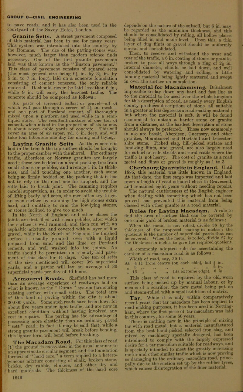 to pave roads, and it has also been used in the courtj'ard of the Savoy Hotel, London. Granite Setts. A street pavomont composed ; of this material has been in use for many years. This system was introduced into the country by the Romans. The size of the paving-stones was, [however, much larger than modern science finds necessary. One of the first granite pavements laid was that known as the “ Euston pavement.” This class of pavement consists of squared setts (the most general size being 6£ in. by 3£ in. by 1 5 in. to 7 in. long), laid on a concrete foundation consisting of cement concrete, the only reliable j material. It should never be laid less than 6 in., •’ while 9 in. will carry the heaviest traffic. The concrete should be composed as follows: Six parts of screened ballast or gravel—all of i which will pass through a screen of 21- in. mesh— 1 and one part of Portland cement, all thoroughly 1 mixed upon a platform and used while in a semi- liquid state. The resultant mixture of one ton of cement, when mixed in the proportion of six to one, J is about seven cubic yards of concrete. This will ■; cover an area of 42 super, yd. 6 in. deep, and will j take four labourers one day for mixing and laying. Laying Granite Setts. As the concrete is laid in the trench the top surface should be brought to the proper camber with the shovel. For ordinary ; 1 traffic, Aberdeen or Norway granites are largely used ; these are bedded on a sand packing free from small stones or pebbles, and average 1 in. in thick- ness, and laid touching one another, each stone being so firmly bedded on the packing that it has not to rely on the next one for support, and the setts laid to break joint. The ramming requires careful supervision, as, in order to avoid the trouble of lifting badly laid setts, the men often try to get an even surface by ramming the high stones extra (hard, and omitting to ram the low-lying stones, ij or stones inclined to give too much. In the North of England and other places the joints are first filled with clean pebbles, after which j the surface is well rammed, and then run with an . asphaltic mixture, and covered with a layer of fine gravel, while in the South of England the finished f, surface is usually grouted over with a liquid prepared from sand and lias lime, or Portland •!' cement, and well washed into the joints. No traffic should be permitted on a newly laid pave- ment of this class for 14 days. One ton of setts of the size mentioned will cover 3*6 superficial ' yards, and a pavior will lay an average of 30 V superficial yards per day of 10 hours. Armoured Roads. Sheffield has had more 1 than an average experience of roadways laid on 1 what is known as the “ Durax ” system (armouring !; existing surface with small setts). The total area ,• of this kind of paving within the city is about V 30,000 yards. Some such roads have been down for about five years under light traffic, and are now in excellent condition without having involved any J cost in repairs. The paving has the advantage of : possessing more elasticity than an ordinary paved ' “ sett ” road; in fact, it may be said that, while a strong granite pavement will break before bending, 1 this lighter form will bend beforo breaking. ' The Macadam Road. For this class of road ' [1] the ground is excavated in the usual manner to 1 an approximate circular segment, and the foundation | formed of “ hard core,” a term applied to a hetero- i 'geneous mixture consisting of chalk, broken stone, bricks, dry rubble, clinkers, and other dry and ( hard materials. The thickness of the hard core depends on the nature of the subsoil, but 6 in. may bo regarded as the minimum thickness, and this should bo consolidated by rolling, all hollow places being filled in and made level. Upon this, a thin layer of dug flints or gravel should be uniformly spread and consolidated. Then, to receive and withstand the wear and tear of the traffic, a 6 in. coating of stones or granite, broken to pass all ways through a ring of 21 in. internal diameter, should be laid down, and well consolidated by watering and rolling, a little binding material being lightly scattered and swept in over the surface on completion. Material for Macadamising. Itisalmost impossible to lay down any hard and fast line as to the material to be used over the whole kingdom for this description of road, as nearly every English county produces descriptions of stone all suitable in a greater or less degree as a road-making material; but where the material is soft, it will be found economical to obtain a harder stone or granite from a distance, as the hardest description of stone should always be preferred. Those now commonly in use are basalt, Aberdeen, Guernsey, and other granites, Mountsorrel and Hartshill and Leicester- shire stone. Picked slag, hill-picked surface and land-dug flints, and gravel, are also largely used for suburban side-streets and rural roads where the traffic is not heavy. The cost of granite as a road metal and flints or gravel is roughly as 1 to 3. Cherbourg Quartzite in England. Until 1885, this material was little known in England. At that date, the first cargo was imported and laid upon a length of road situated close to Gravesend, and remained eight years without needing repairs. The natural cautiousness of the English engineer when dealing with something which has not been proved has prevented this material from being classed with other granite as a road material. Rules for Laying Macadam. A rule to find the area of surface that can be covered by one cubic yard of broken material is as follows: When the metal is not rolled, divide 36 by the thickness of the proposed coating in inches ; the quotient is the number of superficial yards that can be covered. When the metal is rolled, divide 27 by the thickness in inches to give the required quotient. A commonly adopted rule for ascertaining the camber of a macadam road is as follows: Width of road, say, 30 ft. At 4 ft. from centre (on each side), fall A in. „ 9 „ „ .. >• - 2 >n- „ 15 „ „ „ (its extreme edge), 6 in. This class of road is repaired by the old, worn surface being picked up by manual labour, or by means of a scarifier, the new metal being put on and steam-rolled with a small addition of matrix. Tar. While it is only within comparatively recent years that tar macadam has been applied to road-making purposes, it has been used in Notting- ham, where the first piece of tar macadam was laid in this country, for some 50 years. There is nothing new in the principle of mixing tar with road metal, but a material manufactured from the best hand-picked selected iron slag, and mixed by machinery specially designed, has been introduced to comply with the largely expressed desire for a tar macadam suitable for roadways, and is specially intended to meet the greatly increasing motor and other similar traffic which is now proving so damaging to the ordinary macadam road, princi- pally due to the suction set up by the rubber tyres, which causes disintegration of the finer material.