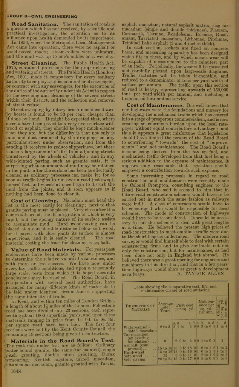 Road Sanitation. Tho sanitation of roads is ■ a question which has not received, by scientific and , practical investigation, tho attention as to its | influence upon health demanded by its importance. ■ In 1850, when tho Metropolis Local Management Act came into operation, there were no asphalt or wood-paved roads ; steam-rollers were unknown, and the mud was up to one’s ankles on a wet day. Street Cleaning. The Public Health Act, 1875, contained provisions for the proper cleansing and watering of streots. The Public Health (London) Act, 1891, mado it compulsory for every sanitary authority to employ a sufficient number of scavengers, or contract with any scavengers, for the execution of l the duties of the authority under this Act with respect to the sweeping and cleansing of the several streets within their district, and the collection and removal of street refuse. Street-sweopirg by rotary brush machines drawn “'by horses is found to be 33 per cent, cheaper than !; 'if done by hand. It might be expected that, where t streets have been paved to a very even surface with i wood or asphalt, they should be kept much cleaner (than they are, but the difficulty is that not only is J[mnd ancl dust produced by the droppings on any particular street under observation, and from the b sanding it receives to reduce slipperiness, but there ’is also a large amount of dirt from adjoining streets transferred by the wheels of vehicles ; and in any t wide-jointed paving, such as granite setts, it is ;j surprising what an amount of mud may be retained ‘ in the joints after the surface has been as effectually . cleaned as ordinary processes can make it; for as ' soon as traffic begins to run over a road just swept, / j horses’ feet and wheeLs at once begin to disturb the n mud from the joints, and it soon appears as if nothing had been done to clear it. Cost of Cleaning. Macadam must head the list as the most costly for cleansing ; next to that , granite paving must be placed. Very close after this comes soft wood, the disintegration of which is very rapid, and the spongy nature of its surface assists ito accumulate mud. Hard wood-paving can be [placed at a considerable distance below soft wood, 'for if paved with close joints its surface is almost • impervious, and it is easily cleaned. The road material costing the least for cleaning is asphalt. Value of Road Materials. For years past endeavours have been made by various processes to determine the relative values of road-stones, and ‘with more or less success. We have now under • everyday traffic conditions, and upon a reasonably large scale, tests from which it is hoped accurate ! conclusions may be reached. The Road Board, in , po-operation with several local authorities, have arranged for many different kinds of materials to be laid under identical circumstances supporting (the same intensity of traffic. In Kent, and within ten miles of London Bridge, a length of about 1J miles of the London-Folkestone * road has been divided into 23 sections, each repre- senting about 1000 superficial yards, and upon these 1 materials ranging in price from Is. fid. to 9s. 3d. per square yard have been laid. The first four sections were laid by tho Kent County Council, the ■i remaining 19 sections being given to contractors. Materials in the Road Board’s Test. iTho materials under test are as follow: Ordinary I water-bound granite, the same (tar painted), singlo jpitch grouting, double pitch grouting, Du rax 'armouring,- Kentish ragstone, tarred macadam, . bitumenous macadam, granite grouted with Tarvia, 1048 asphalt macadam, natural asphalt matrix, slag tar macadam (single and double thickness), Plascom, Cormastik, Tarmac, Roadoleum, Roemac, Road- amant, Tarviated macadam, Lithomac, Bitchmac, Trinidad Lake asphalt (3 and 4 inches thick). In each section, sockets are fixed on concrete bases, and measuring apparatus has been designed which fits in theso, and by which means wear will be capable of measurement to tho minutest part of an inch. Periodically, the wear will be measured and carefully plotted upon large-scale diagrams. Traffic statistics will be taken bi-monthly, and reduced to a denominator of tons per yard width of surface per annum. The traffic upon this section of road is heavy, representing upwards of 150,000 tons per yard width per annum, and including a frequent motor-omnibus service. Cost of Maintenance. It is well known that our highways wore the foundations and nursery for developing tho mechanical traffic which has entered into a stage of prosperous commercialism, and is now creating an enormous burden upon the local rate- payer without equal contributory advantage ; and thus it appears a great misfortune that legislation should have limited the powers of the Road Board to contributing “ towards ” the cost of “ improve- ments ” and not maintenance. The Road Board’s income being derived from the tax on fuel, and mechanical traffic developed from that fuel being a serious addition to the expense of maintenance, it appears only reasonable that legislation should empower a contribution towards such expense. Some interesting proposals in regard to road construction and maintenance were recently made by Colonel Crompton, consulting engineer to the Road Board, who said it seemed to him that in future road-construction schemes would have to be carried out in much the same fashion as railways were built. A class of contractors would have to be encouraged who would be responsible for local schemes. The mode of construction of highways would have to be reconsidered. It would be neces- sary to consider schemes to deal with great lengths at a time. He believed the present high prices of road-construction to meet omnibus traffic were due to the short lengths undertaken. The modem road surveyor would find himself able to deal with certain constructing firms and to give contracts out not only for construction, but for maintenance, as had been done not only in England but abroad. He believed there was a great opening for engineers and machinery in this direction, and that in a few years’ time highways would show as great a development as railways. A. TAYLOR ALL EX Table showing the comparative cost, life, and maintenance charge of road surfacing De-scuiption of Material Water-consoli- dated macadam Tar macadam (on existing foundation) .. Asphalt (com- pressed).. Hard-wood Soft-wood .. Sett paving Average Life. Years First cost per sq. yd. Mainten- .9gj § ancc per . 5 sq. yd. ! § 5T g per ann. -2 ■_ l. 2 to 3 15 to 18 15 to 16 12 s. d. 3 Oto s. d.s. d. s. d. d. d. 5 0 0 3 to 0 911 to 4 0 to 3 0 0 1 to 0 3 1 0 to 18 0 1 0 to 16 Oil 0 to 11 0 1 Otol Oto 1 2 to 1 6 1 to 2 3;i to 2 6 2 to 3