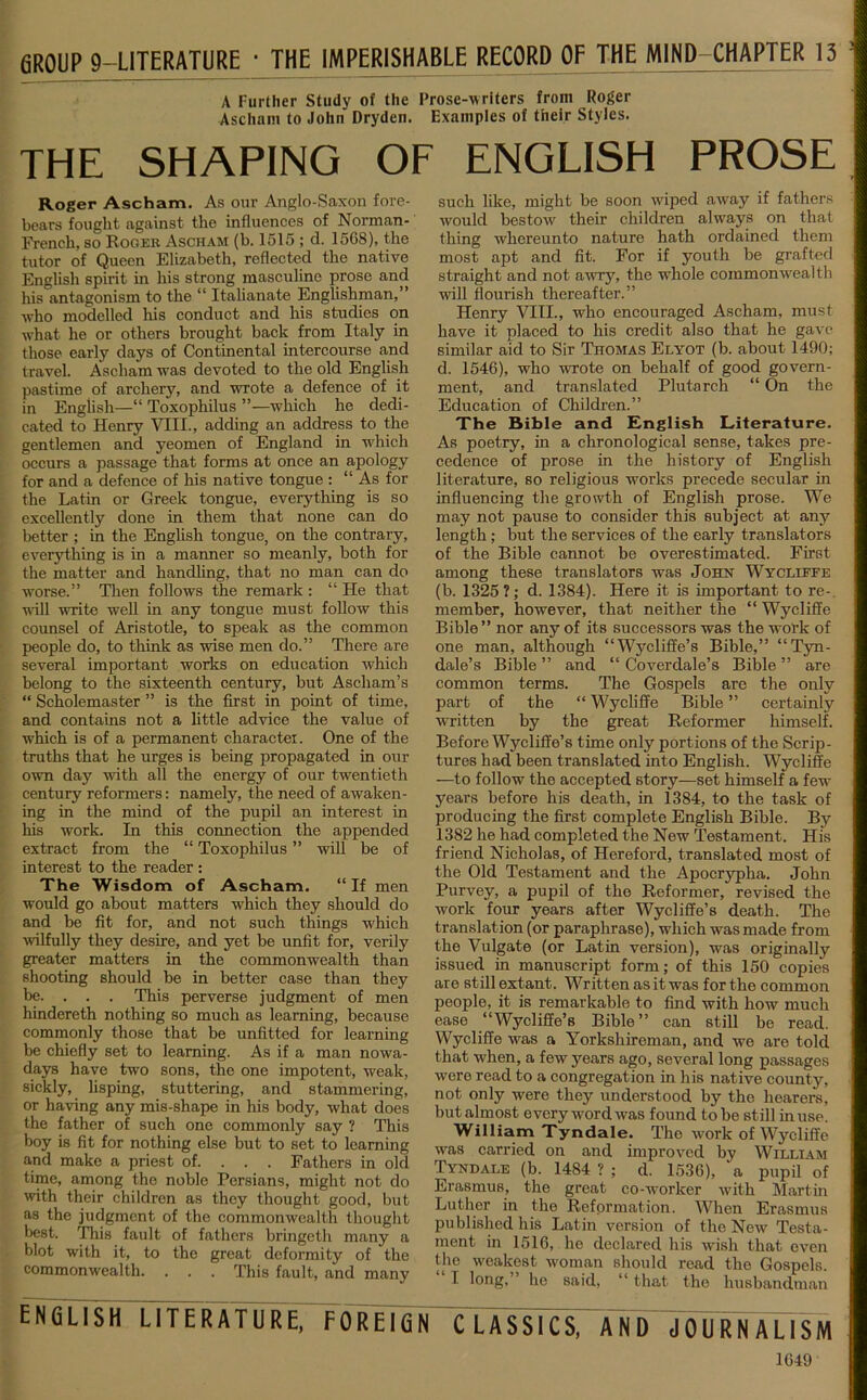 GROUP 9-LITERATURE * THE IMPERISHABLE RECORD OF THE MIND-CHAPTER 13 A Further Study of the Prose-writers from Roger Ascham to John Dryden. Examples of their Styles. THE SHAPING OF ENGLISH PROSE Roger Ascham. As our Anglo-Saxon fore- bears fought against the influences of Norman- French, so Roger Ascham (b. 1515 ; d. 15GS), the tutor of Queen Elizabeth, reflected the native English spii’it in his strong masculine prose and his antagonism to the “ Italianate Englishman,” who modelled his conduct and his studies on what he or others brought back from Italy in those early days of Continental intercourse and travel. Ascham was devoted to the old English pastime of archery, and wrote a defence of it in English—“ Toxophilus ”—which he dedi- cated to Henry VIII., adding an address to the gentlemen and yeomen of England in which occurs a passage that forms at once an apology for and a defence of his native tongue : “As for the Latin or Greek tongue, everything is so excellently done in them that none can do better ; in the English tongue, on the contrary, everything is in a manner so meanly, both for the matter and handling, that no man can do worse.” Then follows the remark : “ He that wall write well in any tongue must follow this counsel of Aristotle, to speak as the common people do, to think as wise men do.” There are several important works on education which belong to the sixteenth century, but Ascham’s “ Scholemaster ” is the first in point of time, and contains not a little advice the value of which is of a permanent character. One of the truths that he urges is being propagated in our own day with all the energy of our twentieth century reformers: namely, the need of awaken- ing in the mind of the pupil an interest in his work. In this connection the appended extract from the “ Toxophilus ” will be of interest to the reader : The Wisdom of Ascham. “If men would go about matters which they should do and be fit for, and not such things which wilfully they desire, and yet be unfit for, verily greater matters in the commonwealth than shooting should be in better case than they be. . . . This perverse judgment of men hindereth nothing so much as learning, because commonly those that be unfitted for learning be chiefly set to learning. As if a man nowa- days have two sons, the one impotent, weak, sickly, lisping, stuttering, and stammering, or having any mis-shape in his body, what does the father of such one commonly say ? This boy is fit for nothing else but to set to learning and make a priest of. . . . Fathers in old time, among the noble Persians, might not do with their children as they thought good, but as the judgment of the commonwealth thought best. This fault of fathers bringeth many a blot with it, to the great deformity of the commonwealth. . . . This fault, and many such like, might be soon wiped away if fathers would bestow their children always on that thing whereunto nature hath ordained them most apt and fit. For if youth be grafted straight and not awry, the whole commonwealth will flourish thereafter.” Henry VIII., who encouraged Ascham, must have it placed to his credit also that he gave similar aid to Sir Thomas Elyot (b. about 1490; d. 1546), who wrote on behalf of good govern- ment, and translated Plutarch “ On the Education of Children.” The Bible and English Literature. As poetry, in a chronological sense, takes pre- cedence of prose in the history of English literature, so religious works precede secular in influencing the growth of English prose. We may not pause to consider this subject at any length; but the services of the early translators of the Bible cannot be overestimated. First among these translators was John Wycliffe (b. 1325 ?; d. 1384). Here it is important to re-, member, however, that neither the “ Wycliffe Bible ” nor any of its successors was the work of one man, although “Wycliffe’s Bible,” “ Tyn- dale’s Bible ” and “ Coverdale’s Bible ” are common terms. The Gospels are the only part of the “ Wycliffe Bible ” certainly written by the great Reformer himself. Before Wycliffe’s time only portions of the Scrip- tures had been translated into English. Wycliffe —to follow the accepted story—set himself a few years before his death, in 1384, to the task of producing the first complete English Bible. By 1382 he had completed the New Testament. His friend Nicholas, of Hereford, translated most of the Old Testament and the Apocrypha. John Purvey, a pupil of the Reformer, revised the work four years after Wycliffe’s death. The translation (or paraphrase), which was made from the Vulgate (or Latin version), was originally issued in manuscript form; of this 150 copies are still extant. Written as it was for the common people, it is remarkable to find with how much ease “Wycliffe’s Bible” can still be read. Wycliffe was a Yorkshiroman, and we are told that when, a few years ago, several long passages were read to a congregation in his native county, not only were they understood by the hearers, but almost every word was found to be still in use. William Tyndale. The work of Wycliffe was carried on and improved by William Tyndale (b. 1484 ? ; d. 1536), a pupil of Erasmus, the great co-worker with Martin Luther in the Reformation. When Erasmus published his Latin version of the New Testa- ment in 1516, he declared his wish that even the weakest woman should read the Gospels. I long, he said, “ that the husbandman ENGLISH LITERATURE, FOREIGN CLASSICS, AND JOURNALISM