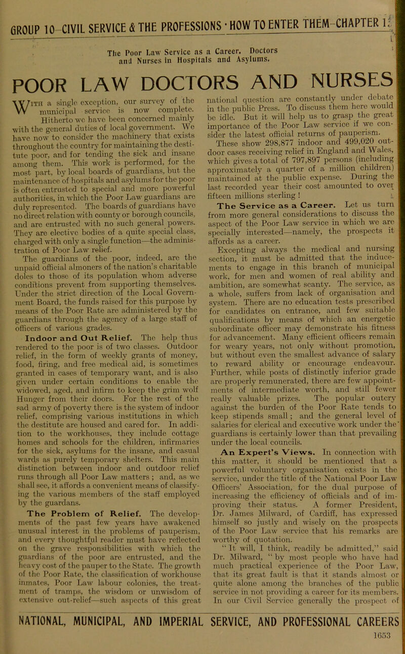 CROUP 10 CIVIL SERVICE & THE PROFESSIONS • HOW TO ENTER THEM CHAPTER 1; The Poor Law Service as a Career. Doctors and Nurses in Hospitals and Asylums. POOR LAW DOCTORS AND NURSES With a single exception, our survey of the municipal service is now complete. Hitherto we have been concerned mainly with the general duties of local government. We have now to consider the machinery that exists throughout the country’ for maintaining the desti- tute poor, and for tending the sick and insane among them. This work is performed, for the most part, by local boards of guardians, but the maintenance of hospitals and asylums for the poor is often entrusted to special and more powerful authorities, in which the Poor Law guardians are duly represented. The boards of guardians have no direct relation with county or borough councils, and are entrusted with no such general powers. They are elective bodies of a quite special class, charged with only a single function—the adminis- tration of Poor Law relief. The guardians of the poor, indeed, are the unpaid official almoners of the nation’s charitable doles to those of its population whom adverse conditions prevent from supporting themselves. Under the strict direction of the Local Govern- ment Board, the funds raised for this purpose by means of the Poor Rate are administered by the guardians through the agency of a large staff of officers of various grades. Indoor and Out Relief. The help thus rendered to the poor is of two classes. Outdoor relief, in the form of weekly grants of money, food, firing, and free medical aid, is sometimes granted in cases of temporary want, and is also given under certain conditions to enable the widowed, aged, and infirm to keep the grim wolf Hunger from their doors. For the rest of the sad army of poverty there is the system of indoor relief, comprising various institutions in which the destitute are housed and cared for. In addi- tion to the workhouses, they include cottage homes and schools for the children, infirmaries for the sick, asylums for the insane, and casual wards as purely temporary shelters. This main distinction between indoor and outdoor relief runs through all Poor Law matters ; and, as we shall see, it affords a convenient means of classify- ing the various members of the staff employed by the guardans. The Problem of Relief. The develop- ments of the past few years have awakened unusual interest in the problems of pauperism, and every thoughtful reader must have reflected on the grave responsibilities with which the guardians of the poor are entnisted, and the heavy cost of the pauper to the State. The growth of the Poor Rate, the classification of workhouse inmates, Poor Law labour colonies, the treat- ment of tramps, the wisdom or unwisdom of extensive out-rclief—such aspects of this great national question are constantly under debate in the public Press. To discuss them here would be idle. But it will help us to grasp the great importance of the Poor Law service if we con- sider the latest official returns of pauperism. These show 298,877 indoor and 499,020 out- door cases receiving relief in England and Wales, which gives a total of 797,897 persons (including approximately a quarter of a million children) maintained at the public expense. During the last recorded year their cost amounted to over fifteen millions sterling ! i The Service as a Career. Let us turn from more general considerations to discuss the aspect of the Poor Law service in which we are specially interested—namely, the prospects it affords as a career. Excepting always the medical and nursing section, it must be admitted that the induce- ments to engage in this branch of municipal work, for men and women of real ability and ambition, are somewhat scanty. The service, as a whole, suffers from lack of organisation and system. There are no education tests prescribed for candidates on entrance, and few suitable qualifications by means of which an energetic subordinate officer may demonstrate his fitness for advancement. Many efficient officers remain for weary years, not only without promotion, but without even the smallest advance of salary to reward ability or encourage endeavour. Further, while posts of distinctly inferior grade are properly remunerated, there are few appoint- ments of intermediate worth, and still fewer really valuable prizes. The popular outcry against the burden of the Poor Rate tends to keep stipends small; and the general level of salaries for clerical and executive work under the guardians is certainly lower than that prevailing under the local councils. An Expert’s Views. In connection with this matter, it should be mentioned that a powerful voluntary organisation exists in the service, under the title of the National Poor Law Officers’ Association, for the dual purpose of increasing the efficiency of officials and of im- proving their status. A former President, Dr. James Milward, of Cardiff, has expressed himself so justly and wisely on the prospects of the Poor Law service that his remarks worthy of quotation. “ It will, I think, readily be admitted,” said Dr. Milward, “ by most people who have had much practical experience of the Poor Law, that its great fault is that it stands almost or quite alone among the branches of the public service in not providing a career for its members. In our Civil Service generally the prospect of NATIONAL, MUNICIPAL, AND IMPERIAL SERVICE, AND PROFESSIONAL CAREERS