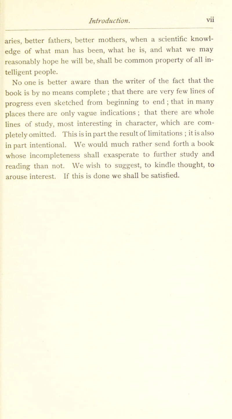 aries, better fathers, better mothers, when a scientific knowl- edge of what man has been, what he is, and what we may reasonably hope he will be, shall be common property of all in- telligent people. No one is better aware than the writer of the fact that the book is by no means complete ; that there are very few lines of progress even sketched from beginning to end ; that in many places there are only vague indications ; that there are whole lines of study, most interesting in character, which are com- pletely omitted. This is in part the result of limitations ; it is also in part intentional. We would much rather send forth a book whose incompleteness shall exasperate to further study and reading than not. We wish to suggest, to kindle thought, to arouse interest. If this is done we shall be satisfied.