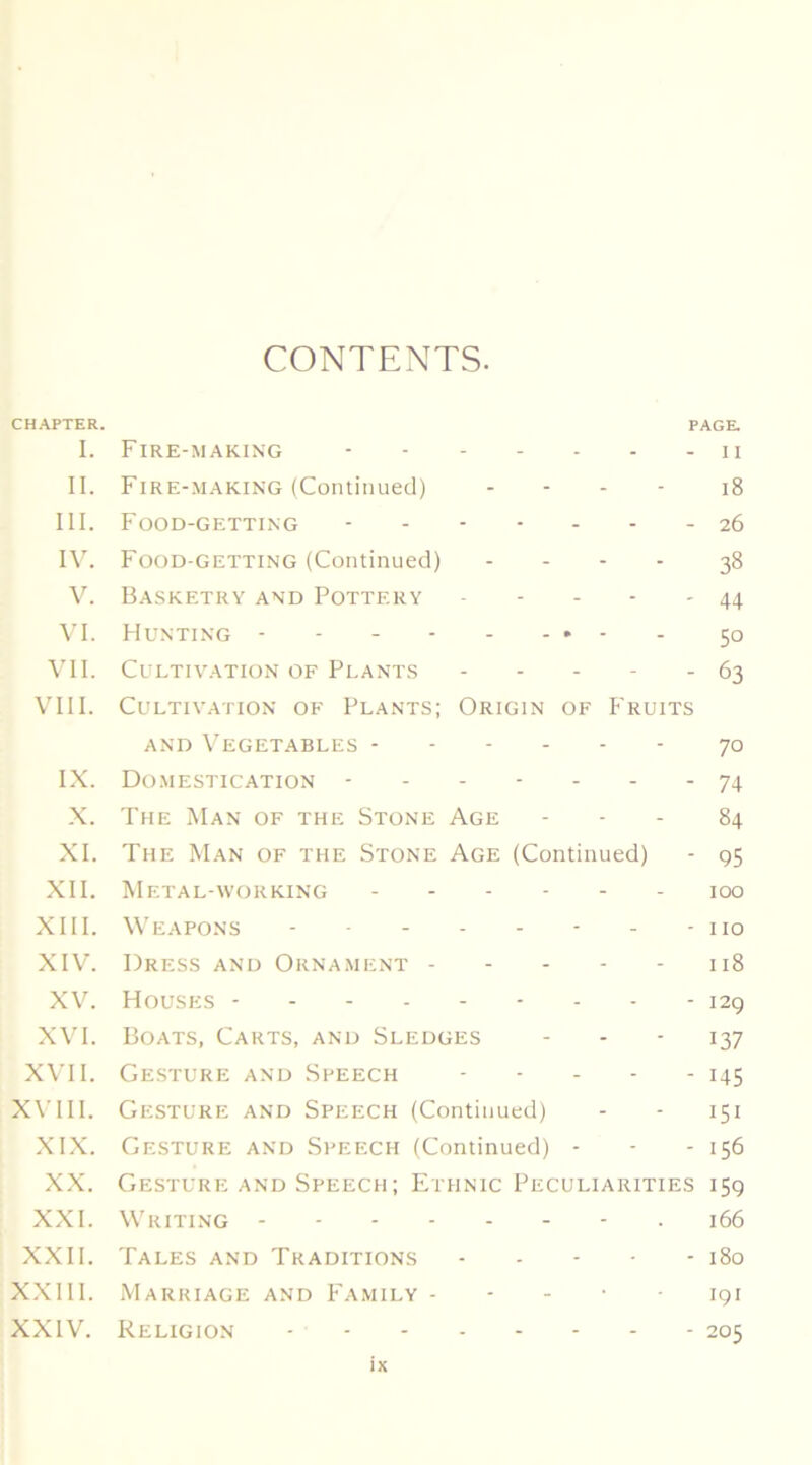 CONTENTS. CHAPTER. PAGE. I. Fire-making ii II. Fire-making (Continued) ... - jg III. Food-getting ------- 26 IV. Food-getting (Continued) .... 38 V. Basketry and Pottery 44 VI. Hunting - - 50 VII. Cultivation of Plants 63 VIII. Cultivation of Plants; Origin of P'ruits AND Vegetables 70 IX. Do.mestication ------- 74 .X. The Man of the Stone Age - - - 84 XI. The Man of the Stone Age (Continued) - 95 XII. Metal-working - 100 XIII. Weapons - - - no XIV. Dress and Orna.ment 118 XV. Houses --------- 129 XVI. Boats, Carts, and Sledges - - ' 137 X\'II. Gesture and Speech - - - - - 145 X\TH. Gesture and Speech (Continued) - - 151 XIX. Gesture and Speech (Continued) - - - 156 XX. Gesture AND Speech; Ethnic Peculiarities 159 XXI. Writing • 166 XXII. Tales and Traditions - - - • - 180 X.XIII. Marriage and Fa.mily - - - • • 191 XXIV. Religion - 205