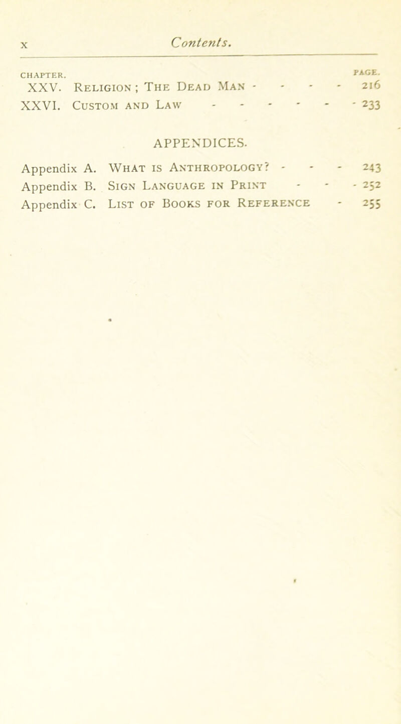 CHAPTER. PAGE. XXV. Religion ; The Dead Ma.n - - - - 216 XXVI. CusTO.M AND Law 233 APPENDICES. Appendix A. What is Anthropology? - - - 243 Appendix B. Sign Language in Print - - - 252 Appendix C. List of Books for Reference - 255
