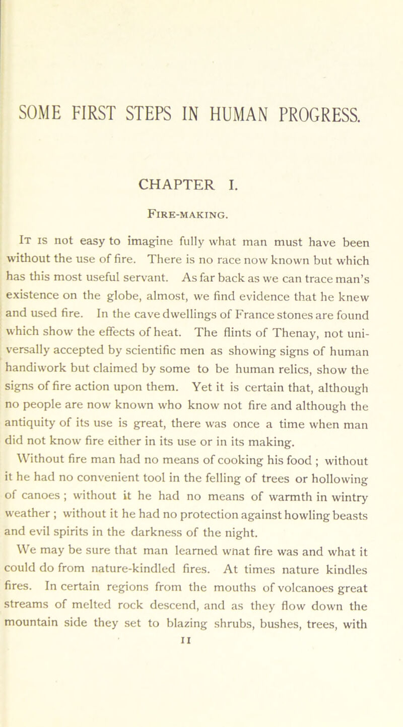 SOME FIRST STEPS IN HUMAN PROGRESS. CHAPTER I. Fire-making. It is not easy to imagine fully what man must have been without the use of fire. There is no race now known but which has this most useful servant. As far back as we can trace man’s existence on the globe, almost, we find evidence that he knew and used fire. In the cave dwellings of France stones are found which show the effects of heat. The flints of Thenay, not uni- versally accepted by scientific men as showing signs of human handiwork but claimed by some to be human relics, show the signs of fire action upon them. Yet it is certain that, although no people are now known who know not fire and although the antiquity of its use is great, there was once a time when man did not know fire either in its use or in its making. Without fire man had no means of cooking his food ; without it he had no convenient tool in the felling of trees or hollowing of canoes ; without it he had no means of warmth in wintry weather ; without it he had no protection against howling beasts and evil spirits in the darkness of the night. We may be sure that man learned wnat fire was and what it could do from nature-kindled fires. At times nature kindles fires. In certain regions from the mouths of volcanoes great streams of melted rock descend, and as they flow down the mountain side they set to blazing shrubs, bushes, trees, with