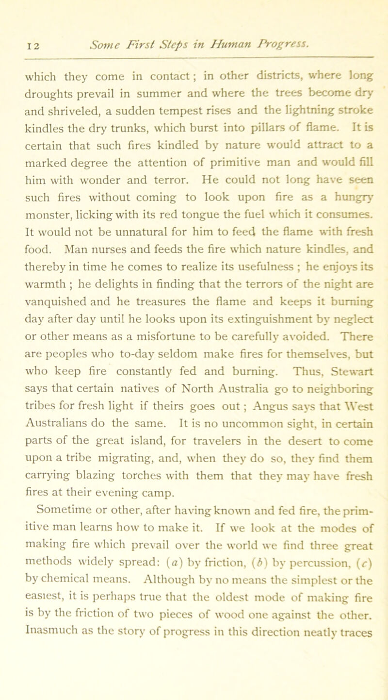 which they come in contact; in other districts, where long droughts prevail in summer and where the trees become dry and shriveled, a sudden tempest rises and the lightning stroke kindles the dry trunks, which burst into pillars of flame. It is certain that such fires kindled by nature would attract to a marked degree the attention of primitive man and would fill him with wonder and terror. He could not long have seen such fires without coming to look upon fire as a hungry’ monster, licking with its red tongue the fuel which it consumes. It would not be unnatural for him to feed the flame with fresh food. Man nurses and feeds the fire which nature kindles, and thereby in time he comes to realize its usefulness ; he enjot’S its warmth ; he delights in finding that the terrors of the night are vanquished and he treasures the flame and keeps it burning day after day until he looks upon its extinguishment by neglect or other means as a misfortune to be carefully avoided. There are peoples who to-day seldom make fires for themselves, but who keep fire constantly fed and burning. Thus, Stewart says that certain natives of North Australia go to neighboring tribes for fresh light if theirs goes out; Angus sax’s that West Australians do the same. It is no uncommon sight, in certain parts of the great island, for travelers in the desert to come upon a tribe migrating, and, when they do so, they find them carrying blazing torches with them that they may have fresh fires at their evening camp. Sometime or other, after having known and fed fire, the prim- itive man learns how to make it. If we look at the modes of making fire which prevail over the world we find three great methods widely spread: (a) by friction, (A) by percussion, (r) by chemical means. Altliougli by no means the simplest or the easiest, it is jrerliaps true that the oldest mode of making fire is by the friction of two pieces of wood one against the other. Inasmuch as the story of progress in this direction neatly traces